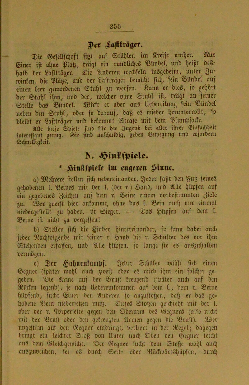 |>cr ciafUrägeic. 3)ie ©ejcllfc^aft fißt auf 0tüt)lcn im ^eife um^er. 9?ut einet ifi o^ne 'ißlafj, trägt ein mnblid)c§ iöUnbct, unb ^ci^t be§= l^atb bet Saftttäger. ®ic ?lnbeten rocebfetn inSgebeim, unter 3u= juinfen, bie 'ßläfje, unb bet Saftträger bemüht ficb, fein ^Itnbel auf einen teer gemotbenen gtut)( ju rcerfen. Äann et bie§, fo gehört bet ©tufit i^m, unb bet, mclcbet obne ©tubl ift, trägt an feinet ©teüe ba§ ®ünbet. Süßirft et ober au§ Uebeteilung fein Sünbet neben ben Stutzt, ober fo barauf, bafe e§ miebet ^eruntenoat, fo bleibt et Saftträger unb bcfoinmt ©träfe mit bem 'f3tumpfacfe. aae biefe ft«b für bie 3ugcnb bet aüer ihrer einfatbbeit intereffant genug, ©ie finb unfchulbig, geben Jöetoegung unb erforbern ©chnelligfeit. * ^ittßfpicfe im engeren ^inne. a) SJZe^tete fteClen fic^ nebeneinanbet, Sfebet fa§t ben §u§ feine§ gehobenen (. ^eine§ mit bet t. (bet t.) ^)oub, unb 3111c ^Upfen auf ein gegebenes 3ci<l)«n auf bem t. 'iöeine einem oorbeftimmten ßicle ju. 2Bcr juerft ^ier antommt, ot)uc baS t. 33ein oud) nur einmat niebergeftcUt ju ^aben, ift ©ieget. — '2)aS ^lipfen auf bem I. S3eine ift nid)t ju oetgeffen! b) ©tcücn fi^ bie ^inbet ^intereinanber, fo fann babei aud) jebet fliac^fotgcube mit feinet t. .^anb bie t. ©d)ultet bcS bot i^m ©te^enben erfaffeu, unb 3tUe ^lipfcn, fo lange fie eS auSäu^alten betmögen. c) 3)cr ,^0&ncnfQnipf. 3iC^ct ©exilier mätjtt fidi einen föcgnct (fpätcr motjl and) 5toei) ober c§ loitb it)in ein fotd)ct ge- geben. Xic 3lvme auf bet 33tuft treujenb (fpätet and) auf ben fRilrfcn tegenb), je nad) Uebeveintommen auf bem t., bem t. ©eine Ijüpfenb, fud)t (£inet ben 'Ilubercn fo onjuftoßen, ba§ et baä gc= ^übene 33cin nieberfc^en muff. 'DiefeS ©topen gefebiebt mit bet I. ober bet t. .Hörperfeite gegen ben Obevatm bcS ©egnetS (alfo nid)t mit bet SStuft ober ben getveu^ten 3tvmen gegen bie 'öruft). üöct ungcftiim auf ben ®egncr einbringt, bevliert in bet Sieget; bagegen bringt ein leiditct ©loß bon Unten nad) Oben ben Segnet Icidit and bem ®lcid)geioid)t. ®et ®cgnct fud)t bem ©tofec toobt ancb ouSgutoticben, fei eS bureb ©eit= ober SiücfioättSbi'tpfcn, butcb