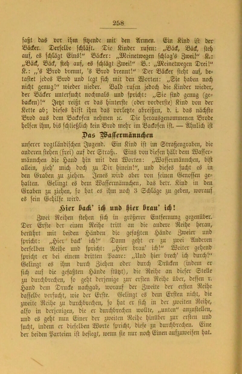 faßt ba§ toor i^m ft^enbc mit ben Ärmen. @in ftinb ift bcr 23äcfer. üDerjcIbe fd^läft. 2^ic Äinbcr rufen: „S3ärf, 33äcf, fte^ auf, c3 fc^Iägt ®inä! Söcfer: „^Dicinetroegen fc^fag’ä Bioei!'' S.: ,rdäd, Säcf, fiel) auf, fc^lägt ^roci! 33.: „5IReineUDegen 2)rci! i?.: „’ä Sörob brennt, ’§ 5Brob brennt! ®er 33ädter fte^t auf, bc= taflet jebeä 33rob unb kgt fic^ mit ben Sorten: „Sic ^aben noc^ nid)t genug! mieber nteber. S3alb rufen jebod) bie Sinber mieber,. ber S3äcfer unterfud^t noc^malä unb fprid^t: „Sie finb genug (ge= barfen)! ^e^t reißt er baä ^interfte (ober oorberfte) Sinb oon ber ^ette ab; biefeä §ilft i^m ba§ borte^te abreißen, b. i. bol näc^ftc S3rob aul bem 33acfofcn nehmen :c. ®ic Ijcraulgenommenen Sörobe Reifen i^m, bil fd^Iie^Iic^ fein Srob mef)r im SÖadfofcn ift. — ^^nlicfi ifl |)a$ p^af]fci:mäntt($ett unfercr oogtfänbifd^en ^ugenb. ©in ßinb ift im Straßengraben, Die onberen fte^en (frei) auf bcr Straße, ©inl oon biefen f)ölt bem Saffcr= männeren bie §anb ^in mit ben Sorten: „Saffermännc^cn, bifi oüein, jicf)’ mic^ bo^ ju 3)ir t)incin!, unb bicfel fuc^t el in ben ©raben 5U jicljcn. ^enel mirb aber »on feinen ©enoffen ge= Ratten, ©elingt eä bem Saffermännd)en, bal betr. Sinb in ben ©roben ju jielfien, fo f)at el if)m noc^ 3 Schläge ju geben, loorauf cl fein ©e^itfe loirb. (Äier ßatfe’ i($ unb ßtrau’ 3ioei 9iei^en fielen fid^ in größerer ©ntfernung gegenüber. jDcr ©rfte bcr einen 9ieif)e tritt an bie onberc fRei^e lieran, bcrüf)rt mit beiben §änbcn bie gefaßten §änbc 3t®cier unb fpriebt: ,,^icr boef id)! 3^ann geßt er 5U 5ioei Slnbercn bcrfclben fReilje unb fpricf)t: „§icr brau’ id^! Scitcr gc^cnb fpricf)t er bei einem britten ‘l'oarc: „Unb ^ier bred)’ ic^ burc^! ©elingt el i^m burd) Bic^'^n ober burd^ 3)rücfen (inbem er fi^ auf bie gefaßten |)änbe ftü^t), bie iRei^c an biefer Stelle ju bur^brccf)cn, fo gel)t berjenige jur erften fRci^c Uber, beffen r. §anb bem ÜDruefe nacfigab, morauf ber 3ioeitc ber erften fRci^e baffelbe ocrfud}t, loie bcr ©rfte. ©elingt el bem ©rflen nid)t, bie jmeite 9tcil;e ju burd^brcc^cn, fo ()ot er fid) in bcr jiocitcn iRcil|c, olfo in berjenigen, bie er burdbbrec^cn looHtc, „unten anjuftellcn, unb cl ge()t nun ©incr bcr jtocilcn fRei^c hinüber snr erften unb fud)t, inbem er bicfclben Sorte fprid)t, biefe 511 burd)brcc^cn. ©ine ber beiben ^orteien ift befiegt, wenn fie nur noc^ ©inen aufjmoeifen ^ot.