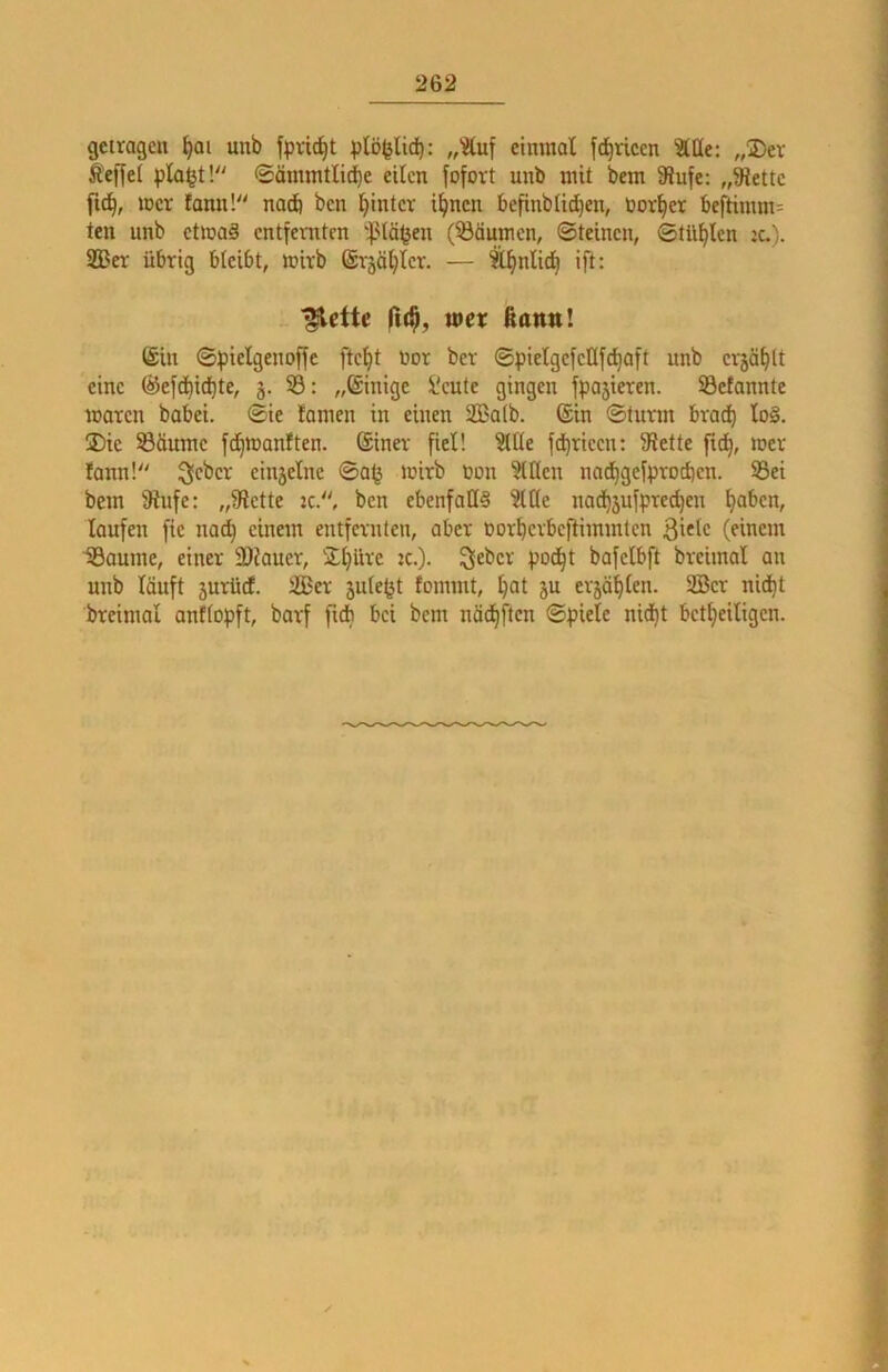 getragen ^ai unb fpvic^t plbfeltc^: „?tuf einmal fd^riccn ^Qe: „®ev Ä'ejlel pla^t'/' ®ämmtli(ie eilen fofort unb mit bem 9?ufe: „9iettc fid^, mer fanu!'' natft ben l^intcr i^nen befinbtic^eit, üor^er beftimm- ten unb ctmaä entfernten '|Mö^en (^Bäumen, Steinen, Stül^len :c.). S33er übrig bleibt, mirb ©rjäl^ler. — It^nli^ ift: ■^ette mer ßaim! (Sin Spiclgenoffe ftef)t üor ber SpielgefeÜfc^aft unb erjä^lt eine (^efd)id)te, j. 33: „Einige l'eute gingen fpajieren. S3efannte waren babei. Sie lamen in einen 2ßa(b. (Sin Sturm brad) lo§. 2)ie 33äume fd)Wanften. (Siner fiel! 3ll(e fd^ricen: Slette fit^, wer fann!^' ^cber einjelne Sa^ wirb non willen nad^gefprodien. 33ei bem 9iufc: „9lette :c., ben ebenfalls 3lC(e nad^jufprec^cn i^aben, laufen fie nad^ einem entfernten, aber öorberbefHmmtcn ßific (einem IBaume, einer SDiauer, 2!(}üre w.). Seber pod§t bafelbft brcimal an unb läuft jurüd. i£Bcr jule^t fommt, ^at ju erjagten. 2Ber nid^t breimal anffopft, barf fidb bei bem näd^ften Spiele nid)t betfjeiligen.