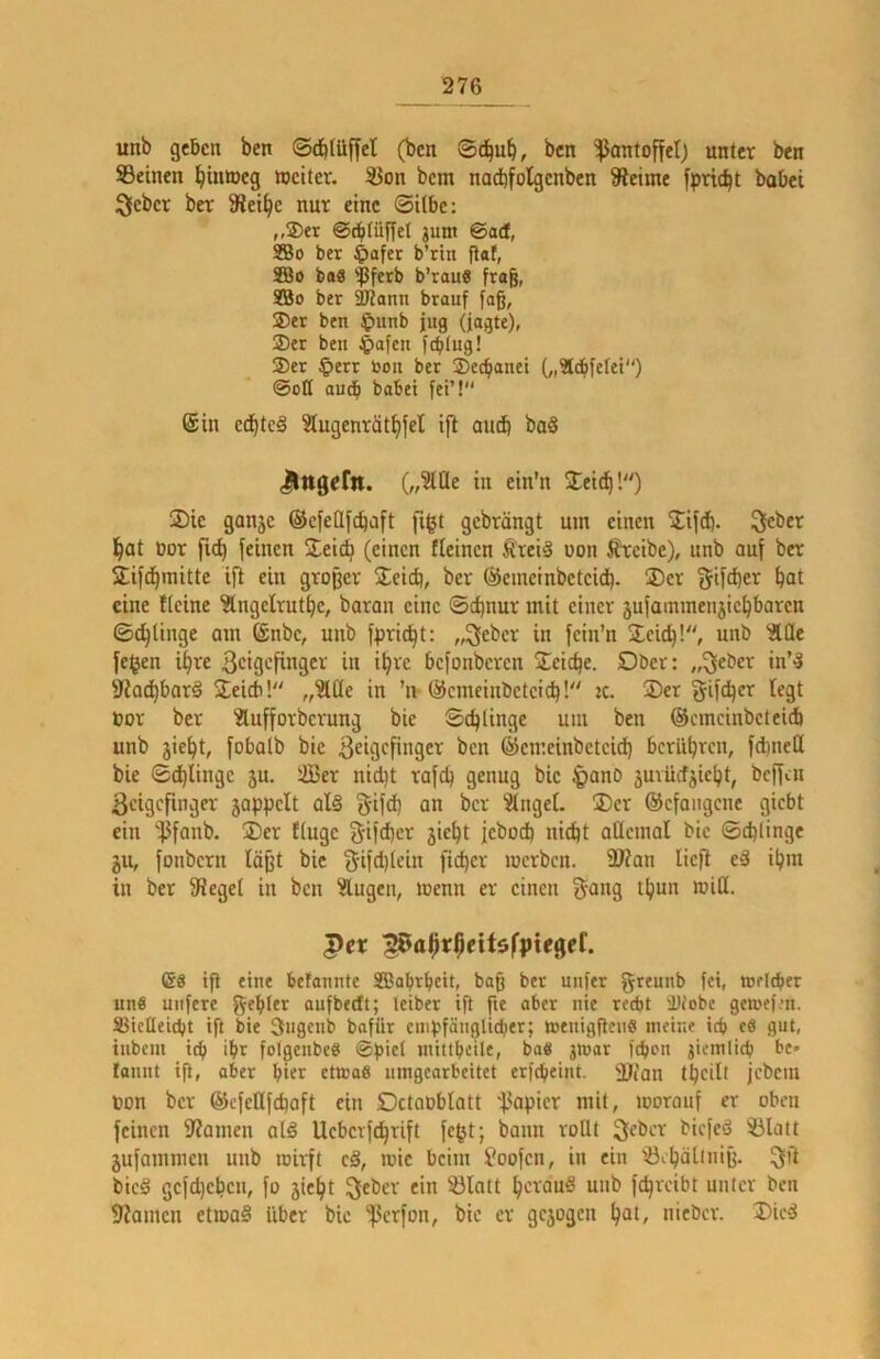 unb geben ben ©dbtüffet (bcn 0c^u^, bcn Pantoffel) unter ben Seinen ^iiimeg weiter. Son bem nad)folgcnben Steime fpric^t bobei Kleber ber Slei^e nur eine Silbe: ,,®er ©cblüffel gum ©ad, SBo ber ^afer b’rtn flaf, SBo baS '^fetb b’rau« frag, SBo ber 3Jlann brauf fag, ®er ben ^)unb jug (iagte), 2) er ben 4>afen fcblug! 3) er ^)err bon ber ©ec^anei (,i3t^fetet“) ©ett auch habet fei’!“ @in cc^tc§ Slugenrät^fel ifl audb baö JlngeCn. i« ei”'« 2:eic^!“) 2)ie ganje ©cfellfc^aft figt gebrängt um einen 2ifd). lieber l^at bor feinen Steic^ (einen fleincn treiä üon ^cibc), unb auf ber Sif^raitte ift ein groger Seid), ber ©emeinbeteid). ®cr ^ifeger ^at eine flcine ^Ingelrut^c, baran eine ©d)nur mit einer äufammenjic^baren ©c^lingc am ©nbc, unb fprid^t: „lieber in fcin’n Scidfl“, unb ^Qe fefjen iljre ßeigefinger in i^re befonberen Seiche. Ober: „^eber in*'? 9?ad)bar§ Seidi!“ „^üe in ’n ©emeiubeteie^! :c. 2)er fyifdjer legt bor ber Slufforberung bie Schlinge um ben ©cmcinbcteidi unb jie^t, fobalb bie bcn ©emeinbeteid) berühren, febneö bie ©(^lingc ju. iffier nid)t rafcb genug bie §anb äuvücfjielpt, beffen Zeigefinger jappclt ol§ §ifd) an ber Ringel. iDcr ©efangene giebt ein ']jfanb. $er fluge 5ifd)ci^ febod) nid)t allemal bie ©cblinge ju, fonbern lägt bie 5ifd)lcin fieser werben. 9Kan lieg ed i^m in ber Siegel in bcn ^ugen, wenn er einen §ang t^un wiö. Per :20af)r$eU6fpiegef. 68 ip eine betannte SBabrbcit, bag ber unfer g^eunb fei, weither uns uiifere gebier aufbedt; teiber ip pe aber nie recht 'Diobe getoef.’n. Slieüeicbt ip bie Siigenb bafür empfänglicher; wenigPeiiö nieitie ich eö gut, tiibem icb ihr folgenbe« ©piel mittheile, bag jwar fchon jieralich be» famtt ip, aber hier ctwo6 umgearbeitet erfcheint. 31tan theilt jebcui ton ber ©cfcKfchaft ein Octaoblatt 'l^apier mit, worauf er oben feinen 9?amen alä Uebcrfc^rift fe^t; bann rollt Zeber biefed Slatt jufammen unb wirft c§, wie beim foofen, in ein Sebälinig. (^ft bic§ gcfdjchcn, fo jie^t Kleber ein Slatt ^crawS unb fc^rcibt unter bcn 9?amcn etwo§ über bie 'ßerfon, bie er gejogen ^at, nicber. I)icd