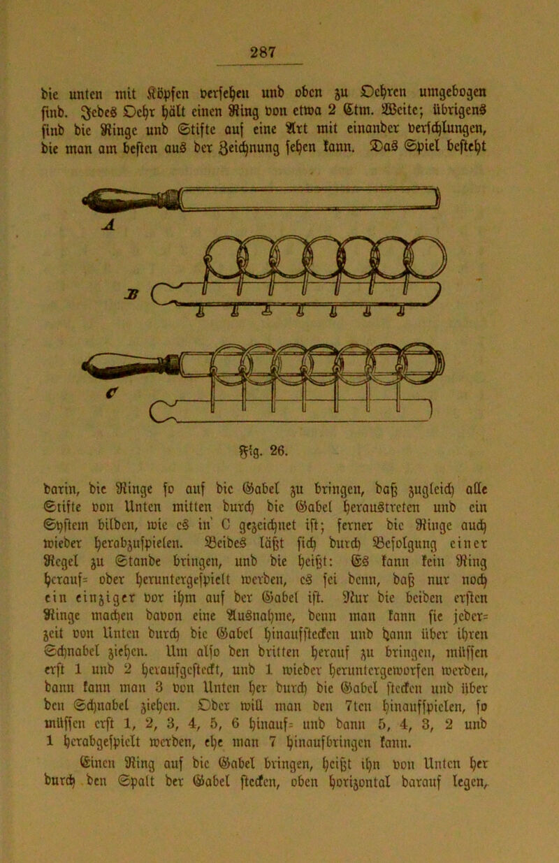 bie unten mit iißpfen öerfe^en unb oben ju Deuten umgebogen fmb. 3ebe8 Oe^r ^ält einen 8?ing Oon etwa 2 6tin. 2Beitc; übrigen« finb bie Slingc unb ©Ufte ouf eine «rt mit cinanber Oerfd^lungen, bie man am befien au§ ber 3ci^nung fe^cn tann. ®a« ©piel befte^t m- 26. barin, bic 9iingc fo auf bie Öabet ju bringen, ba^ jugleid) ode ©tifte oon Unten mitten burd) bie ©abet ^erau8tveten unb ein ©Aftern bitben, mie e§ in' C gejeic^net ift; ferner bic 9Uiige aud) mieber ^erobjufpielen. Säcibeä lö^t ftc^ burd) ^Befolgung einer Siegel ju ©tanbe bringen, unb bie ^ci^t; @8 fann fein Siing ^crouf= ober ^eruntcrgefpiclt merben, c8 fei beim, ba^ nur noc^ ein einjiger tior ii)m auf ber ©abet ift. SZur bie beiben erfien Siinge macbeu baoon eine 'Äu8iial)mc, beim man tann fie |ebcr= jeit oon Unten bureb bie ©abel biii^>wffUdcn unb bann über ihren ©d)nabel jiet)cn. Um alfo ben britten h^i^anf ju bringen, müffen erft 1 unb 2 hevaufgeftedt, unb 1 mieber l)eruntergemorfcn merben, bann fann man 3 Oon Unten burd} bic ©abcl ftcefen unb über ben ©d)uabel jiehen. Dber mill man ben 7ten binanffpielen, fo müffen erft 1, 2, 3, 4, 5, 6 hinauf:: unb bann 5, 4, 3, 2 unb 1 bc^nbgcfpiclt merben, e^e man 7 hinaufbringen fann. ©inen Sling auf bic ©abel bringen, h^ifet it)n Oon Unten \^tx burih ben ©palt ber ©abef ftcefen, oben ho^ijontal barauf legen.