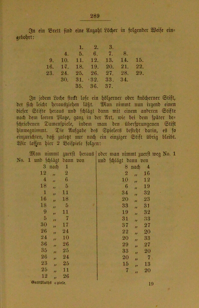 3n ein 5Brctt finb eine iänjo^l Söttet in fotgenber SBeifc ein= gebohrt: 1. 2. 3. 4. 5. 6. 7. 8. 9. 10. 11. 12. 13. 14. 15. 16. 17. 18. 19. 20. 21. 22. 23. 24. 25. 26. 27. 28. 29. 30. 31. ‘32. 33. 34. 35. 36. 37. 3[n jebem Üoebe flecft lofc ein bötserner ober fnöcbcrner ©tift, ber ficb lcid)t l)crau§jicben läfjt. 3JJon nimmt nun irgenb einen Dicicr Stifte bevouä nnb feblägt bann mit einem anberen ©tiftc nad) bem teeren in ber '’2trt, mic bei bem fpäfer bc- jebriebenen ®amcnfpicle, inbem man ben überfprungenen ©tift binmegnimmt. ®ie 3tufgabe be§ ©pielerS beftebt barin, e§ fo einjuriebten, baß jule^t nur noch ein einjiger ©tift übrig bleibt. 2ßir (af^cn biev 2 Scifpicte folgen: 2Jfan nimmt juerft bcvou§ I ober man nimmt juerfl meg No. 1 unb feblägt bann Pon unb febtügt bann pon 3 na^ 1 8 nach 4 12 ff 2 2 ff 16 4 ff 6 10 ff 12 18 ff 5 6 ff 19 1 ff 11 34 ft 32 16 ff 18 20 ff 23 18 ff 5 33 ff 31 9 ff 11 19 $t 32 5 ff 7 31 ff .33 30 ff 17 37 ff 27 26 ff 24 22 ff 20 24 ff 10 20 ff 33 36 ff 26 29 ff 27 35 ff 25 33 ft 20 26 ft 24 20 ff 7 23 ff 25 15 ft 13 25 ff 11 7 ff 20 12 ff 26 (fiiitgsnut^s KpitU. 19