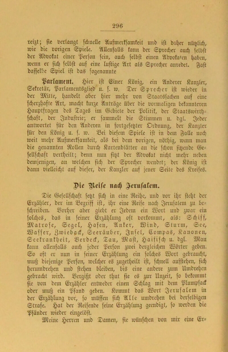 reijt; )le lu'tlangt fdnicac 3tufmcrffamfclt unb ift ba^er nli^Hdb, ttjtc bie Dorigcn gpiele. McnfaUg fami bcv Sprecher auch fclbft bet ^bßolat einer i}3erfon fein, auep feibfi einen 'äbnofaten ^oben, ttjcnn er fid) fclbft auf eine luftige 3lrt aiä Sprecher antebet. gaft baffelbe ©piel ift bad fogenanntc fparlmiltltt. tpicr ift (£iner Äöntg, ein Anbeter fanjiet, ©efretör, ißartainent^lieb u. f. in. ®er ©pred)er ift »icber in ber ü)?itte, ^anbelt aber i)icr inc^r Don ©taatdfadien auf eine fd)er5^afte Irt, inad)t furje Einträge über bie öonnaligen betanntcren |)auptfragcn bc§ JageS hn ©ebiete ber 'f3oIitit, ber ©taatäiDirtp= fd)aft, ber er fainincU bie ©thninen u. bgl. geber onüDortet für ben Slnbcren in fortgefe^ter Dvbnung, ber ^anjler für ben ^önig u. f. tu. 33ei biefem ©piele ift in bein gaüe nod) ttjeit me^r Slufmerffainfeit, ate bei bein »origen, nöt^ig, roenn man bie genannten fRotlen bnrd) fartcnblätter an bie fd)on fi^enbe ©e= feOfebaft »ertbeitt; beim nun fi^t ber '2lb»ofat nid)t incbr neben beinjenigen, an t»cid)cn ficb ber ©prci^er luenbet; ber jfönig ift bann »iellcid)t auf biefer, ber Äanjter auf fener ©eile bc§ Sreifeä. pic ^cifc ttarf; ^erufarem. liie ©efcQfcbaft fe(jt fid) in eine 9tcit)c, unb »or i^r ftcfit ber @rjä()(er, ber im begriff ift, i^r eine 3teife nad) gerufalem ju bc= f^reiben. 55orbcr ober giebt er gebem ein ffiort unb 5ioar ein folcbcä, bad in feiner (ärjäbinng oft »orfommt, at§: ©d)iff, 5Diotrofe, ©eget, ^afen, ^Jlnfer, 2Binb, ©türm, ©ee, SGBaffer, ©eeröuber, gnfcl, ©ompad, Ä'anonen, ©cefronfbeit, 33erbed, Sau, ü)taft, §aififcb u. bgt. 3)tau fann aCtenfoHd audb jeber 'f3erfon jioei berg(eid)en ©Örter geben. ©0 oft er nun in feiner ©rjäbtung ein fofcbed ©ort gebraud)t, muß biejenige 'f>erfon, mcld)er ed jugetbcilt ift, fd)ueE auffteben, ficb berumbreben unb fteben bleiben, bid eine anbere 311111 Umbreben gebradit wirb, ^ergifft ober tbut fie ed 3ur Uii3eit, fo befommt fic »on bem ©r3äblcr entioebcr einen ©d)lag mit bem ''!)3lnmpfocf ober muß ein 'l?fanb geben, ßommt bad ©ort gerufalem in ber ®r3äblung »or, fo müffen fi^ ?Ulc umbreben bei berfetbigen ©träfe. §ot ber 9?eifenbe feine ©r3öbtung geenbigt, fo merben bic 'f3fänber »ieber cingelöft. 3J?cine sperren unb 3)amen, fie iüünfd)eii »on mir eine ®r=