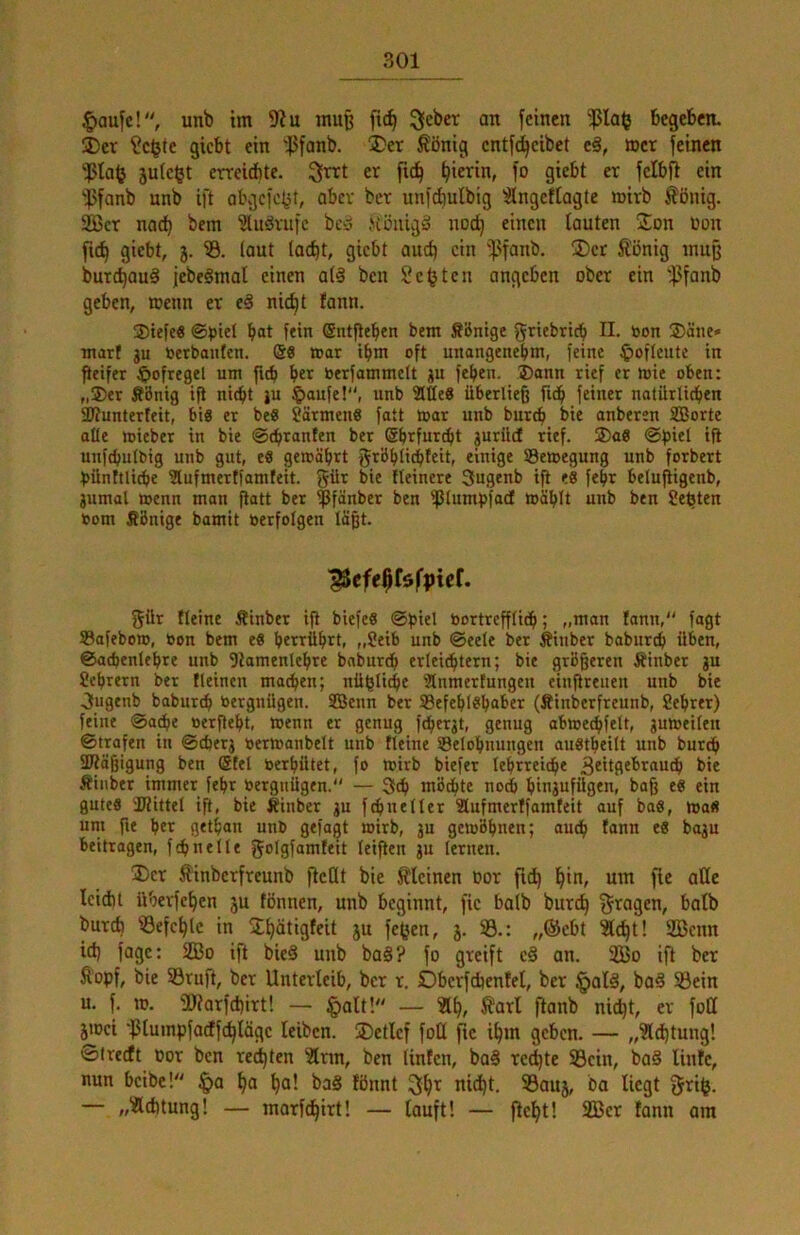 §aufc!, unb im mu^ fic^ 3eber an feinen $la(j Begeben. 5Der ?c^te giebt ein '^ßfanb. j)et Äönig entfd^eibet eä, »er feinen ‘iPIafj jute^t errciebte. er fic^ fo giebt er felbfl ein ^ßfanb unb ift obgefo^t, aber ber unfdiulbig ^ngeftogte mirb Völlig. 2ßcr nad) bem ?luörufc bciä >iöiugg nod) einen lauten ÜEon toon ficb giebt, 3. laut lac^t, giebt auch ein 'ipfanb. ®cr Äönig muß burc^auä jebeämal einen a(§ ben Seiten angeben ober ein '^fanb geben, »enn er eä nic^t fann. Siefe« ©)jtel bot fein (Sntgebeo bem Sbntge griebticb II. bon ®äiie» mart gu »erbauten. @8 mar tbm oft unangenehm, feine $ofleutc in peifer $ofregel um fub her »erfammelt gu feben. ,®ann rief er mie obeu: „®er Äbnig ip ni(bt gu ^)aufe!‘', unb 2lße8 überließ fidb feiner natürlicben 3J?unterfeit, big er be« järmenö fatt toar unb bur^ bie anberen SBorte alle mieber in bie ©ebranfen ber Sbrfurebt guriid rief. ®a8 ©piel ip unfcbulbig unb gut, e8 gemäbrt grbbtiebfeit, einige ®e»egung unb forbert pünttli^e ?lufmertfamfeit. bie Heinere Suflenb ip «8 febr belufiigenb, gumal »enn man Patt ber ^fänber ben ^lumpfadt mäblt unb ben Seiten »om Äönige bamit »erfolgen läßt. ^efeßföfpief. gür Heine Äinber ip biefe8 ©piel »ortrepiidb; „man lann, fagt Sofeboro, »on bem e8 berrübrt, „8eib unb ©eele ber Äiuber babureb üben, ©adjenlcbre unb Ptamenlebre baburdb erleichtern; bie größeren Äinber gu Sebrern ber Heincn machen; nüßlicbe Slnmertungeu eiuPreueu unb bie Jugenb babureb »ergnügen. SQJenn ber 93efebl8baber (Äinberfreunb, fiebrer) feine ©acbe »erßebt, menn er genug fdiergt, genug abtoecbfelt, gumeilen ©trafen in ©djerg »ermanbelt unb Heine Selobnungen auStbeilt unb bureb SKäßigung ben (gtel »erbütet, fo loirb biefer lehrreiche 3^it(l^braucb bie .^inber immer febr »ergnügen. — 3cb mö^te noch bmjufilg«»« baß e8 ein gute8 a?ittel ift, bie Äinber gu f ebne Iler Slufmerffamteit auf ba8, ma« um pe her getban un» gefagt mirb, gu gemöbnen; auch fann e8 bagu beitragen, fcbnelle golgfamfeit leipen gu lernen. ®cr Äinberfreunb peOt bie Älcinen oor ft^ um fie alle leid)! überfeben 3U fönnen, unb beginnt, fie baib bur^ Etagen, halb bureb befehle in ^b^tigfeit ju fe^en, 3. 33.: „®cbt ^ebt! 2ßcnn id) fage: 2Bo ift bie§ unb baä? fo greift c§ an. 2Bo ip ber Äopf, bie SBrup, ber Unterleib, ber r. Oberfdienfel, ber §alä, ba§ 5Bein u. f. to. 3Jtarfd)irt! — §alt! — 3lb, Äarl ftanb ni^t, er fotl ^oei 'ißlumpfacffcbläge leiben. ®etlef foü pe ihm geben. — „3ld)tung! ©treeft oor ben rechten ?lrm, ben tinfen, ba§ red)tc 33cin, ba§ linfe, nun beibe! §a b« fönnt 3!b’^ nid)t. 93au3, ba liegt griff. — „3ld)tung! — marfdbirt! — lauft! — pelft! 2Ber tann om