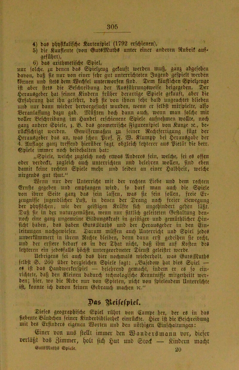 4) ba« Äarten)>iel (1792 erfc^tenfn), 5) bie Äaufleute (bon ©utsaWutb« unter einer anbcren Stubrif auf* flefübrt), 6) bae aritbmetifcbe ©btO- nur lotcbe, #u benen bafl ©pieUeug gefauft »»erben muß, gonj obgefeben ba»on, baß fie nur bon einer febr gut unterridbteten 3ugenb gef)>ielt »erben lönnen unb fiel« bem SBecbfet untertnorfen ftnb. ®em fäufli^en ifl aber ßet« bie »Peftbreibung ber ?[uöfilbrungeweife beigegeben. 3>er .^erauögeber bat feinen Äinbern früher berartige ©piele getauft, aber bie (Srfabrung bat ibn gelehrt, baß fie bon ihnen febr halb ungeachtet blieben unb nur bann mieber b^röcrgefucbt tourben, »enu er felbft mitfbielte, alfo SSeranlaffung baju gab. aKüßten hoch bann auch, ttJcnn man folche mit boHer »Befchrcibung im §anbel erfcbienene ©fjiele aufnebmen tbollte, noch ganj anbere ©piele, j. »ö. bag geometrifche ö»« Äunje jc., be» TÜcffuhtigt »»erben. ®e»»iffermaßcu ju feiner fRechtfertigung fügt ber $erauggeber bag an, »ag fchon 'fßrof. g- ÄlumfJb bei ^»erauggabe ber 4. atuflage ganj treffenb bietüber fagt, obgleidb le^tercr aug ^ietnt bie betr. ©b‘Oe immer noch beibebalten bat: „©piele, »uel^e jugleich noch et»»ag iÄnbereg fein, »»eiche, fei eg offen ober »erbecft, jugleich auch unterrichten unb belehren »»ollen, ftnb eben bamit feine regten ©bitte tnebr unb leiben an einer Halbheit, »»eiche nirgenbg gut tbut. S33cnn nur ber Unterricht mit ber regten ?iebe unb bem regten Srnfte gegeben unb embfangen »»irb, fo barf man auch bie ©biele »on ihrer ©eite ganj bag fein laffen, mag fie fein foüeu, freie ®r* jcugniffe jugenblicher ?uft, in benen ber 2)rang nach freier ^öemegung ber bbhfif^en, »oie ber geißigen firäfte fich ungebinbert geben läßt. $>aß fie in ber naturgemäßen, raenn nur ßttlich geleiteten ®eftaltung ben» noch eine ganj ungemeine SBilbunggfraft in geiftiger unb gemüthliiher ^»in« fi^t haben, bag haben @utg'J)iutb8 unb ber Jperauggeber in ben Sht» leitungen nachgeroiefen. Darum müffen auch Unterricht unb ©f)tel jebeg unberfümmert in ihrem SRechte bleiben, beim bann erß gebeiben fie recht, unb ber erftere bebarf eg in ber Dbat nicht, baß ihm auf .ffoßen beg lehteren ein jebegfalfg böchß untergeorbneter Dienß geteißet »erbe. Uebrigeng fei auch bag hier noebmolg »ieberbolt. »»ag ®utg'JRutb8 felbft ©. 2ü0 über bergleichen ©piele fagt: „Safebo» bat bieg ©piel — eg iß bag ^»aiibnjerterfpicl — belebrenb gemacht, inbem er eg fo ein» richtete, baß ben kleinen baburch technologifche Äenntniffe mitgetbcilt »er» ben; hier, »o bie fRebe nur »on ©ßielen, nicht »on fpietenbem Unterrichte iß, tonnte ich ba»on feinen ©ebrauch machen jc. Pas ^eifefpief. Diefeg geograßbifche ©ßiel rührt »on Samße her, ber eg in bag fiebente »Bänbchen feiner Äinberbibliotbet einrüefte. $ier iß bie SBefchteibuitg mit beg (Srßnberg eigenen SBorten unb ben nötbigeii Sinfchaltungen: (£iner tton unä fteHt immer ben 3Banber§mann »jor, biefet Dcrlößt ba§ 3iintner, ^oit fid) ^ut unb Stoef — Äinbcvn niacift (SutgtDtiitpg