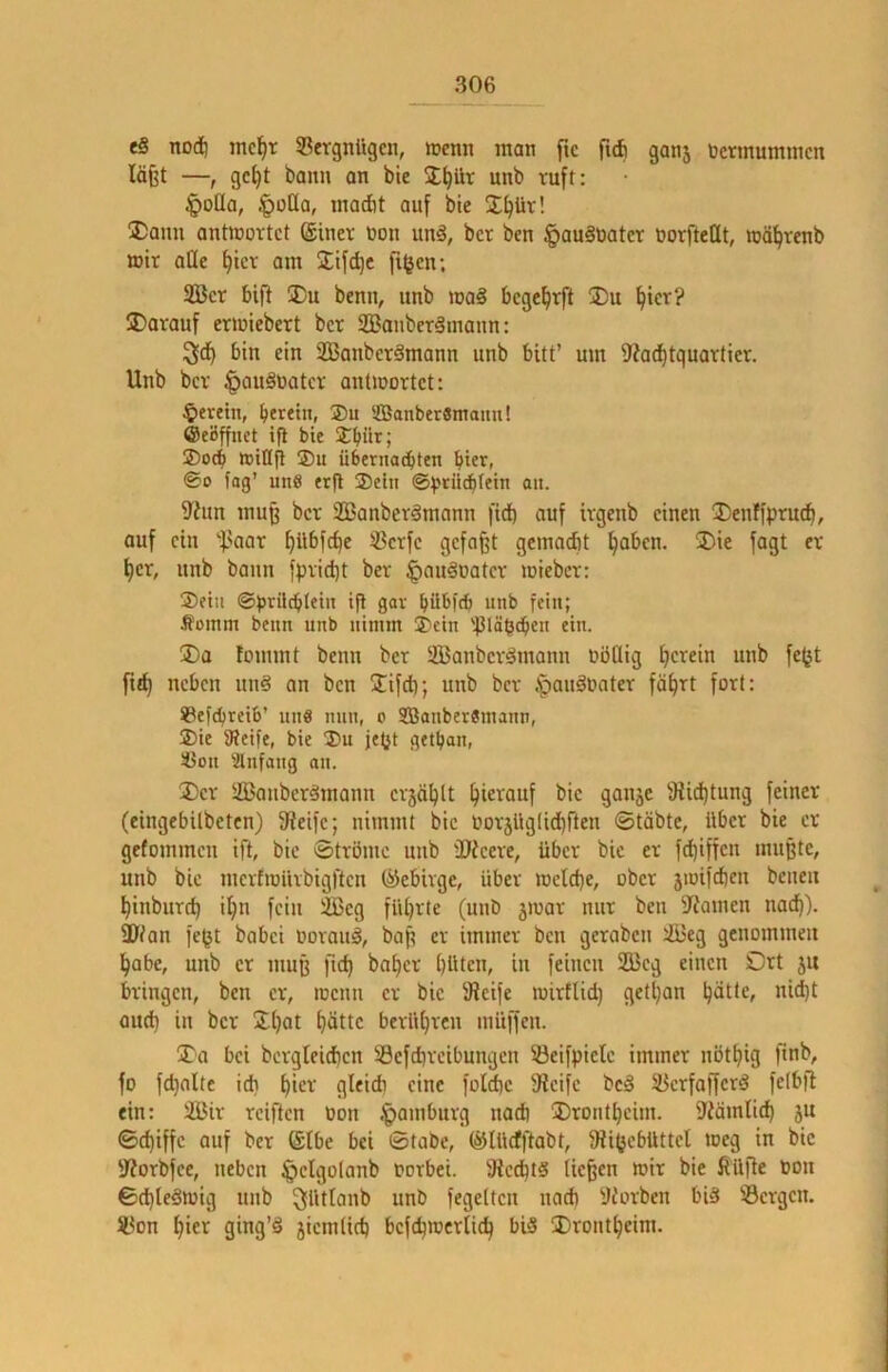 eS nod) mc^r 33ergnügen, wenn man ftc ficfi ganj öcrmummcn läfjt —, gc^t bann an bte %i)üx unb ruft: §oIIa, |)ü[la, madit auf bte I^ür! Dann antinortct @iner non unä, bcr ben §au§nater norftcQt, wä^venb mir ade ^tcr am 2:ifcl)c figen; 2ßcr bif^ jDu benn, unb ma§ bcgc^rft !Du l^tcr? jDarauf eriniebert bcr 2Bonbcr§maun: !^ci^ bin ein Sßanbcrämann unb bitt’ um D'iac^tquarticr. Unb bcr ^auSnatcr antinortct: ^ereilt, beretn, ®u SBanberSmaitu! ©eöffuet ift bie Jbnr; ®0(b »idfl ®n übernacbten hier, @0 tag’ uns erfl ®ctn @)?tii^tein an. 9'hm muß bcr 2Banberämann fid) auf irgenb einen ®enffprucb, auf ein '■f.'aar ^übfebe SBcrfc gefaxt gemacht §abcn. ®ie fagt er ^cr, unb bann fprid)t ber ^ou^natcr loiebcr: ®etn ©prilcblein ifl gar bübfA iinb fein; Äüinm benn unb nimm ®ein '^JläpcbeH ein. 3)a fommt benn ber SS3anbcr§mann nödig unb fe^t fitl^ neben un§ an ben 2ifd); unb ber ipanSnater fährt fort: ©efebreib’ un« nun, o SBanberSmann, ®ie 9?eife, bie ®n jetjt getban, si3on Einfang an. ®cr SJanber^mann crjählt hi^t^tmf bie ganje 9iid)tung feiner (eingebilbeten) 9?eifc; nimmt bie norjüglidfften ©täbte, über bie er gefommen ift, bie ©tröme unb ÜJicere, über bie er fehiffen mußte, unb bie mcrfinürbigftcn ©ebirge, über »neld)e, ober jiüifd)cn beneu hinburd) ihn fein 2Bcg führte (unb jiuar nur ben ?iamcn nach). SJ/an fe^t babei oorauä, baß er immer ben geraben liBeg genommen habe, unb er muß fid) baher hüten, in feinen 2Beg einen Ort ju bringen, ben er, locnn er bic SReife toirflid) getl)an h^UCf oud) in bcr Jh^t ^)ättc berühren inüffen. 3)a bei bergleid)cn SSefdireibungcn 33eifpiclc immer nbthig finb, fo fchalte id) hie'’’ fine fold)c 3icifc bc§ 23crfoffcrd fctbfl ein: 2Bir reiften üon .^amburg nad) Drontheim. ?Wmtid) ju ©chiffc auf ber @Ibe bei ©tabc, ©lüefftabt, 9ii(jcbüttcl toeg in bic 'JJorbfee, neben §clgo(anb torbei. 9iccht§ (ießen mir bie ffü)le oon ©d)te3mig unb ^üUanb unb fegetten nad) yforben biä Sergen. Son hic'^ 9tng’§ 5icmtich bcfchioerlich bi§ ÜDrontheim.