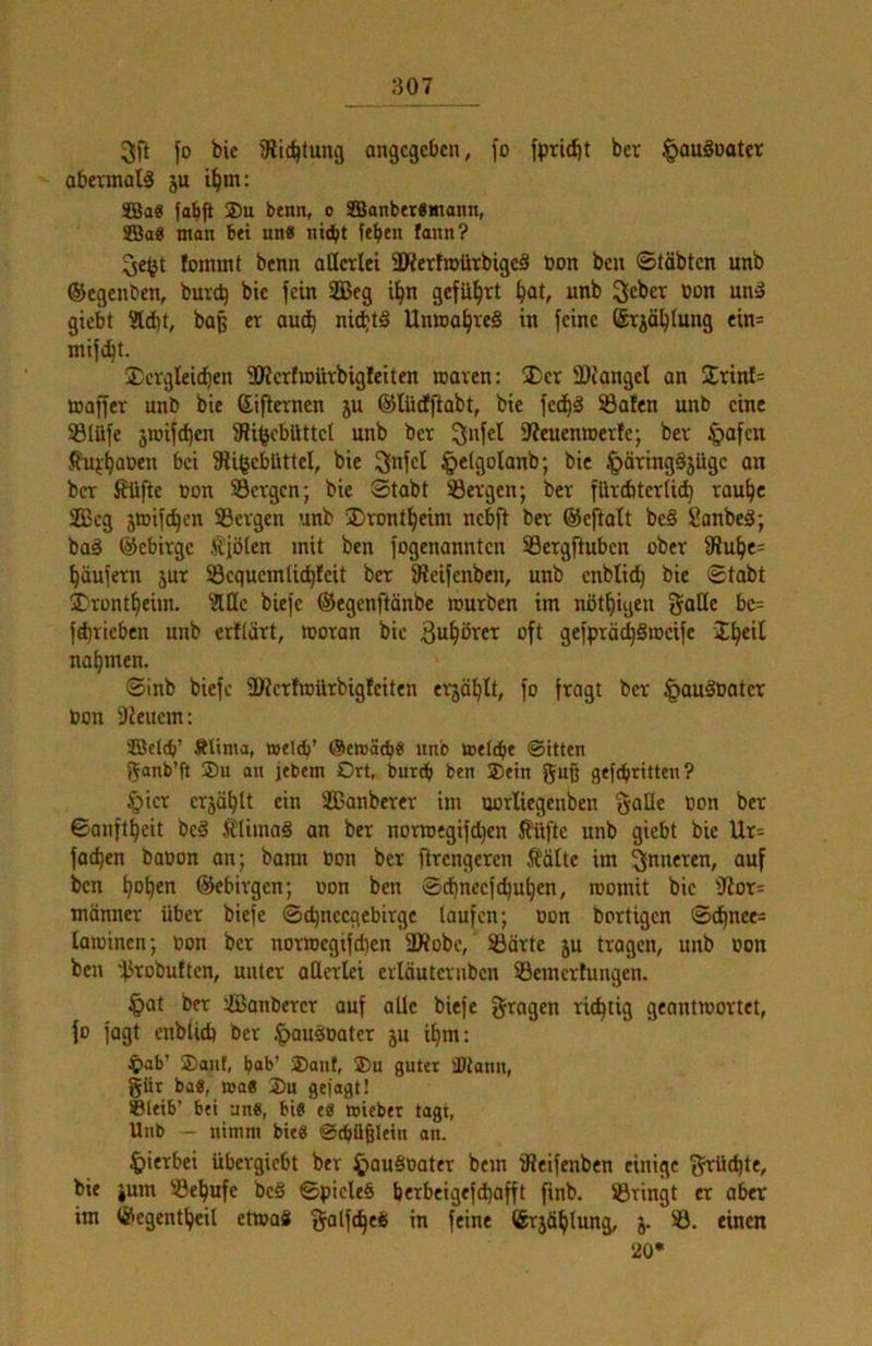3fl fo bie Slid^tung ongcgcbcn, fo fpricbt bet ^auSoatcr obevmalä ju i^m: 3Ba8 fabfl ®u btnn, o SBonbei«monn, S33a« man btt un« nitbt ftben fann? fommt bcnn aöcrlei SKerfmürbigcä üon beu ©täbtcn unb ©egenben, burc^ bic fein ilBeg i^n gcfül^rt ^at, unb »on uni» giebt Siebt, baß er aud^ nid)t§ UnmabreS in feine (Srjöblung ein= ntifibt. Xcvgleieben 3KcrfiDUtbigIciten roaven: Der 3)iangel an Drinf= maffer unb bic ßifternen ju ©lüeffiabt, bic fe^^ S3afcn unb eine 5ß(üfe 3iüifd)en SU^cbiittcl unb ber 3»fct DScuenwerlc; ber §afcn bei SUfjcblUtcl, bie ^nfcl §elgolanb; bic ^äringSjüge an ber f?üfte non SSetgen; bie Stabt 33evgen; ber filrcbterlidb raube 2ßcg äwifeben Sergen unb Drontbeim nebft ber ©cftalt bc§ SonbeS; ba§ ©ebirge ^föten mit ben fogenannten Sergftuben ober 9Jubc= bäufern jur Scqucmlicbfcit ber fReifenben, unb enbtieb bie Stabt Drontbeim. Slöc biefe ©egenftänbe rourben im nötbigen i^aHe bc= fä)ricben unb erKärt, looran bic ^ub^icei^ oft gefprä^Sracifc nabtnen. Sinb biefe üRcrfmürbigfciten erjäblt, fo fragt ber |iauäoatcr ton -Jicuem: Ältma, mtltb’ unb mettbe Sitten 'Janb’ft ®u an jtbem Ort, burdb ben ®ein guß geftbritt«»? §icr crjäblt ein äßanberer im uorlicgenben S-alle non ber Sanftbeit bc§ ^iüiinaä an ber nomjegifd)en J?üftc unb giebt bie Ur= faeben banon an; bann non ber flrcngercn Äälte im ^fnneren, auf ben hoben ©ebivgen; non ben Scbnecfcbubcn, roomit bic 3Ror= männer über biefe Scbnccgebirgc laufen; non bortigen Sd)nee= latninen; non ber norroegifeben 2Äobc, Särte ju tragen, unb non ben 'fJtobuftcn, unter attcrlci ertäutevuben Semerfungen. §at ber ißanbercr auf alle biefe geagen richtig geantwortet, fo fagt enbUeb ber |>au§oater 5U ibm: ^ab’ ®anf, bob’ 2)anf, 25u guter HJtann, güt ba8, n>a8 35u gejagt! ©leib’ bei an«, bi« e« tuiebet tagt, Unb — nimm bie« Stbüßlein an. hierbei übergiebt ber Jpau§noter bem tReifenbcn einige grüd)te, bie jum Sebufc bc§ Spicleö berbeigefd)afft finb. Sringt er aber im ©egentbeil etwaö galfcbeü in feine ©rjäblung, j. S. einen 20*