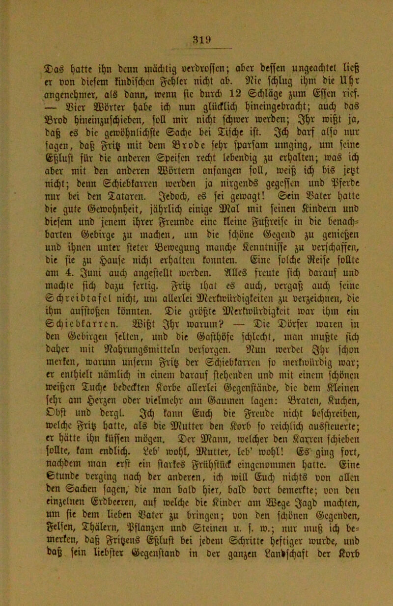 ^attc i^n bcnn uiäitig Devbtoffcn; aber beffen ungea(i)tet lic§ CT Don biefetn Iinbifd)cn genfer nid^t ob. 9?tc fällig bie U^r angencl^tncr, o(8 bann, trenn ftc burdi 12 0d)läge juin @ffcn tief. — S5icr SBörtcr (jabe iA nun glüdUd) ^ineingebroc^t; ouc^ baS Stob ^tneinjufd^ieben, fett mit nid^t fairer loetben; 3^t rci^t ja, ba§ e8 bie geroö^nlic^fte ©ad)e bei jTifd^e tft. batf a(fo nur jagen, bafe gti$ mit bem Stöbe je^t jpotjam umging, um feine Cfeluft fixt bie anbeten Speifen tcdf)t lebenbig ju erhalten; maS ic^ ober mit ben anbeten SBöttetn anfangen foO, luei| id^ big je|jt nic^t; benn <2d)iebfarten iretben ja nitgenbg gegeffon unb ^fetbc nur bei ben Bataten. 3«^ocb, e§ fei geioagt! ©ein Sätet ^attc bie gute ®ctoo^n^eit, jö^tlic^ einige 30?al mit feinen Äinbetn unb biefem unb jenem il^tet ^reunbe eine fleine gufeteife in bie benod)= batten ©ebitge ju machen, um bie fchönc ©egenb ju geniejjcn unb ihnen unter fletet Seioegung man^e Henntniffe ju Oetfd)affen, bie fie ju §aufc nidhl erhalten tonnten, ©ine foiche Steife folltc om 4. 3uni auch angefteüt roetben. ?UIe8 freute (ich batauf unb mochte ftch baju fettig, gti^ ihat e§ auch, feine ©chteibtafcl nidhl, um aüertei Htcttwütbigteiten ju Oetjeichnen, bic ihm aufftohen fönnten. ®ie größte 3)tettmütbigtcit »ot ihm ein ©chiebfatten. SBifet toatum? — ®ie ®ötfet looten in ben ©ebitgen feiten, unb bie ©ofthöfc fchlccpt, man mu^tc fid) bähet mit Stahrunggmitteln Oevfotgen. Stun toevbet Qh^ fd)on metlen, motum unfetm gti^ bet ©^iebtan'cii fo mertmütbig root; et enthielt nönxlich in einem batauf ftehenben unb mit einem fchönen meinen 2udhe bebedten fotbe aüetlei ©egenftänbe, bic bem .^leinen fcht am ^etjen ober Oielmcht am ©aumen (ogen: Staten, buchen, Dbfi unb bergt. ^nnn Such bie ^tcubc nicht befchteiben, toclchc §ti^ hatte, ol8 bic SJtuttct ben Itotb fo reiflich auSfteuerte; et hätte ihn füffen mögen. ®ct 3J?ann, toetdhet ben hatten fehieben folltc, tarn enblich. l'eb’ xoohl, fDtutter, leb’ mohl! @8' ging fort, nochbem mon erft ein fiavfc8 ftrtühftlicf eingenommen hotte, ©ine ©tunbe berging nach anbeten, ich »iü ®ud) nichts oon aQcn ben ©achen jagen, bie man halb hif^, halb bort bemerfte; oon ben einjetixen ©tbbeeten, auf loelchc bie ^inbet am 3Bege jjagb machten, um fie bem lieben Sotet ju bringen; oon ben fdjöncn ©egenben, ^Ifcn, Sthätern, 'fjflanjcn unb ©teinen u. f. m.; nur muß ich be= merfen, baß 5ri(}en8 ©ßtuft bei jebem ©eßtitte heftiger »ourbe, unb boß fein liebfter ©egenftanb in bet ganjen Canbfehaft bet ^otb