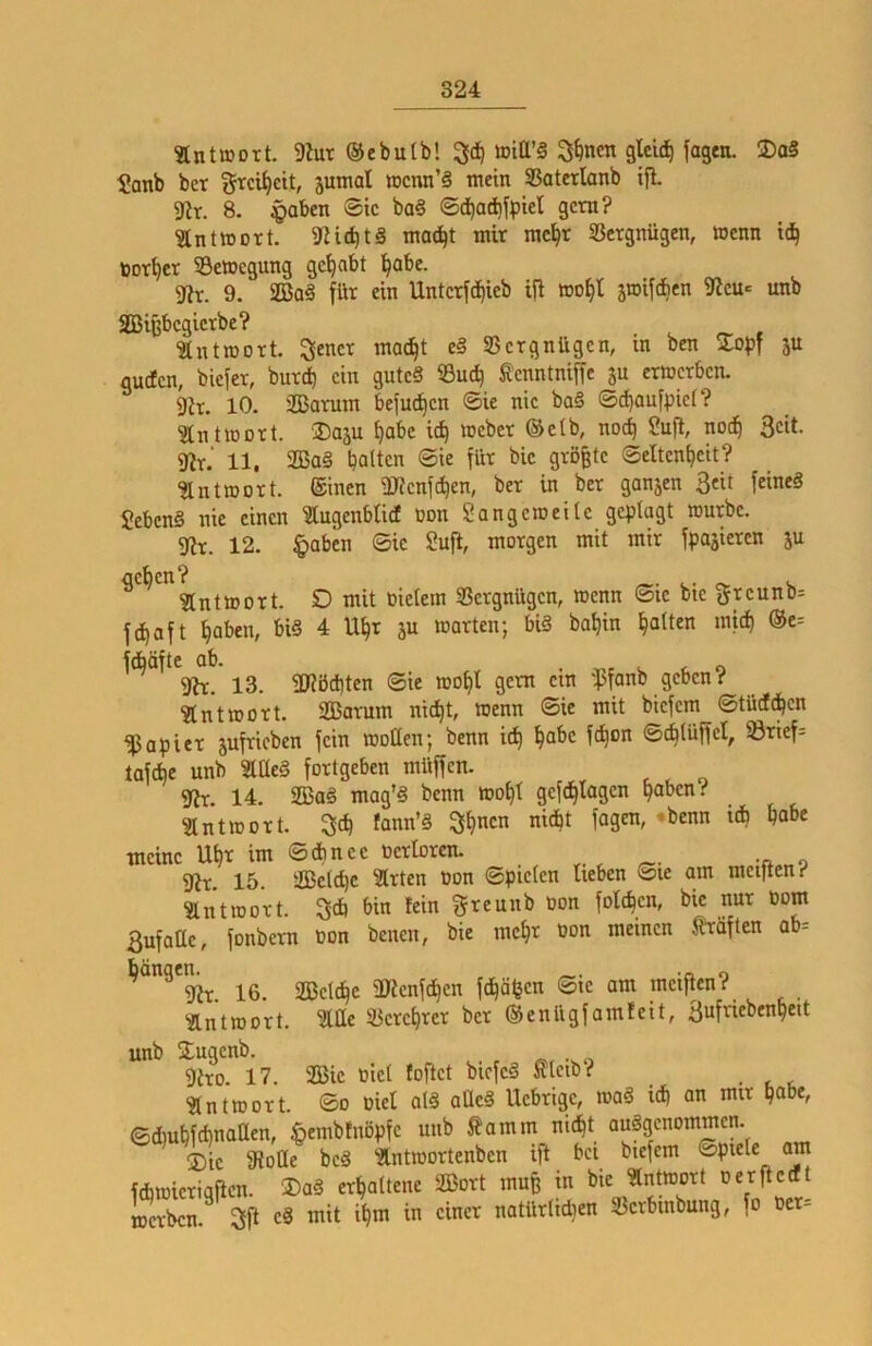 antmort. 9Zut ©ebutb! 3d) »iß’§ 3^ncn gleich jagen. DaS I0anb ber Srci^cit, jumat tDcnn’§ mein 33aterlanb ifl. 9^r. 8. ^aben ©ic ba§ ©(^adifpiel gern? ^IntiDort. moc^t mir mc^r Vergnügen, wenn id^ bor^cr ^Bewegung gehabt l^abc. 9f?r. 9. SQ3aä für ein Untcrfd)ieb ifi »o^t äwiftben 9icu= unb 2Bij3bcgicrbe? ■äntroort. S^ncr mac^t eß SSergnügen, in ben Zopf ju guefen, biefer, bureb ein gutc§ S3u(b fenntnifTc ju ermerben. 9ir. 10. 2Barum befmben ©ie nie ba§ ©(baufpief? ^inüüort. ®aäu habe teb »eher (Selb, noch Sufi, notb 3cit- 9lr.' 11, 2Ba§ batten ©ie für bic größte ©eltenbcit? ^ntmort. (Sinen -Uienfiben, ber in ber gan5en ßeit feines SebenS nie einen lugenbUd Don Sangetneile geplagt »urbe. 5Jlr. 12. §abcn ©ie Sufi, morgen mit mir fpajicren ju ^ ^ ^Intmort. D mit oietem IBergnügen, wenn ©ie bie greunb= febaft haben, bi§ 4 Ubr ju märten; bis babin batten micb ®e= fÄäfte ab. . r,r ^ c o 9lr. 13. ÜJlbcbten ©ie mobl gern cm 'pfanb geben? ?lntmort. Sßarum nicht, menn ©ie mit biefem ©tücfcbcn Rapier jufricben fein motten; benn icb bat>e febon ©cbtüffel, lörief= tafebe unb SltteS fortgeben müffen. gir. 14. 2BaS mag'S benn mobl gefebtagen haben? Slntmort. 3cb fann’S 3b«cn nicht fagen, »benn ich habe meine Ubt im ©ebnee öerloren. •« o 5Jir. 15. äßelcbc ^rten üon ©picten lieben ©le am mct)ten? Sntrao'rt. 5cb bin fein ^rreunb oon foteben, bic nur Dom 3ufattc, fonbern »on benen, bie mehr non meinen Kräften ab= bängem^ 16. äßclcbe ÜJlcnfcbcn febäben ©ic am mciflcn? 'Äntmort. Me SBcrcbrcr ber (Senügfamleit, 3nfnebenbeit unb Üugenb. . 9iro. 17. 233ic nict foftet biefeS fteib? ?lntmort. ©o niel atS aÜeS Uebrige, maS ich an mir pabe, ediubfcbnatten, ^embfnöpfc unb ^?amm ni^t ausgenommen. ®ic Slotte bcS ?tntmortenbcn ift bei btefem ©piele am fcbmicriqflcn. ®aS erhaltene Sort muß in bie «ntoort nerftceft ISrbcn.^ 3fl es mit ihm in einer natürtidien 23crbinbung, fo ter=