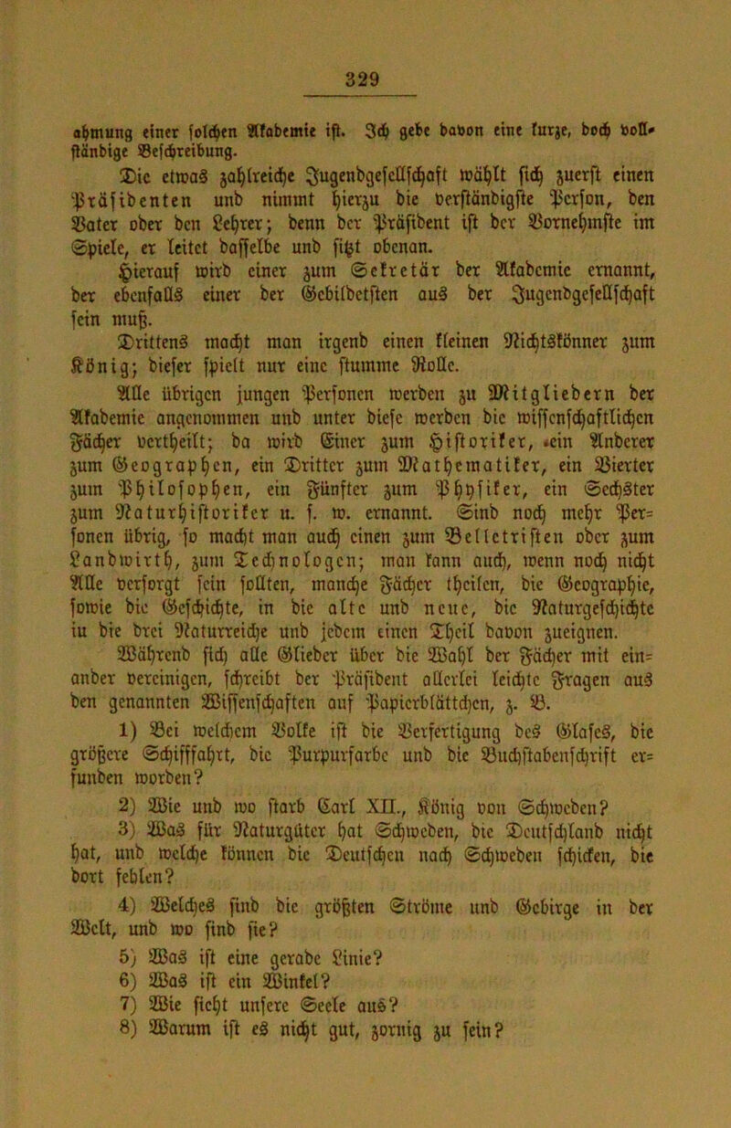 a^tnung einet folgen Älabemie tfi. ge^bf babon eine turje, tooll* flänbige Sefdbteibnng. ®ic ct»a§ sa^itetd^e fid^ jucrft einen '^räfibcntcn unb nimmt l^ietju bie berftönbigfie ‘^crfon, ben ®atcr ober bcn Sekret; benn bcr '^räfibent ift bcr SBornc^mjtc im ©piele, er leitet baffetbc unb fi^t obenan. |)ierauf toirb einer jum ©efretär ber Üllabcmie ernannt, bcr ebcnfaüS einer ber ©cbilbetften au§ ber ^ugenbgefellfd^aft fein mu§. ®ritten§ mo(^t man irgenb einen fteinen 9?ic^tälönner jum ^önig; biefer fpieit nur eine ftumme 9ioIIc. ^Ile übrigen jungen ißerfonen loerben ju SWitglicbern ber ?lfabemie angenommen unb unter biefc roerben bie mifjcnfc^aftlid^cn {^äc^er Ocrt^eilt; bo mirb ©hier jum §iftoriIer, <ein ^nbercr jum ©cograp^cn, ein dritter jum SOiat^craatiter, ein 33ierter 5um jSlilofop^cn, ein fünfter jum -ß^pfüer, ein ©erster jum 3?atur^iftorifcr u. f. ro. ernannt, ©inb nod^ me^r 'il3er= fönen übrig, fo macht man aud§ einen jum ©eUctriften ober jium Janbmirth, jum 2cd}noiogcn; mon tann au^, rcenn no(^ nic^t ?nie berforgt fein foütcn, manche Rächer theiten, bie ®cogrophie, foroic bie ©efdhichtc, in bie alte unb neue, bie 9^oturgef(hi^tc iu bie brei 9iaturreid)e unb jebem einen Jheit babon äueignen. 2Bährcnb fid) alle ©lieber über bie 333ahl ber f^ächer mit ein= anber bereinigen, fd)rcibt ber 'ßräfibent allerlei leidste i^^agen au3 ben genannten SS3iffenfd]aften auf 'ißapicrb(öttd)cn, 5. 1) Sei meldiem Solfe ifi bie Verfertigung bc§ ©lafeS, bie größere ©c^ifffahtt, bie 'Purpurfarbe unb bie Sud)ftabenfd}rift er= funben morben? 2) 233ie unb mo ftarb 6arl xn., Hönig bon ©chmeben? 3) Vßaä für 9iaturgütcr hat ©dhmeben, bie ®cutfd)lanb ni^t hat, unb ibctdhe lönnen bie 3)cutfdhcu nad) ©^loeben fehiefen, bie bort fehlen? 4) 2Belcheä finb bie größten ©tröme unb ©ebirge in ber SäJclt, unb ibo finb fie? 5) 2Ba§ ift eine gerabe Sinie? 6) 2ßa§ ift ein Sßinfet? 7) 2Bic ficht unferc ©eele auö? 8) SBarum ift e§ nic^t gut, jornig ju fein?