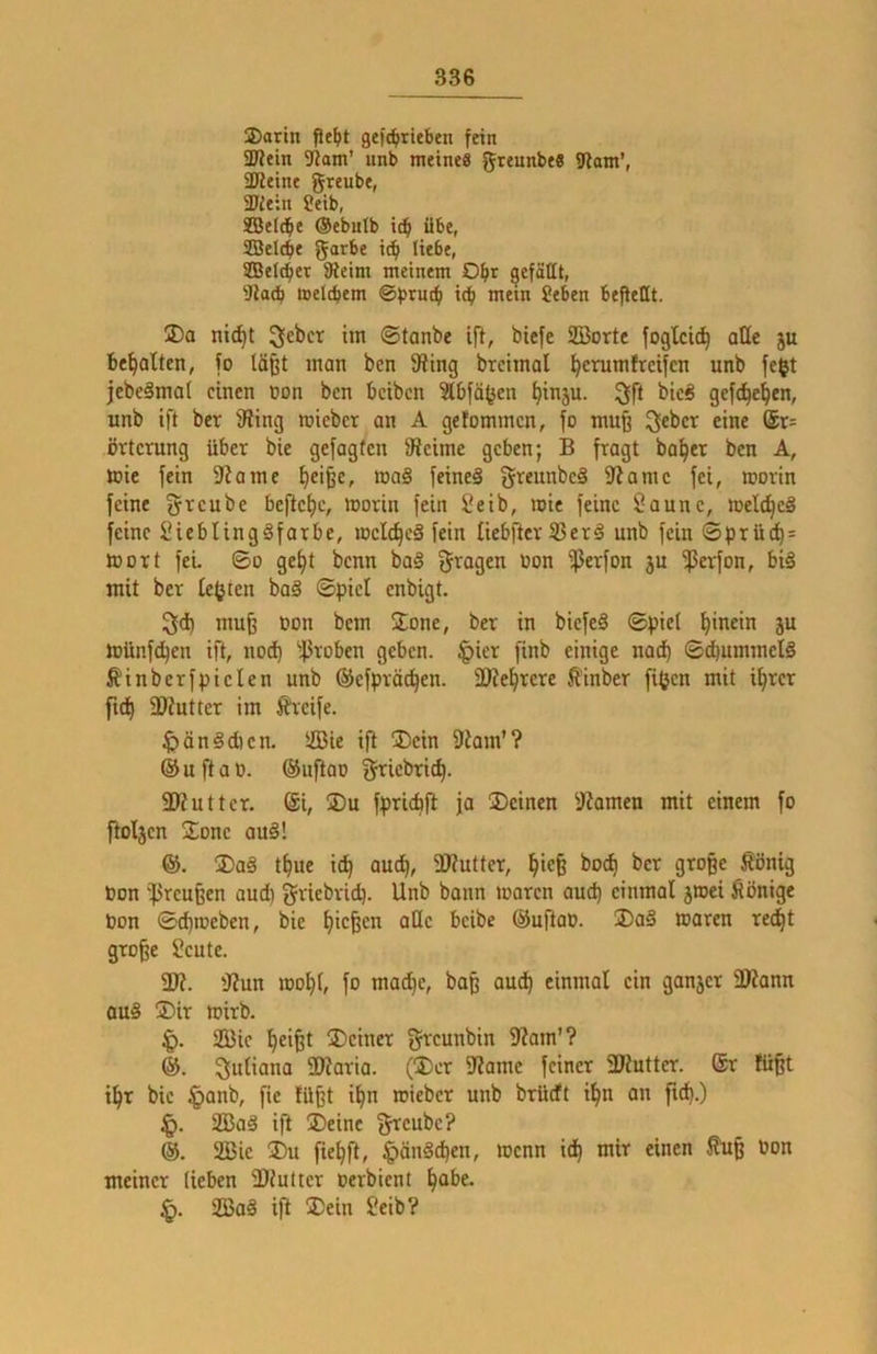 ®arin pe^»t gef(^rieben frin 3W«in 9iam' iinb meine« grcunbe« ?lam', SKeine greube, 3)ie:n Seib, SBeld^e ®ebntb übe, SDJeIcbe garbe ic^ liebe, SDBelc^er SReim meinem O^r gefällt, 'Jtadb meltbem ©bnJtfi id^ mein geben beftellt. 2)a nic^t ©tanbe ift, biefe SBorte foglcic^ aüe ju begatten, fo läßt man ben 9itng brcimal ^erumfrcifcn unb fe$t jcbeämal einen non ben beiben ^bfä^en ^in5u. ^ff bieg gefc^e^en, unb ift ber iWing roieber an A gefommen, fo muß ^^ber eine ®r= örtcrung über bie gefagfen ifieime geben; B fragt bai^cr ben A, mic fein 9Jamc ^eiße, mag feineä greunbeä fRamc fei, rcorln feine fyreube befiel)c, morin fein Seib, mte feine ?aunc, toelt^cg feine IMeblingSfarbe, toclc^eg fein üebfter 93erg unb fein ©prüd^= mort fei ©o gei|t benn ba§ fragen non ißerfon ju •ßci'fon, big mit ber lebten bag ©pici enbigt. 3d) muß oon bem Sone, ber in biefeg ©piel l^inein ju münfe^en ift, nod) 'JJroben geben, ^ier finb einige nach ©(bummelg Äinberfpiclen unb ©cfpräc^en. SKe^rere ^inber fi(jen mit i^rer ftd) iKutter im Greife. ^ängdien. Sie ift 2)cin 9iam’? ® u ft a 0. ®uftao griebrit^. 2)?utter. @i, 2)u fpridjft ja üDcincn 9?amen mit einem fo fioljen 2;onc aug! &. Dag t^ue ic^ auc^, Wutter, ^ieß bod) ber große ßönig Oon '^reußen aud) griebrid). Unb bann mären aud) einmal jroei Könige bon ©d)meben, bie fließen äße beibe ®uftaO. Dag maren re^t große Sente. 3??. 'J?un mo^l, fo mac^e, baß aud^ einmal ein ganjer ÜRann aug Dir mirb. 2Q3ie ^eißt Deiner greunbin 3?am'? Suliana 2)?aria. (Der 3?ame feiner 3Kutter. @r füßt t^r bie §anb, fie lüßt il|n roieber unb brüdt i^n an fub.) 2Bag ifl Deine f^cubc? ®. 2ßie Du fie^ft, §ängd)en, menn id^ mir einen ^ß bon meiner lieben 3}iutter berbient ^abe. 2Bag ift Dein Seib?