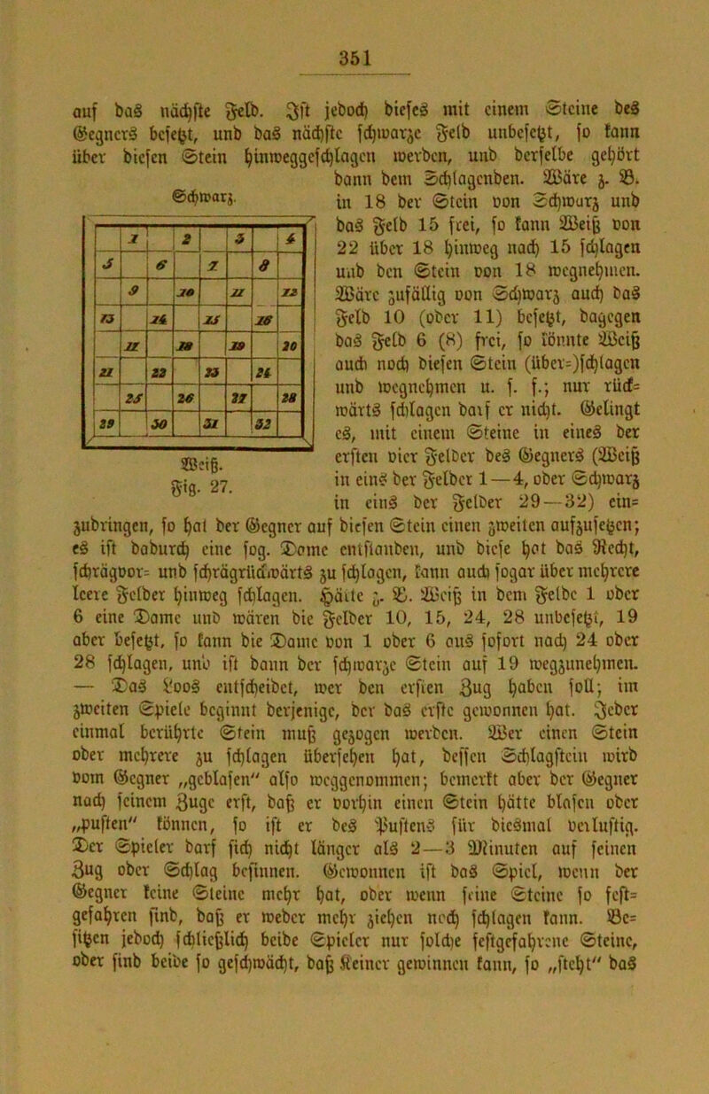 auf ba§ nä^fle gctb. 3ft jebod) biefcä mit einem Steine beS @egner§ befe^t, unb ba§ näd)fte fd^matje unbefe^t, fo lann über biefen Stein {jinmeggefdringen mevben, unb berfelbe geljört bann bem Scblagcnben. 2Bäre j. 33. in 18 bev Stein non Sd^iourj unb ba§ {$eib 15 frei, fo lann 2Beiß Don 22 über 18 ^intoeg nad) 15 fc^Iagen unb ben Stein Don 18 megne^men. 2Bäre jufätlig oon Sc^toarj aud) baä gelb 10 (ober 11) befetjt, bagegen baä gelb 6 (8) frei, fo iönnte 4ßci§ üudb nod) biefen Stein (über=)fc^lagen unb iDcgne^men u. f. f.; nur rüd= rcärtä fdilagen baif er nid)t. ©elingt eä, mit einem Steine in eineä ber erftcu Dier gelber beä ©egnerö (2Beiß in ein^ ber gelber 1—4, ober Sc^marj in einä ber gelber 29—32) ein= jubxingen, fo ^at ber ©egner auf biefen Stein einen äiociten aufjufejjen; e§ ift baburc^ eine fog. 3)cme entftanben, unb biefe ^ot boä 9led)t, febrägoor^ unb febrägrüdmärtS 5U fcblogcn, Eann aud} fogar über mehrere leere gelber bimoeg fdilagen. ^äite 33. 3i3eiß in bem gelbe 1 ober 6 eine ®ame unb mären bie gelber 10, 15, 24, 28 unbefe^t, 19 aber befe^t, fo tonn bie üDame Don 1 ober 6 cu§ fofort nad) 24 ober 28 fcblagen, unb ift bann ber fd)itarje Stein auf 19 megjunet)men. — ®ag i'ooä cntfdieibet, loer ben erfien 3ug jmeiten Spiele beginnt berjenige, bev baä erfte gcioonnen l)ot. geber einmal berührte Stein muß gezogen loerben. 3Bcr einen Stein ober mebrere ju fd)lagen überfebeu b^l/ beffen Sdilagfteiu loirb Dom ©egner „geblafen alfo locggenommen; bemerft aber ber ©egner nad) feinem guge erft, ba^ er Dorbin einen Stein l)dtte blafeu ober „puften fönnen, fo ift er beä if^uften^ für bieämal Derluftig. ®er Spieler barf fi^ nicht länger alä 2—3 ÜJUnuten auf feinen 3ug ober Sd)lag befnmen. ©ciDOimcn ift baS Spiel, locnn ber ©egner feine Steine mebr bolr ober loenn feine Steine fo feft= gefahren finb, bafe er meber mehr jieben noch fcblagen fann. ©e= fifjen jeboeb fcblie^li^ beibe Spieler nur fold)e feftgefabrene Steine, ober finb beibe fo gefebmäebt, ba^ deiner gewinnen fann, fo „)‘tebt baS ©ebwarj. — L s J 6 7. a s M 21 jj 18 M 19 20 IZ J3 Zt ZS ze iZ 28 J iO St 32 ©ctg. gtg- 27.