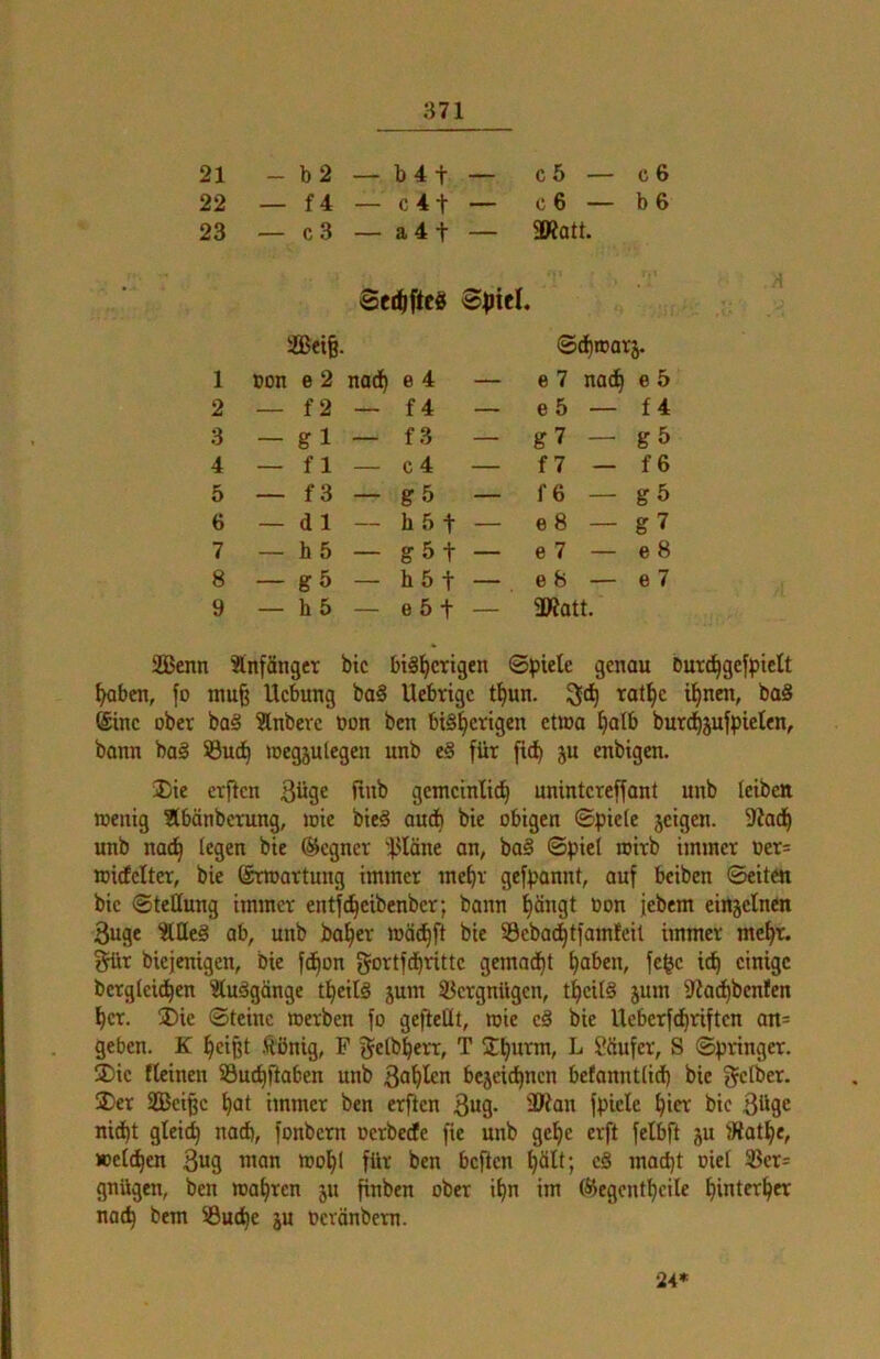 21 - b2 — b4 t — c 5 — c6 22 — f4 - c4t — c 6 — b6 23 — c3 — a 4 t — 2Rott. Serftftc« 2Bei§. ©d)ttar5. 1 Don e 2 nadh e 4 — e 7 nach e 5 2 _ f2 — f4 — e 5 — f4 3 - gl - f3 — g7 — g 5 4 — fl — c 4 — f 7 — f6 5 — f3 — g5 — f6 — gö 6 — dl — h 5 t — e8 — g7 7 — h5 — g 5 t — e 7 — e8 8 — gö — höt — e 8 — e 7 9 — b5 — e 5 t — 9Ratt. SQ3cnn ^tnfänger bic bisherigen ©^»iele genau Durdhgelpictt haben, fo mu^ Hebung baS Uebrige thun. 3<h ^^^the ihnen, baS ®ine ober baS 2lnbere bon ben bisherigen etwa hoib burdhjufpieten, bann baS ©uch inegjutegen unb eS für fidh 5« enbigen. Die erfien 3üge finb gemeinlich nnintereffant unb leibett wenig flbänbcrung, wie bieS audh bie obigen ©piefc jeigen. 9?a(h unb nach bie (?icgner 4-^Iäne an, baS ©piel wirb immer Oer= witfelter, bie ©rtoartung immer mehr gef)>annt, auf beiben ©eiten bie ©tettung immer entf^eibenber; bann h®bgt bon jebem einjetnen 3uge ÄQeS ab, unb baher mächft bie ©cbachtfamfcil immer mehr, ^r biejenigen, bie fdhon gbrtfdhritte gemacht haben, fc^c ich einige bergteidhen 3(uSgänge theilS jum ©ergnügen, theitS jum 9?achbcnfen her. Die ©teinc werben fo gefteüt, wie cS bie Ucberfchriften an= geben. K heißt .tiönig, F fjetbherr, T Dh^rm, L l'öufer, S ©pringer. Die fleinen ©uchftaben unb fahlen bejcichncn befannttich bic getber. Der S33cißc hat immer ben erften ßug. iOian f|)iclc hier bic 3üge nid)t gleich nach, fonbern oerbeefe fie unb gehe erft felbfi ju tRathe, »eichen 3ug wan wohl für ben beften h^ill; cS macht oiel ©cr= gnügen, ben wahren 511 finben ober ihn im (S^egcnthcile hinterher noch bem ©uche ju oevönbem. 24*