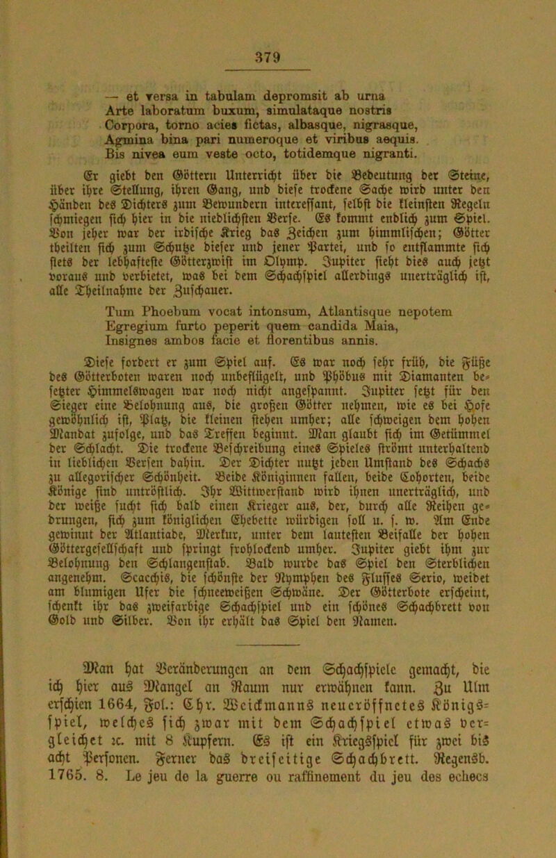 — et Tersa in tabulam depromsit ab urna Arte laboratum buxum, simolataque nostris Corpora, tomo acie« fictas, albasque, nigrasque, Agmina bina pari numeroque et viribus aequis. Bis nivea eum veste octo, totidemque nigranti. @r giebt ben ©Btterii Unterri^t übet bie 33ebeutung bet ®teme, über t^te ©tettung, i^ren Oang, unb biefe ttodene ©adbe wirb unter ben ^)änben beS ©icbter« jmn Setcunbern intereffant, felbfl bie tleinjlen Siegeln [(^miegen l^ter in bie nieblid^fien Setfe. @8 !ommt enblid^ 3um ©piel. Seit je^er war ber itbifc^e Ärteg ba8 guni binimtifd^en; OBtter tbeilten fic^ gum ©d^u^e biefer unb jener ißartei, unb jo entflammte ficb flets ber lebi^aftefle ©Bttergmifl im Ol^mp. Jupiter fiefit bie8 aud^ je^t uorauö unb »erbietet, toaS bei bem ©d^ad^fpiet atterbing« unerträglich iü, alle Tum Phoebum vocat intonsum, Atlantisque nepotem Egregium furto peperit quem eandida Maia, Insignes ambos facie et florentibus annis. ®iefe forbert er gum ©piel auf. @8 mar noch fe^t früh, bie güßc be8 OBtterboten maren no* unbeflügelt, unb ißhBbus mit diamanten be* fester ^)immel8magen mar noch nicht angefpannt. Supiter fe^t für ben ©ieger eine iöetohnung au8, bie großen OBtter nehmen, mie e6 bei J^ofe gemBhnlicb ifl, ^lafer bie fleinen flehen umher; alte fdhtoeigen bem hohen ^ianbat gufolge, unb baS Treffen beginnt. SÖJan glaubt fidh im Oetümmel ber ©chladht. ®ie trodene Sefchreibung eine8 ©piele8 ftrBmt unterhaltenb in lieblichen SSerfen bahin. ®er Sichter nugt jeben Umjlanb be8 ©dhacbS gu aüegorifcher ©cpBnheit. iöeibe ÄBniginnen fallen, beibe Sohorten, beibe ÄBnige ftnb untrBfllidh. 3ht SBittroerflanb »irb ihnen unerträglich, unb bet meiße fucht fuh bolb einen Ätieger au8, ber, burdh alle {Reihen ge» bruugen, fidh gum IBniglidhen Shebette mürbigen foH u. f. ». 3lm Snbe geminnt ber Sltlantiabe, fDlertur, unter bem lauteflen ®eifaKe ber hohen (SBttergefellfchaft unb fpringt frohlodfenb umher. 3upiter giebt ihm gut Belohnung beu ©chlangenftab. Salb toutbe ba8 ©piel ben ©terbliien angenehm, ©cacdhis, bie fchBnfie bet fRpmphen be8 ginffes ©erio, meibet am blumigen Ufer bie fchneetceißen ©chtoäne. Set ©Btterbote erfcheint, f^enft ihr bo8 gmeifatbige ©chadhfpiel unb ein fchBne8 ©^adhbrett »on @olb unb ©ilber. Son ihr erhält baS ©piel ben Siamen. 3Ran h^t ^cränbcrungcn an Dem Sc^adhfpicle gemacht, bie ich au§ 3)Janget an {Raum nur ermähnen fann. erf^ien 1664, go(-: ßh^'- SBcicfmannS neucröffneteä ft'önigä= fpiel, mefcheS fich ^mar mit bem ©chadhfpiel ctmaä bcr= gleitet tc. mit 8 Jlupfern. ift ein ÄriegSfpicl für jroci biS adht ^erfonen. ferner ba§ breifeitige ©chachbrett. fRegenäb. 1765. 8. Le jeu de la guerre ou raffinement du jeu des ediecs