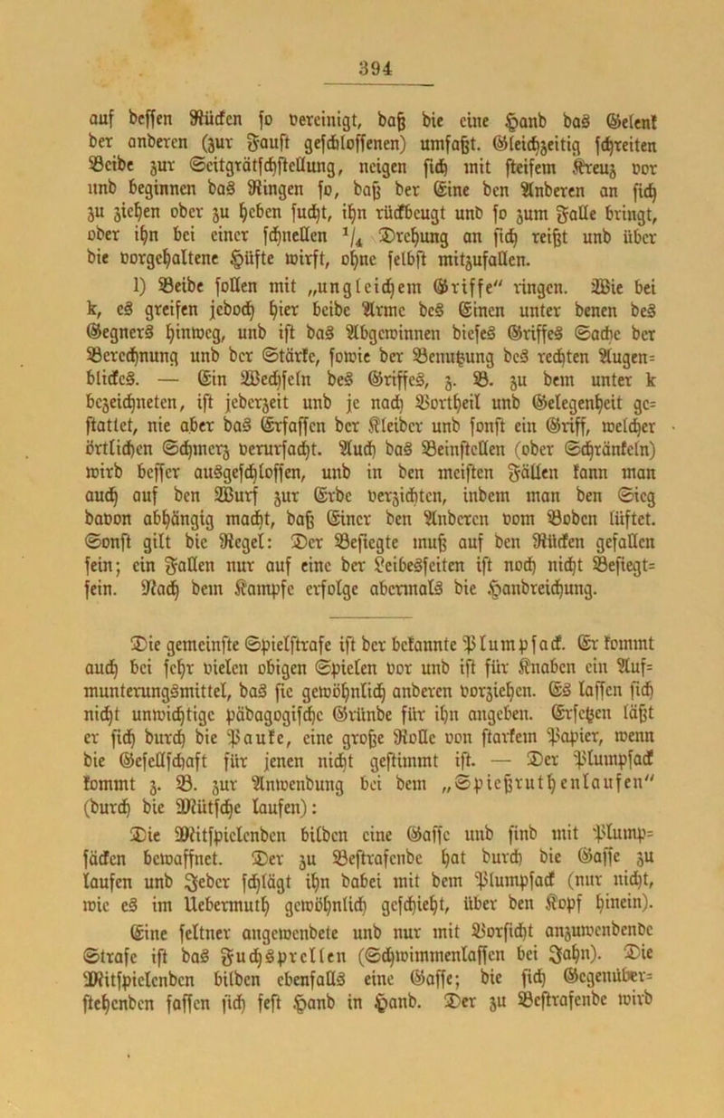 auf bcffen Slücfcn fo üereinigt, ba§ bie eine |>anb baä ®e(enl ber anberen (5ur gouft gefdiloffenen) umfaßt. ©le^jeitig fd^reiten SBcibc jur ©citgtätfcfifteaung, neigen fi^ mit fteifem Äreuj not nnb beginnen baä fRingen fo, baß ber (Sine ben Stnbercn an ficß ju sieben ober ju lieben fud^t, i^n rüdfbeugt unb fo jum gaüe bringt, ober t^n bei einer fdfjnellen üDre^ung an fu^ reißt unb über bie Oorge^altene §üfte mirft, of)nc felbft mit5ufallen. 1) SSeibe foHen mit „ungleid^em Griffe ringen. 3Bie bei k, e§ greifen jebod^ ^ter beibe 3trme be§ ©inen unter benen be§ @egner§ i)inmeg, unb ift baä Slbgeioinnen biefeä ®riffe§ ©acbe ber 53ered^nung unb ber ©tärfe, fomie ber 53enn|ung beS redeten 3tugen= blidteS. — ©in iffied^fetn be§ ©riffeS, 3. 5B. ju bem unter k bejeießneten, ift jeberjeit unb je nadtj 33ort£)eil unb Gelegenheit ge= ftattet, nie aber ba§ (Srfaffen ber f?Ieiber unb fonft ein Griff, welcher brtlidben ©d^merj Oerurfadi)t. 3ludb ba§ 53einfteüen (ober ©^ränfeln) wirb beffer au^gefd^loffen, unb in ben meiften fällen fann man audh auf ben 3EBurf jur ©rbe Oerjidbten, inbem man ben ©ieg baoon obhängig maijt, baß (Sincr ben ?lnberen Dom iöobcn lüftet, ©onft gilt bie Siegel: ®er SBefiegte muß auf ben Slücfen gefallen fein; ein f^oHen nur auf eine ber Seibeäfeiten ift noch nicht Seftegt= fein. Siadh bem ^?ampfe erfolge abennalä bie .^onbreidhung. ®ie gemeinfte ©pielftrafe ift ber befannte '^lumpfacf. (Sr fommt auch '^ci fchr Dielen obigen ©pielen Dor unb ift für fnoben ein ?luf= munterungämittel, baä fie gewöhnlich anberen Dorsiehen. ©§ laffen fich nicht unwichtige i?äbagogifdhe Grünbe für ihn angeben. (Srfegen läßt er fidh burch bie ^aufe, eine große SioHe Don ftarfem '^.'Opier, wenn bie Gefeüfchaft für jenen nidht geflimmt ift. — 25er '^Uumpfadl lommt 3. 33. 3ur 3lnwenbung bei bem „©pießruthenlaufen (burch bie ÜRütfdhe laufen): 2)ie ü)iitfpielcnben bilben eine Gaffe unb finb mit 'f-'Iump= föcfcn bewaffnet. 25er 3U SBeftrafenbe h^l ^urd) bie Goffc 3U loufen unb ^eber fchlägt ihn babei mit bem 5}5lumpfocf (mir nicht, wie im Uebermuth gewöhnlidh gefdhieht, über ben £opf hinein). ©ine feltner ongewenbete unb nur mit 33orfidht on3UWcnbenbe ©träfe ift bo§ gudh^prellen (©dhwimmenlaßen bei 3nhn)- ®ie 3Witf^)ielenbcn bilben ebenfoU^ eine Gaffe; bie fich Gegenüber^ ftehenben foffen fidh §®nb in ^anb. !Der 3U SBeftrafenbe wirb