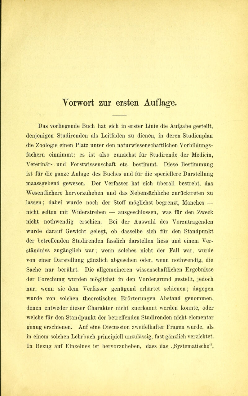 Das vorliegende Buch hat sich in erster Linie die Aufgabe gestellt, denjenigen Studirenden als Leitfaden zu dienen, in deren Studienplan die Zoologie einen Platz unter den naturwissenschaftlichen Vorbildungs- fächern einnimmt: es ist also zunächst für Studirende der Medicin, Veterinär- und Forstwissenschaft etc. bestimmt. Diese Bestimmung ist für die ganze Anlage des Buches und für die speciellere Darstellung maassgebend gewesen. Der Verfasser hat sich überall bestrebt, das Wesentlichere hervorzuheben und das Nebensächliche zurücktreten zu lassen ; dabei wurde noch der Stoff möglichst begrenzt, Manches — nicht selten mit Widerstreben — ausgeschlossen, was für den Zweck nicht nothwendig erschien. Bei der Auswahl des Vorzutragenden wurde darauf Gewicht gelegt, ob dasselbe sich für den Standpunkt der betreffenden Studirenden fasslich darstellen liess und einem Ver- ständnis zugänglich war; wenn solches nicht der Fall war, wurde von einer Darstellung gänzlich abgesehen oder, wenn nothwendig, die Sache nur berührt. Die allgemeineren wissenschaftlichen Ergebnisse der Forschung wurden möglichst in den Vordergrund gestellt, jedoch nur, wenn sie dem Verfasser genügend erhärtet schienen; dagegen wurde von solchen theoretischen Erörterungen Abstand genommen, denen entweder dieser Charakter nicht zuerkannt werden konnte, oder welche für den Standpunkt der betreffenden Studirenden nicht elementar genug erschienen. Auf eine Discussion zweifelhafter Fragen wurde, als in einem solchen Lehrbuch principiell unzulässig, fast gänzlich verzichtet. In Bezug auf Einzelnes ist hervorzuheben, dass das „Systematische“,