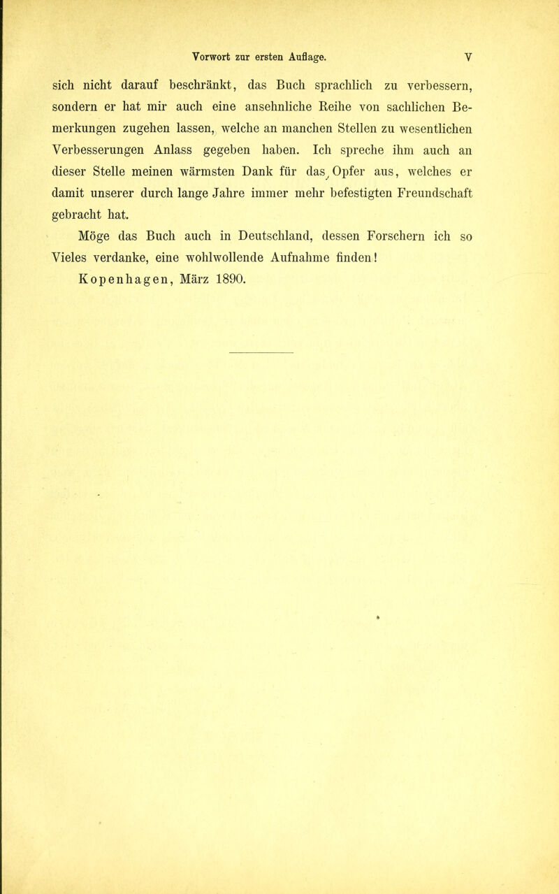 sich nicht darauf beschränkt, das Buch sprachlich zu verbessern, sondern er hat mir auch eine ansehnliche Beihe von sachlichen Be- merkungen zugehen lassen, welche an manchen Stellen zu wesentlichen Verbesserungen Anlass gegeben haben. Ich spreche ihm auch an dieser Stelle meinen wärmsten Dank für das,Opfer aus, welches er damit unserer durch lange Jahre immer mehr befestigten Freundschaft gebracht hat. Möge das Buch auch in Deutschland, dessen Forschern ich so Vieles verdanke, eine wohlwollende Aufnahme finden! Kopenhagen, März 1890.