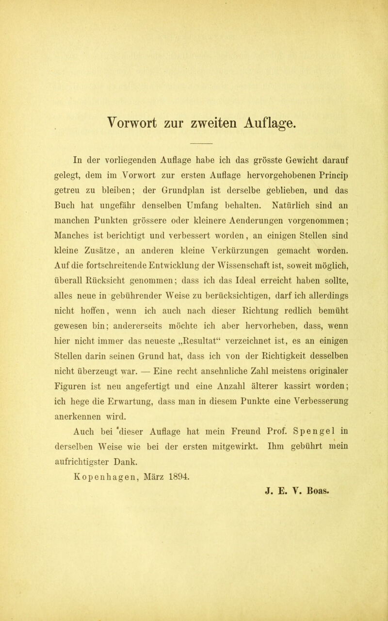 In der vorliegenden Auflage habe ich das grösste Gewicht darauf gelegt, dem im Vorwort zur ersten Auflage hervorgehobenen Princip getreu zu bleiben; der Grundplan ist derselbe geblieben, und das Buch hat ungefähr denselben Umfang behalten. Natürlich sind an manchen Punkten grössere oder kleinere Aenderungen vorgenommen; Manches ist berichtigt und verbessert worden, an einigen Stellen sind kleine Zusätze, an anderen kleine Verkürzungen gemacht worden. Auf die fortschreitende Entwicklung der Wissenschaft ist, soweit möglich, überall Rücksicht genommen; dass ich das Ideal erreicht haben sollte, alles neue in gebührender Weise zu berücksichtigen, darf ich allerdings nicht hoffen, wenn ich auch nach dieser Richtung redlich bemüht gewesen bin; andererseits möchte ich aber hervorheben, dass, wenn hier nicht immer das neueste „Resultat“ verzeichnet ist, es an einigen Stellen darin seinen Grund hat, dass ich von der Richtigkeit desselben nicht überzeugt war. — Eine recht ansehnliche Zahl meistens originaler Figuren ist neu angefertigt und eine Anzahl älterer kassirt worden; ich hege die Erwartung, dass man in diesem Punkte eine Verbesserung anerkennen wird. Auch bei ‘dieser Auflage hat mein Freund Prof. Spengel in i derselben Weise wie bei der ersten mitgewirkt. Ihm gebührt mein aufrichtigster Dank. Kopenhagen, März 1894.