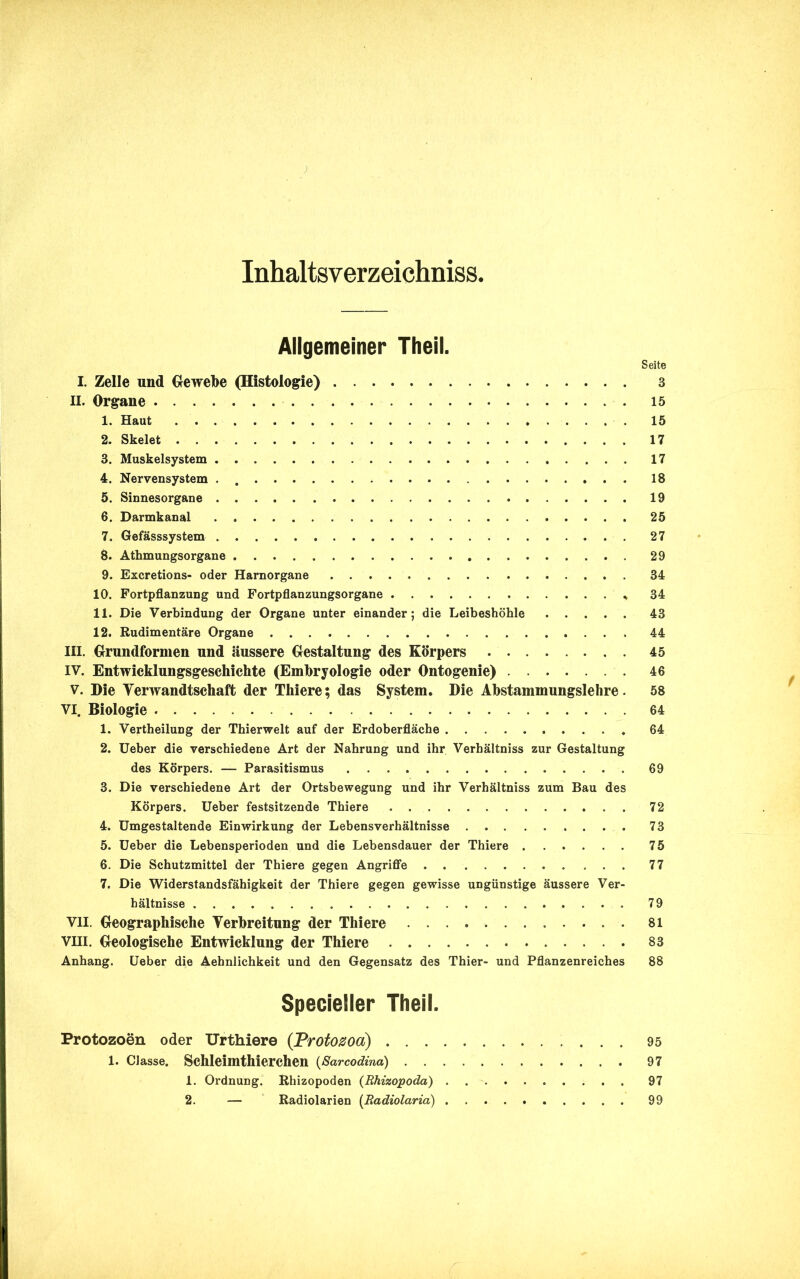 } Inhaltsverzeichnis. Allgemeiner Theil. Seite I. Zelle und Gewebe (Histologie) 3 II. Organe 15 1. Haut 15 2. Skelet 17 3. Muskelsystem 17 4. Nervensystem . 18 5. Sinnesorgane 19 6. Darmkanal . 25 7. Gefässsystem 27 8. Athmungsorgane 29 9. Excretions- oder Harnorgane 34 10. Fortpflanzung und Fortpflanzungsorgane , 34 11. Die Verbindung der Organe unter einander; die Leibeshöhle 43 12. Rudimentäre Organe 44 III. Grundformen und äussere Gestaltung des Körpers 45 IV. Entwicklungsgeschichte (Embryologie oder Ontogenie) 46 v. Die Verwandtschaft der Thiere; das System. Die Abstammungslehre. 58 VI. Biologie 64 1. Vertheilung der Thierwelt auf der Erdoberfläche 64 2. Ueber die verschiedene Art der Nahrung und ihr Verhältnis zur Gestaltung des Körpers. — Parasitismus 69 3. Die verschiedene Art der Ortsbewegung und ihr Verhältniss zum Bau des Körpers. Ueber festsitzende Thiere 72 4. Umgestaltende Einwirkung der Lebensverhältnisse 73 5. Ueber die Lebensperioden und die Lebensdauer der Thiere 75 6. Die Schutzmittel der Thiere gegen Angriffe 77 7. Die Widerstandsfähigkeit der Thiere gegen gewisse ungünstige äussere Ver- hältnisse 79 VII. Geographische Verbreitung der Thiere . 81 VIII. Geologische Entwicklung der Thiere 83 Anhang. Ueber die Aehnlichkeit und den Gegensatz des Thier- und Pflanzenreiches 88 Specieller Theil. Protozoen oder Urthiere (Protozoa) 95 1. Classe. Schleimthierchen (Sarcodina) 97 1. Ordnung. Rhizopoden (Rhizopoda) 97