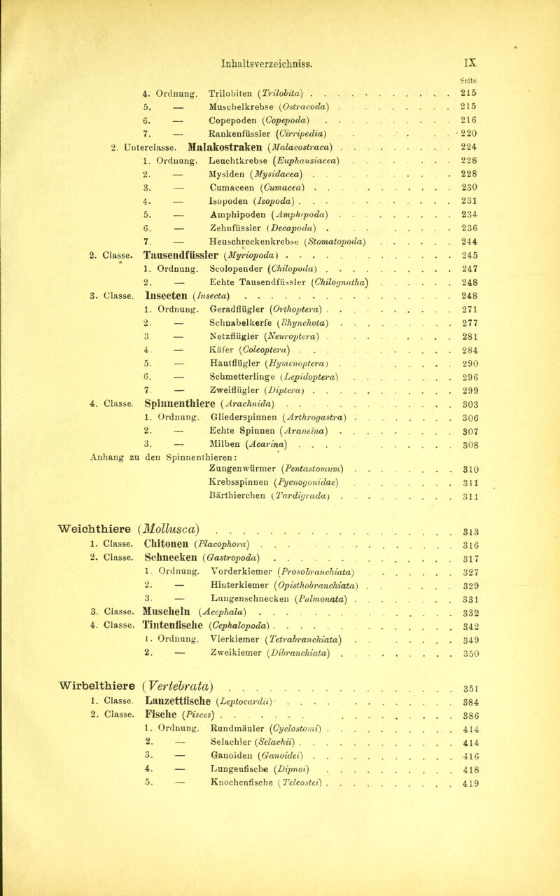 Seite 4. Ordnung. Trilobiten (Trilobita) 215 5. — Musehelkrebse (Ostracoda) 215 6. — Copepoden (Copepoda) 216 7. — Rankenfüssler (Cirripedia) -220 2. Unterclasse. Malakostraken (Malacostraca) . . . 224 1. Ordnung. Leuchtkrebse (Eupliausiacea) 228 2. — Mysiden (Mysidacea) .228 3. — Cumaceen (Cumacea) ... 230 4. — Isopoden (Isopoda) 231 5. — Amphipoden (Amphipoda) ......... 234 6. — Zehnfüssler (Decapoda) . .. .....236 7. — Heuschreckenkrebse (Stomatopoda) 244 2. Classe. Tausendfiissler (Myriopoda) 245 1. Ordnung. Scolopender (Chilopoda) 247 2. — Echte Tausendfiissler (Chilognatha) 248 3. Classe. Insecten (Insecta) 248 1. Ordnung. Geradflügler (Orthoptera) 271 2. — Schnabelkerfe (Rhynchota) 277 3. — Netzflügler (Neuroptera) 281 4. — Käfer (Coleopteva) 284 5. — Hautflügler (Hymenoptera) 290 6. — Schmetterlinge (Lepidoptera) 296 7. — Zweiflügler (Diptera) 299 4. Classe. Spinnenthiere (Arachnida) 303 1. Ordnung. Gliederspinnen (Arthrogastra) 306 2. — Echte Spinnen (Araneina) 307 3. — Milben (Acarina) 308 Anhang zu den Spinnenthieren: Zungenwürmer (Pentastomum) . 310 Krebsspinnen (Pycnogonidae) 311 Bärthierchen (Tardigrada) 311 Weichthiere (Mollusca) 313 1. Classe. Chitonen (Placophora) 316 2. Classe. Schnecken (Gastropoda) ....... 317 1. Ordnung. Vorderkiemer (Prosobranchiata) . 327 2. — Hinterkiemer (Opisthobranchiata) . . .... 329 3. — Lungenschnecken (Pulmonata) ..... ... 331 3. Classe. MllSCheln (Acephala) 332 4. Classe. Tintenfische (Cephalopoda) 342 1. Ordnung. Vierkiemer (Tetrabranchiata) . . 349 2. — Zweikiemer (Dibranchiata) 350 Wirbelthiere (Vertebrata) 351 1. Classe. Lanzettfische (Leptocarclii) 384 2. Classe. Fische (Pisces) ,...386 1. Ordnung. Rundmäuler (Cyclostomi) . 414 2. — Selachier (Selachii) 414 3. — Ganoiden (Ganoidei) 416 4. — Lungenfische (Dipnoi) ..........418 5. — Knochenfische (Teleostei) ..419