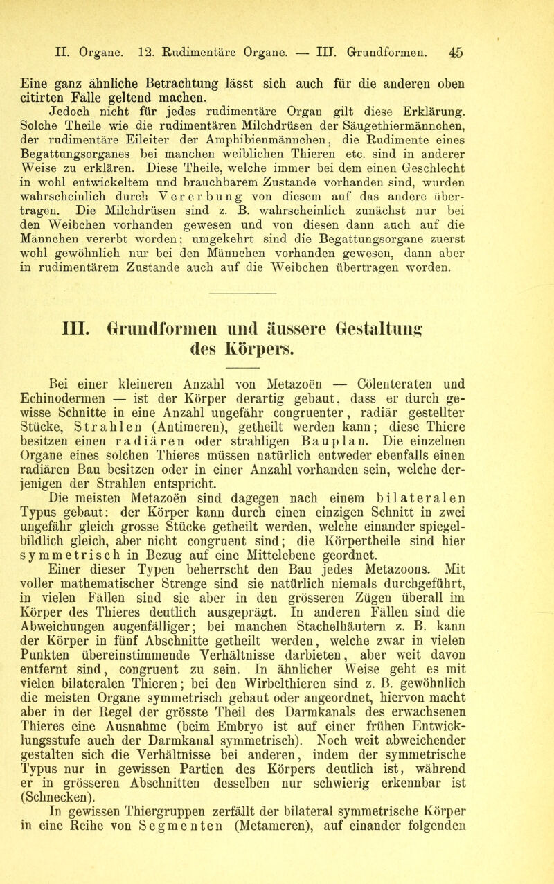 Eine ganz ähnliche Betrachtung lässt sich auch für die anderen oben citirten Fälle geltend machen. Jedoch nicht für jedes rudimentäre Organ gilt diese Erklärung. Solche Theile wie die rudimentären Milchdrüsen der Säugethiermännchen, der rudimentäre Eileiter der Amphibienmännchen, die Rudimente eines Begattungsorganes bei manchen weiblichen Thieren etc. sind in anderer Weise zu erklären. Diese Theile, welche immer bei dem einen Geschlecht in wohl entwickeltem und brauchbarem Zustande vorhanden sind, wurden wahrscheinlich durch Vererbung von diesem auf das andere über- tragen. Die Milchdrüsen sind z. B. wahrscheinlich zunächst nur bei den Weibchen vorhanden gewesen und von diesen dann auch auf die Männchen vererbt worden; umgekehrt sind die Begattungsorgane zuerst wohl gewöhnlich nur bei den Männchen vorhanden gewesen, dann aber in rudimentärem Zustande auch auf die Weibchen übertragen worden. m. Grundformen und äussere Gestaltung des Körpers. Bei einer kleineren Anzahl von Metazoen — Cölenteraten und Echinodermen — ist der Körper derartig gebaut, dass er durch ge- wisse Schnitte in eine Anzahl ungefähr congruenter, radiär gestellter Stücke, Strahlen (Antimeren), getheilt werden kann; diese Thiere besitzen einen radiären oder strahligen Bauplan. Die einzelnen Organe eines solchen Thieres müssen natürlich entweder ebenfalls einen radiären Bau besitzen oder in einer Anzahl vorhanden sein, welche der- jenigen der Strahlen entspricht. Die meisten Metazoen sind dagegen nach einem bilateralen Typus gebaut: der Körper kann durch einen einzigen Schnitt in zwei ungefähr gleich grosse Stücke getheilt werden, welche einander spiegel- bildlich gleich, aber nicht congruent sind; die Körpertheile sind hier symmetrisch in Bezug auf eine Mittelebene geordnet. Einer dieser Typen beherrscht den Bau jedes Metazoons. Mit voller mathematischer Strenge sind sie natürlich niemals durchgeführt, in vielen Fällen sind sie aber in den grösseren Zügen überall im Körper des Thieres deutlich ausgeprägt. In anderen Fällen sind die Abweichungen augenfälliger; bei manchen Stachelhäutern z. B. kann der Körper in fünf Abschnitte getheilt werden, welche zwar in vielen Punkten übereinstimmende Verhältnisse darbieten, aber weit davon entfernt sind, congruent zu sein. In ähnlicher Weise geht es mit vielen bilateralen Thieren; bei den Wirbelthieren sind z. B. gewöhnlich die meisten Organe symmetrisch gebaut oder angeordnet, hiervon macht aber in der Regel der grösste Theil des Darmkanals des erwachsenen Thieres eine Ausnahme (beim Embryo ist auf einer frühen Entwick- lungsstufe auch der Darmkanal symmetrisch). Noch weit abweichender gestalten sich die Verhältnisse bei anderen, indem der symmetrische Typus nur in gewissen Partien des Körpers deutlich ist, während er in grösseren Abschnitten desselben nur schwierig erkennbar ist (Schnecken). In gewissen Thiergruppen zerfällt der bilateral symmetrische Körper in eine Reihe von Segmenten (Metameren), auf einander folgenden