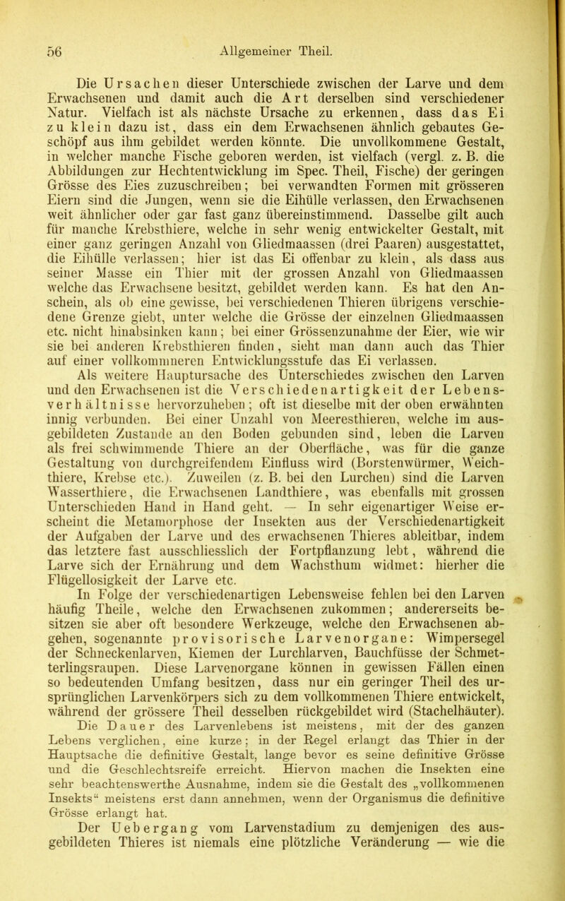 Die Ursachen dieser Unterschiede zwischen der Larve und dem Erwachsenen und damit auch die Art derselben sind verschiedener Natur. Vielfach ist als nächste Ursache zu erkennen, dass das Ei zu klein dazu ist, dass ein dem Erwachsenen ähnlich gebautes Ge- schöpf aus ihm gebildet werden könnte. Die unvollkommene Gestalt, in welcher manche Fische geboren werden, ist vielfach (vergl. z. B. die Abbildungen zur Hechtentwicklung im Spec. Theil, Fische) der geringen Grösse des Eies zuzuschreiben; bei verwandten Formen mit grösseren Eiern sind die Jungen, wenn sie die Eihülle verlassen, den Erwachsenen weit ähnlicher oder gar fast ganz übereinstimmend. Dasselbe gilt auch für manche Krebsthiere, welche in sehr wenig entwickelter Gestalt, mit einer ganz geringen Anzahl von Gliedmaassen (drei Paaren) ausgestattet, die Eihülle verlassen; hier ist das Ei offenbar zu klein, als dass aus seiner Masse ein Thier mit der grossen Anzahl von Gliedmaassen welche das Erwachsene besitzt, gebildet werden kann. Es hat den An- schein, als ob eine gewisse, bei verschiedenen Thieren übrigens verschie- dene Grenze giebt, unter welche die Grösse der einzelnen Gliedmaassen etc. nicht hinabsinken kann; bei einer Grössenzunahme der Eier, wie wir sie bei anderen Krebsthieren finden, sieht man dann auch das Thier auf einer vollkommneren Entwicklungsstufe das Ei verlassen. Als weitere Hauptursache des Unterschiedes zwischen den Larven und den Erwachsenen ist die Verschiedenartigkeit der Lebens- verhältnisse hervorzuheben ; oft ist dieselbe mit der oben erwähnten innig verbunden. Bei einer Unzahl von Meeresthiereu, welche im aus- gebildeten Zustande an den Boden gebunden sind, leben die Larven als frei schwimmende Thiere an der Oberfläche, was für die ganze Gestaltung von durchgreifendem Einfluss wird (Borstenwürmer, Weich- thiere, Krebse etc.). Zuweilen (z. B. bei den Lurchen) sind die Larven Wasserthiere, die Erwachsenen Landthiere, was ebenfalls mit grossen Unterschieden Hand in Hand geht. — In sehr eigenartiger Weise er- scheint die Metamorphose der Insekten aus der Verschiedenartigkeit der Aufgaben der Larve und des erwachsenen Thieres ableitbar, indem das letztere fast ausschliesslich der Fortpflanzung lebt, während die Larve sich der Ernährung und dem Wachsthum widmet: hierher die Flügellosigkeit der Larve etc. In Folge der verschiedenartigen Lebensweise fehlen bei den Larven häufig Theile, welche den Erwachsenen zukommen; andererseits be- sitzen sie aber oft besondere Werkzeuge, welche den Erwachsenen ab- gehen, sogenannte provisorische Larvenorgane: Wimpersegel der Schneckenlarven, Kiemen der Lurchlarven, Bauchfüsse der Schmet- terlingsraupen. Diese Larvenorgane können in gewissen Fällen einen so bedeutenden Umfang besitzen, dass nur ein geringer Theil des ur- sprünglichen Larvenkörpers sich zu dem vollkommenen Thiere entwickelt, während der grössere Theil desselben rückgebildet wird (Stachelhäuter). Die Dauer des Larvenlebens ist meistens, mit der des ganzen Lebens verglichen, eine kurze; in der Regel erlangt das Thier in der Hauptsache die definitive Gestalt, lange bevor es seine definitive Grösse und die Geschlechtsreife erreicht. Hiervon machen die Insekten eine sehr beachtenswerthe Ausnahme, indem sie die Gestalt des „vollkommenen Insekts“ meistens erst dann annehmen, wenn der Organismus die definitive Grösse erlangt hat. Der Uebergang vom Larvenstadium zu demjenigen des aus- gebildeten Thieres ist niemals eine plötzliche Veränderung — wie die