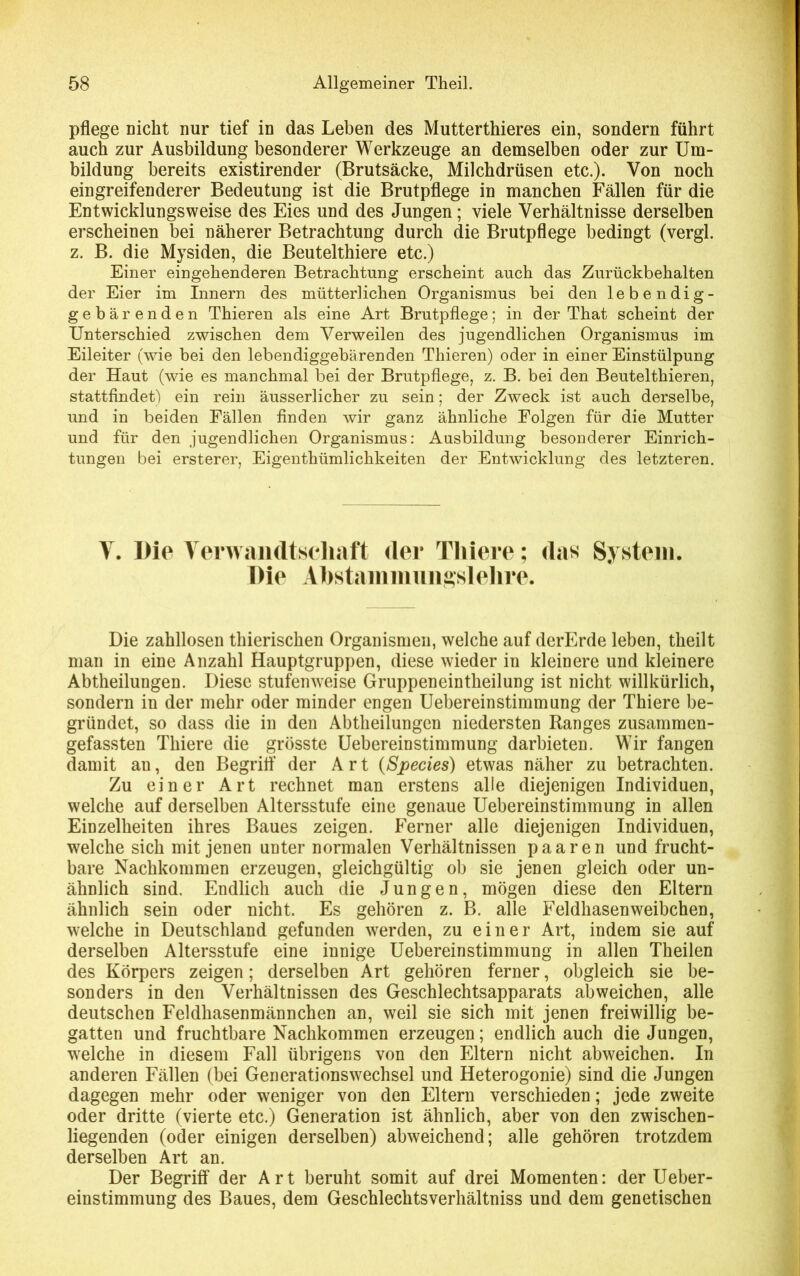 pflege nicht nur tief in das Leben des Mutterthieres ein, sondern führt auch zur Ausbildung besonderer Werkzeuge an demselben oder zur Um- bildung bereits existirender (Brutsäcke, Milchdrüsen etc.). Von noch eingreifenderer Bedeutung ist die Brutpflege in manchen Fällen für die Entwicklungsweise des Eies und des Jungen; viele Verhältnisse derselben erscheinen bei näherer Betrachtung durch die Brutpflege bedingt (vergl. z. B. die Mysiden, die Beutelthiere etc.) Einer eingehenderen Betrachtung erscheint auch das Zurückbehalten der Eier im Innern des mütterlichen Organismus bei den lebendig- gebärenden Thieren als eine Art Brutpflege; in der That scheint der Unterschied zwischen dem Verweilen des jugendlichen Organismus im Eileiter (wie bei den lebendiggebärenden Thieren) oder in einer Einstülpung der Haut (wie es manchmal bei der Brutpflege, z. B. bei den Beutelthieren, stattfindet) ein rein äusserlicher zu sein; der Zweck ist auch derselbe, und in beiden Fällen finden wir ganz ähnliche Folgen für die Mutter und für den jugendlichen Organismus: Ausbildung besonderer Einrich- tungen bei ersterer, Eigenthümlichkeiten der Entwicklung des letzteren. V. Die Verwandtschaft der Tliiere; das System. Die Abstammungslehre. Die zahllosen thierischen Organismen, welche auf derErde leben, theilt man in eine Anzahl Hauptgruppen, diese wieder in kleinere und kleinere Abtheilungen. Diese stufenweise Gruppeneintheilung ist nicht willkürlich, sondern in der mehr oder minder engen Uebereinstimmung der Thiere be- gründet, so dass die in den Abtheilungen niedersten Ranges zusammen- gefassten Thiere die grösste Uebereinstimmung darbieten. Wir fangen damit an, den Begriff der Art (Species) etwas näher zu betrachten. Zu einer Art rechnet man erstens alle diejenigen Individuen, welche auf derselben Altersstufe eine genaue Uebereinstimmung in allen Einzelheiten ihres Baues zeigen. Ferner alle diejenigen Individuen, welche sich mit jenen unter normalen Verhältnissen paaren und frucht- bare Nachkommen erzeugen, gleichgültig ob sie jenen gleich oder un- ähnlich sind. Endlich auch die Jungen, mögen diese den Eltern ähnlich sein oder nicht. Es gehören z. B. alle Feldhasen Weibchen, welche in Deutschland gefunden werden, zu einer Art, indem sie auf derselben Altersstufe eine innige Uebereinstimmung in allen Theilen des Körpers zeigen; derselben Art gehören ferner, obgleich sie be- sonders in den Verhältnissen des Geschlechtsapparats abweichen, alle deutschen Feldhasenmännchen an, weil sie sich mit jenen freiwillig be- gatten und fruchtbare Nachkommen erzeugen; endlich auch die Jungen, welche in diesem Fall übrigens von den Eltern nicht abweichen. In anderen Fällen (bei Generationswechsel und Heterogonie) sind die Jungen dagegen mehr oder weniger von den Eltern verschieden; jede zweite oder dritte (vierte etc.) Generation ist ähnlich, aber von den zwischen- liegenden (oder einigen derselben) abweichend; alle gehören trotzdem derselben Art an. Der Begriff der Art beruht somit auf drei Momenten: der Ueber- einstimmung des Baues, dem Geschlechtsverhältniss und dem genetischen