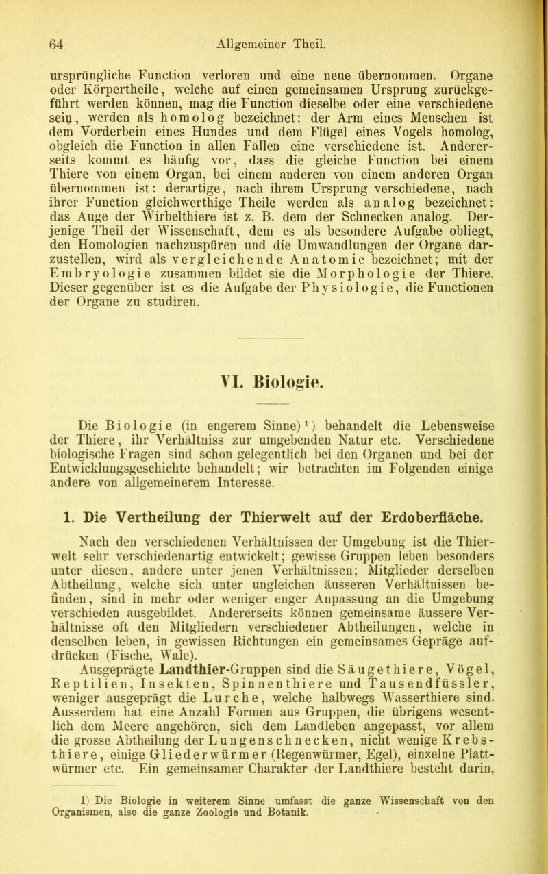 ursprüngliche Function verloren und eine neue übernommen. Organe oder Körpertheile, welche auf einen gemeinsamen Ursprung zurückge- führt werden können, mag die Function dieselbe oder eine verschiedene sein, werden als homolog bezeichnet: der Arm eines Menschen ist dem Vorderbein eines Hundes und dem Flügel eines Vogels homolog, obgleich die Function in allen Fällen eine verschiedene ist. Anderer- seits kommt es häufig vor, dass die gleiche Function bei einem Thiere von einem Organ, bei einem anderen von einem anderen Organ übernommen ist: derartige, nach ihrem Ursprung verschiedene, nach ihrer Function gleichwertige Theile werden als analog bezeichnet: das Auge der Wirbelthiere ist z. B. dem der Schnecken analog. Der- jenige Theil der Wissenschaft, dem es als besondere Aufgabe obliegt, den Homologien nachzuspüren und die Umwandlungen der Organe dar- zustellen, wird als vergleichende Anatomie bezeichnet; mit der Embryologie zusammen bildet sie die Morphologie der Thiere. Dieser gegenüber ist es die Aufgabe der Physiologie, die Functionen der Organe zu studiren. VI. Biologie. Die Biologie (in engerem Sinne)1) behandelt die Lebensweise der Thiere, ihr Verhältniss zur umgebenden Natur etc. Verschiedene biologische Fragen sind schon gelegentlich bei den Organen und bei der Entwicklungsgeschichte behandelt; wir betrachten im Folgenden einige andere von allgemeinerem Interesse. 1. Die Vertheilung der Thierwelt auf der Erdoberfläche. Nach den verschiedenen Verhältnissen der Umgebung ist die Thier- welt sehr verschiedenartig entwickelt; gewisse Gruppen leben besonders unter diesen, andere unter jenen Verhältnissen; Mitglieder derselben Abtheilung, welche sich unter ungleichen äusseren Verhältnissen be- finden, sind in mehr oder weniger enger Anpassung an die Umgebung verschieden ausgebildet. Andererseits können gemeinsame äussere Ver- hältnisse oft den Mitgliedern verschiedener Abtheilungen, welche in denselben leben, in gewissen Richtungen ein gemeinsames Gepräge auf- drücken (Fische, Wale). Ausgeprägte Landthier-Gruppen sind dieSäugethiere, Vögel, Reptilien, Insekten, Spinnenthiere und Tausendfüssler, weniger ausgeprägt die Lurche, welche halbwegs Wasserthiere sind. Ausserdem hat eine Anzahl Formen aus Gruppen, die übrigens wesent- lich dem Meere angehören, sich dem Landleben angepasst, vor allem die grosse Abtheilung der Lungenschnecken, nicht wenige Krebs- thiere, einige G1 i e d e r w ü r m e r (Regenwürmer, Egel), einzelne Platt- würmer etc. Ein gemeinsamer Charakter der Landthiere besteht darin, 1) Die Biologie in weiterem Sinne umfasst die ganze Wissenschaft von den Organismen, also die ganze Zoologie und Botanik.