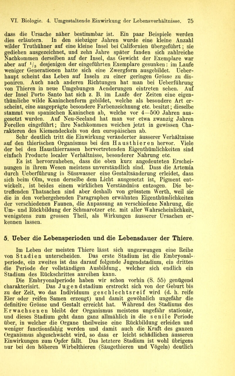 dass die Ursache näher bestimmbar ist. Ein paar Beispiele werden dies erläutern. In den siebziger Jahren wurde eine kleine Anzahl wilder Truthühner auf eine kleine Insel bei Californien übergeführt; sie gediehen ausgezeichnet, und zehn Jahre später fanden sich zahlreiche Nachkommen derselben auf der Insel, das Gewicht der Exemplare war aber auf 1I3 desjenigen der eingeführten Exemplare gesunken: im Laufe weniger Generationen hatte sich eine Zwergform ausgebildet. Ueber- haupt scheint das Leben auf Inseln zu einer geringen Grösse zu dis- poniren. Auch nach anderen Richtungen hat man bei Ueberführung von Thieren in neue Umgebungen Aenderungen eintreten sehen. Auf der Insel Porto Santo hat sich z. B. im Laufe der Zeiten eine eigen- thümliche wilde Kaninchenform gebildet, welche als besondere Art er- scheint, eine ausgeprägte besondere Farbenzeichnung etc. besitzt; dieselbe stammt von spanischen Kaninchen ab, welche vor 4—500 Jahren aus- gesetzt wurden. Auf Neu-Seeland hat man vor etwa zwanzig Jahren Forellen eingeführt; ihre Nachkommen weichen jetzt in gewissen Cha- rakteren des Kiemendeckels von den europäischen ab. Sehr deutlich tritt die Einwirkung veränderter äusserer Verhältnisse auf den thierischen Organismus bei den Hausthieren hervor. Viele der bei den Hausthierrassen hervortretenden Eigenthümlichkeiten sind einfach Producte localer Verhältnisse, besonderer Nahrung etc. Es ist hervorzuheben, dass die oben kurz angedeuteten Erschei- nungen in ihrem Wesen meistens unverständlich sind. Dass die Artemia durch Ueberführung in Süsswasser eine Gestaltsänderung erleidet, dass sich beim Olm, wenn derselbe dem Licht ausgesetzt ist, Pigment ent- wickelt, ist beides einem wirklichen Verständniss entzogen. Die be- treffenden Thatsachen sind aber deshalb von grösstem Werth, weil sie die in den vorhergehenden Paragraphen erwähnten Eigenthümlichkeiten der verschiedenen Faunen, die Anpassung an verschiedene Nahrung, die Um- und Rückbildung der Schmarotzer etc. mit aller Wahrscheinlichkeit, wenigstens zum grossen Theil, als Wirkungen äusserer Ursachen er- kennen lassen. 5. Ueber die Lebensperioden und die Lebensdauer der Thiere. Im Leben der meisten Thiere lässt sich ungezwungen eine Reihe von Stadien unterscheiden. Das erste Stadium ist die Embryonal- periode, ein zweites ist das darauf folgende Jugendstadium, ein drittes die Periode der vollständigen Ausbildung , welcher sich endlich ein Stadium des Rückschrittes anreihen kann. Die Embryonalperiode haben wir schon vorhin (S. 55) genügend charakterisirt. Das Jugend Stadium erstreckt sich von der Geburt bis zu der Zeit, wo das Individuum geschlechtsreif wird (d. h. reife Eier oder reifen Samen erzeugt) und damit gewöhnlich ungefähr die definitive Grösse und Gestalt erreicht hat. Während des Stadiums des Erwachsenen bleibt der Organismus meistens ungefähr stationär, und dieses Stadium geht dann ganz allmählich in die senile Periode über, in welcher die Organe theil weise eine Rückbildung erleiden und weniger functionsfähig werden und damit auch die Kraft des ganzen Organismus abgeschwächt wird, so dass er leicht schädlichen äusseren Einwirkungen zum Opfer fällt. Das letztere Stadium ist wohl übrigens nur bei den höheren Wirbelthieren (Säugethieren und Vögeln) deutlich