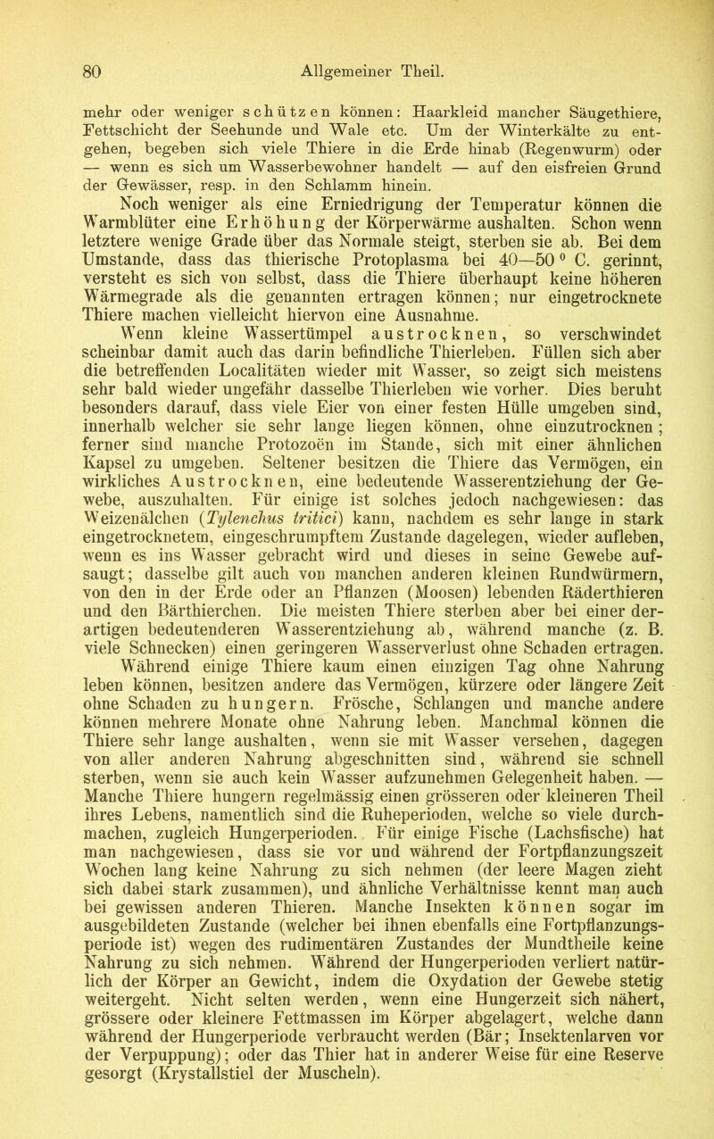 mehr oder weniger schützen können: Haarkleid mancher Säugethiere, Fettschicht der Seehunde und Wale etc. Um der Winterkälte zu ent- gehen, begeben sich viele Thiere in die Erde hinab (Regenwurm) oder — wenn es sich um Wasserbewohner handelt — auf den eisfreien Grund der Gewässer, resp. in den Schlamm hinein. Noch weniger als eine Erniedrigung der Temperatur können die Warmblüter eine Erhöhung der Körperwärme aushalten. Schon wenn letztere wenige Grade über das Normale steigt, sterben sie ab. Bei dem Umstande, dass das thierische Protoplasma bei 40—500 C. gerinnt, versteht es sich von selbst, dass die Thiere überhaupt keine höheren Wärmegrade als die genannten ertragen können; nur eingetrocknete Thiere machen vielleicht hiervon eine Ausnahme. Wenn kleine Wassertümpel austrocknen, so verschwindet scheinbar damit auch das darin befindliche Thierleben. Füllen sich aber die betreffenden Localitäten wieder mit Wasser, so zeigt sich meistens sehr bald wieder ungefähr dasselbe Thierleben wie vorher. Dies beruht besonders darauf, dass viele Eier von einer festen Hülle umgeben sind, innerhalb welcher sie sehr lange liegen können, ohne einzutrocknen ; ferner sind manche Protozoen im Stande, sich mit einer ähnlichen Kapsel zu umgeben. Seltener besitzen die Thiere das Vermögen, ein wirkliches Austrocknen, eine bedeutende Wasserentziehung der Ge- webe, auszuhalten. Für einige ist solches jedoch nachgewiesen: das Weizenälchen (Tylenchus tritici) kann, nachdem es sehr lange in stark eingetrocknetem, eingeschrumpftem Zustande dagelegen, wieder aufleben, wenn es ins Wasser gebracht wird und dieses in seine Gewebe auf- saugt; dasselbe gilt auch von manchen anderen kleinen Rundwürmern, von den in der Erde oder an Pflanzen (Moosen) lebenden Räderthieren und den Bärthierchen. Die meisten Thiere sterben aber bei einer der- artigen bedeutenderen Wasserentziehung ab, während manche (z. B. viele Schnecken) einen geringeren Wasserverlust ohne Schaden ertragen. Während einige Thiere kaum einen einzigen Tag ohne Nahrung leben können, besitzen andere das Vermögen, kürzere oder längere Zeit ohne Schaden zu hungern. Frösche, Schlangen und manche andere können mehrere Monate ohne Nahrung leben. Manchmal können die Thiere sehr lange aushalten, wenn sie mit Wasser versehen, dagegen von aller anderen Nahrung abgeschnitten sind, während sie schnell sterben, wenn sie auch kein Wasser aufzunehmen Gelegenheit haben. — Manche Thiere hungern regelmässig einen grösseren oder kleineren Theil ihres Lebens, namentlich sind die Ruheperioden, welche so viele durch- machen, zugleich Hungerperioden. Für einige Fische (Lachsfische) hat man nachgewiesen, dass sie vor und während der Fortpflanzungszeit Wochen lang keine Nahrung zu sich nehmen (der leere Magen zieht sich dabei stark zusammen), und ähnliche Verhältnisse kennt man auch bei gewissen anderen Thieren. Manche Insekten können sogar im ausgebildeten Zustande (welcher bei ihnen ebenfalls eine Fortpflanzungs- periode ist) wegen des rudimentären Zustandes der Mundtheile keine Nahrung zu sich nehmen. WTährend der Hungerperioden verliert natür- lich der Körper an Gewicht, indem die Oxydation der Gewebe stetig weitergeht. Nicht selten werden, wenn eine Hungerzeit sich nähert, grössere oder kleinere Fettmassen im Körper abgelagert, welche dann während der Hungerperiode verbraucht werden (Bär; Insektenlarven vor der Verpuppung); oder das Thier hat in anderer Weise für eine Reserve gesorgt (Krystallstiel der Muscheln).