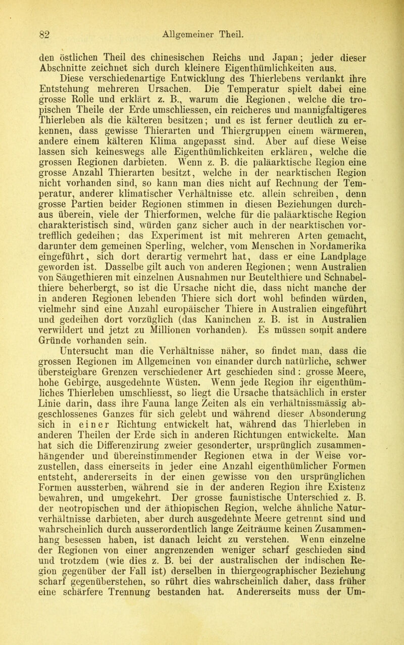 den östlichen Theil des chinesischen Reichs und Japan; jeder dieser Abschnitte zeichnet sich durch kleinere Eigentümlichkeiten aus. Diese verschiedenartige Entwicklung des Thierlebens verdankt ihre Entstehung mehreren Ursachen. Die Temperatur spielt dabei eine grosse Rolle und erklärt z. B., warum die Regionen, welche die tro- pischen Theile der Erde umschliessen, ein reicheres und mannigfaltigeres Thierleben als die kälteren besitzen; und es ist ferner deutlich zu er- kennen, dass gewisse Thierarten und Thiergruppen einem wärmeren, andere einem kälteren Klima angepasst sind. Aber auf diese Weise lassen sich keineswegs alle Eigentümlichkeiten erklären, welche die grossen Regionen darbieten. Wenn z. B. die paläarktische Region eine grosse Anzahl Thierarten besitzt, welche in der nearktischen Region nicht vorhanden sind, so kann man dies nicht auf Rechnung der Tem- peratur, anderer klimatischer Verhältnisse etc. allein schreiben, denn grosse Partien beider Regionen stimmen in diesen Beziehungen durch- aus überein, viele der Thierformen, welche für die paläarktische Region charakteristisch sind, würden ganz sicher auch in der nearktischen vor- trefflich gedeihen; das Experiment ist mit mehreren Arten gemacht, darunter dem gemeinen Sperling, welcher, vom Menschen in Nordamerika eingeführt, sich dort derartig vermehrt hat, dass er eine Landplage geworden ist. Dasselbe gilt auch von anderen Regionen ; wenn Australien von Säugethieren mit einzelnen Ausnahmen nur Beutelthiere und Schnabel- thiere beherbergt, so ist die Ursache nicht die, dass nicht manche der in anderen Regionen lebenden Thiere sich dort wohl befinden würden, vielmehr sind eine Anzahl europäischer Thiere in Australien eingeführt und gedeihen dort vorzüglich (das Kaninchen z. B. ist in Australien verwildert und jetzt zu Millionen vorhanden). Es müssen sorpit andere Gründe vorhanden sein. Untersucht man die Verhältnisse näher, so findet man, dass die grossen Regionen im Allgemeinen von einander durch natürliche, schwer übersteigbare Grenzen verschiedener Art geschieden sind: grosse Meere, hohe Gebirge, ausgedehnte Wüsten. Wenn jede Region ihr eigenthüm- liches Thierleben umschliesst, so liegt die Ursache tatsächlich in erster Linie darin, dass ihre Fauna lange Zeiten als ein verhältnissmässig ab- geschlossenes Ganzes für sich gelebt und während dieser Absonderung sich in einer Richtung entwickelt hat, während das Thierleben in anderen Theilen der Erde sich in anderen Richtungen entwickelte. Man hat sich die Differenzirung zweier gesonderter, ursprünglich zusammen- hängender und übereinstimmender Regionen etwa in der Weise vor- zustellen, dass einerseits in jeder eine Anzahl eigentümlicher Formen entsteht, andererseits in der einen gewisse von den ursprünglichen Formen aussterben, während sie in der anderen Region ihre Existenz bewahren, und umgekehrt. Der grosse faunistische Unterschied z. B. der neotropischen und der äthiopischen Region, welche ähnliche Natur- verhältnisse darbieten, aber durch ausgedehnte Meere getrennt sind und wahrscheinlich durch ausserordentlich lange Zeiträume keinen Zusammen- hang besessen haben, ist danach leicht zu verstehen. Wenn einzelne der Regionen von einer angrenzenden weniger scharf geschieden sind und trotzdem (wie dies z. B. bei der australischen der indischen Re- gion gegenüber der Fall ist) derselben in thiergeographischer Beziehung scharf gegenüberstehen, so rührt dies wahrscheinlich daher, dass früher eine schärfere Trennung bestanden hat. Andererseits muss der Um-