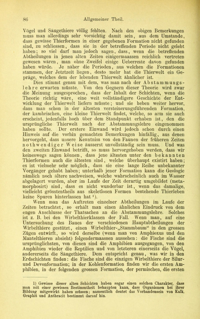 Vögel und Säugethiere völlig fehlten. Nach den obigen Bemerkungen muss man allerdings sehr vorsichtig damit sein, aus dem Umstande, dass gewisse Thierformen in einer gegebenen Formation nicht gefunden sind, zu schliessen, dass sie in der betreffenden Periode nicht gelebt haben; so viel darf man jedoch sagen, dass, wenn die betreflenden Abtheilungen in jenen alten Zeiten einigermaassen reichlich vertreten gewesen wären, man ohne Zweifel einige Ueberreste davon gefunden haben würde. Je näher die Perioden, aus welchen die Formationen stammen, der Jetztzeit liegen, desto mehr hat die Thierwelt ein Ge- präge, welches dem der lebenden Thierwelt ähnlicher ist. Dies stimmt genau mit dem, was man nach der Abstammungs- lehre erwarten müsste. Von den Gegnern dieser Theorie wird zwar die Meinung ausgesprochen, dass der Inhalt der Schichten, wenn die Theorie richtig wäre, eine weit vollständigere Geschichte der Ent- wicklung der Thierwelt liefern müsste; und sie heben weiter hervor, dass man schon in der ältesten versteinerungsführenden Formation, der kambrischen, eine kleine Thierwelt findet, welche, so arm sie auch erscheint, jedenfalls hoch über dem Standpunkt erhaben ist, den die ursprüngliche Thierwelt nach der Abstammungslehre eingenommen haben sollte. Der erstere Einwand wird jedoch schon durch einen Hinweis auf die vorhin gemachten Bemerkungen hinfällig, aus denen hervorgeht, dass unsere Kenntniss von den Faunen der früheren Zeiten nothwendiger Weise äusserst unvollständig sein muss. Und was den zweiten Einwand betrifft, so muss hervorgehoben werden, dass wir keineswegs sagen können, dass jene ältesten unter den bekannten Thierformen auch die ältesten sind, welche überhaupt existirt haben; es ist vielmehr sehr möglich, dass sie eine lange Reihe unbekannter Vorgänger gehabt haben; unterhalb jener Formation kann die Geologie nämlich noch ältere nach weisen, welche wahrscheinlich auch im Wasser abgelagert wurden, aber im Laufe der Zeit derartig umgebildet (meta- morphosirt) sind, dass es nicht wunderbar ist, wenn das damalige, vielleicht grösstentheils aus skeletlosen Formen bestehende Thierleben keine Spuren hinterlassen hatx). Wenn man das Auftreten einzelner Abtheilungen im Laufe der Zeiten betrachtet, so erhält man einen ähnlichen Eindruck von dem engen Anschlüsse der Thatsachen an die Abstammungslehre. Solches ist z. B. bei den Wirbelthierklassen der Fall. Wenn man, auf eine Untersuchung des Baues der verschiedenen Hauptabtheilungen der Wirbelthiere gestützt, einen Wirbelthier-,,Stammbaum“ in den grossen Zügen entwirft, so wird derselbe (wenn man von Amphioxus und den Mantelthieren absieht) folgendermaassen aussehen: die Fische sind die ursprünglichsten, von diesen sind die Amphibien ausgegangen, von den Amphibien wieder die Reptilien und von letzteren einerseits die Vögel, andererseits die Säugethiere. Dem entspricht genau, was wir in den Erdschichten finden: die Fische sind die einzigen Wirbelthiere der Silur- und Devonformation; in der Kohlenformation finden wir die ersten Am- phibien, in der folgenden grossen Formation, der permischen, die ersten 1) Gewisse dieser alten Schichten haben sogar einen solchen Charakter, dass man mit einer gewissen Bestimmtheit behaupten kann, dass Organismen bei ihrer Bildung mitgewirkt haben müssen; namentlich deutet das Vorhandensein von Kalk, Graphit und Anthracit bestimmt darauf hin.