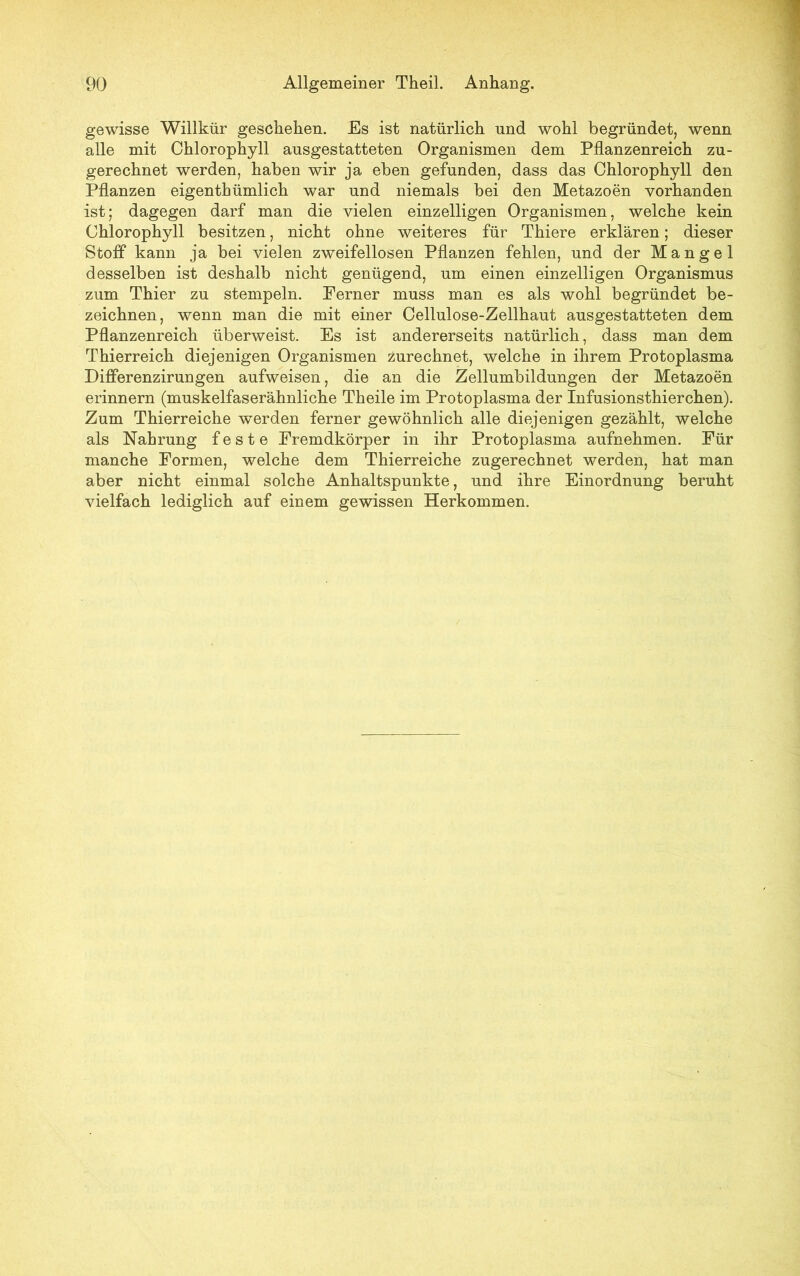 gewisse Willkür geschehen. Es ist natürlich und wohl begründet, wenn alle mit Chlorophyll ausgestatteten Organismen dem Pflanzenreich zu- gerechnet werden, haben wir ja eben gefunden, dass das Chlorophyll den Pflanzen eigenthümlich war und niemals bei den Metazoen vorhanden ist; dagegen darf man die vielen einzelligen Organismen, welche kein Chlorophyll besitzen, nicht ohne weiteres für Thiere erklären; dieser Stoff kann ja bei vielen zweifellosen Pflanzen fehlen, und der Mangel desselben ist deshalb nicht genügend, um einen einzelligen Organismus zum Thier zu stempeln. Ferner muss man es als wohl begründet be- zeichnen, wenn man die mit einer Cellulose-Zellhaut ausgestatteten dem Pflanzenreich überweist. Es ist andererseits natürlich, dass man dem Thierreich diejenigen Organismen zurechnet, welche in ihrem Protoplasma Differenzirungen aufweisen, die an die Zellumbildungen der Metazoen erinnern (muskelfaserähnliche Theile im Protoplasma der Infusionstierchen). Zum Thierreiche werden ferner gewöhnlich alle diejenigen gezählt, welche als Nahrung feste Fremdkörper in ihr Protoplasma aufnehmen. Für manche Formen, welche dem Thierreiche zugerechnet werden, hat man aber nicht einmal solche Anhaltspunkte, und ihre Einordnung beruht vielfach lediglich auf einem gewissen Herkommen.