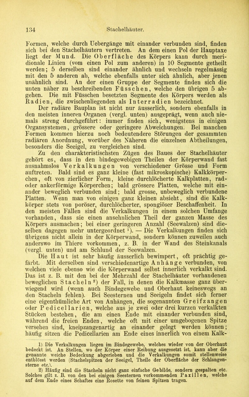 Formen, welche durch Uebergänge mit einander verbunden sind, finden sich bei den Stachelhäutern vertreten. An dem einen Pol der Hauptaxe liegt der Mund. Die Oberfläche des Körpers kann durch meri- dionale Linien (vom einen Pol zum anderen) in 10 Segmente getheilt werden; 5 derselben sind einander ähnlich und wechseln regelmässig mit den 5 anderen ab, welche ebenfalls unter sich ähnlich, aber jenen unähnlich sind. An der einen Gruppe der Segmente finden sich die unten näher zu beschreibenden Füsschen, welche den übrigen 5 ab- gehen. Die mit Füsschen besetzten Segmente des Körpers werden als Radien, die zwischenliegenden als Interradien bezeichnet. Der radiäre Bauplan ist nicht nur äusserlich, sondern ebenfalls in den meisten inneren Organen (vergl. unten) ausgeprägt, wenn auch nie- mals streng durchgeführt: immer finden sich, wenigstens in einigen 0rganSystemen, grössere oder geringere Abweichungen. Bei manchen Formen kommen hierzu noch bedeutendere Störungen der gesammten radiären Anordnung, worüber des Näheren die einzelnen Abtheilungen, besonders die Seeigel, zu vergleichen sind. Zu den charakteristischsten Zügen des Baues der Stachelhäuter gehört es, dass in den bindegewebigen Theilen der Körperwand fast ausnahmslos Verkalkungen von verschiedener Grösse und Form auftreten. Bald sind es ganz kleine (fast mikroskopische) Kalkkörper- chen, oft von zierlicher Form, kleine durchlöcherte Kalkplatten, rad- oder ankerförmige Körperchen; bald grössere Platten, welche mit ein- ander beweglich verbunden sind; bald grosse, unbeweglich verbundene Platten. Wenn man von einigen ganz kleinen absieht, sind die Kalk- körper stets von poröser, durchlöcherter, spongiöser Beschaffenheit. In den meisten Fällen sind die Verkalkungen in einem solchen Umfange vorhanden, dass sie einen ansehnlichen Theil der ganzen Masse des Körpers ausmachen; bei einer geringeren Anzahl (Seewalzen) sind die- selben dagegen mehr untergeordnet *). — Die Verkalkungen finden sich übrigens nicht allein in der Körperwand, sondern können zuweilen auch anderswo im Thiere Vorkommen, z. B. in der Wand des Steinkanals (vergl. unten) und am Schlund der Seewalzen. Die Haut ist sehr häufig äusserlich bewimpert, oft prächtig ge- färbt. Mit derselben sind verschiedenartige Anhänge verbunden, von welchen viele ebenso wie die Körperwand selbst innerlich verkalkt sind. Das ist z. B. mit den bei der Mehrzahl der Stachelhäuter vorhandenen beweglichen Stacheln1 2) der Fall, in denen die Kalkmasse ganz über- wiegend wird (wenn auch Bindegewebe und Oberhaut keineswegs an den Stacheln fehlen). Bei Seesternen und Seeigeln findet sich ferner eine eigenthümliche Art von Anhängen, die sogenannten Greifzangen oder Pedicellarien, welche aus je zwei oder drei kurzen verkalkten Stücken bestehen, die am einen Ende mit einander verbunden sind, während die freien Enden, welche oft mit einer umgebogenen Spitze versehen sind, kneipzangenartig an einander gelegt werden können; häufig sitzen die Pedicellarien am Ende eines innerlich von einem Kalk- 1) Die Verkalkungen liegen im Bindegewebe, welches wieder von der Oberhaut bedeckt ist. An Stellen, wo der Körper einer Reibung ausgesetzt ist, kann aber die genannte weiche Bedeckung abgerieben und die Verkalkungen somit stellenweise entblösst werden (Stachelspitzen der Seeigel, Theile der Oberfläche der Schlangen- sterne etc.). 2) Häufig sind die Stacheln nicht ganz einfache Gebilde, sondern gespalten etc. Solches gilt z. B. von den bei einigen Seesternen vorkommenden Paxillen, welche auf dem Ende eines Schaftes eine Rosette von feinen Spitzen tragen.