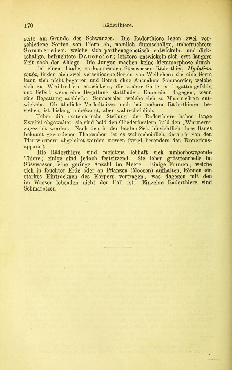 seite am Grunde des Schwanzes. Die Räderthiere legen zwei ver- schiedene Sorten von Eiern ab, nämlich dünnschalige, unbefruchtete Sommereier, welche sich parthenogenetisch entwickeln, und dick- schalige, befruchtete Dauereier; letztere entwickeln sich erst längere Zeit nach der Ablage. Die Jungen machen keine Metamorphose durch. Bei einem häufig vorkommenden Süsswasser - Räderthier, Hydatina senta, finden sich zwei verschiedene Sorten von Weibchen: die eine Sorte kann sich nicht begatten und liefert ohne Ausnahme Sommereier, welche sich zu Weibchen entwickeln; die andere Sorte ist begattungsfähig und liefert, wenn eine Begattung stattfindet, Dauereier, dagegen), wenn eine Begattung ausbleibt, Sommereier, welche sich zu Männchen ent- wickeln. Ob ähnliche Verhältnisse auch bei anderen Räderthieren be- stehen, ist bislang unbekannt, aber wahrscheinlich. Ueber die systematische Stellung der Räderthiere haben lange Zweifel obgewaltet: sie sind bald den Gliederfüsslern, bald den „Würmern“ zugezählt worden. Nach den in der letzten Zeit hinsichtlich ihres Baues bekannt gewordenen Thatsachen ist es wahrscheinlich, dass sie von den Plattwürmern abgeleitet werden müssen (vergl. besonders den Excretions- apparat). Die Räderthiere sind meistens lebhaft sich umherbewegende Thiere; einige sind jedoch festsitzend. Sie leben grösstentheils im Süsswasser, eine geringe Anzahl im Meere. Einige Formen, welche sich in feuchter Erde oder an Pflanzen (Moosen) aufhalten, können ein starkes Eintrocknen des Körpers vertragen, was dagegen mit den im Wasser lebenden nicht der Fall ist. Einzelne Räderthiere sind Schmarotzer.