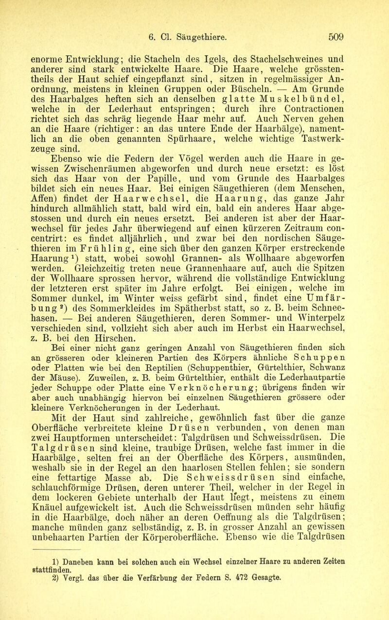 enorme Entwicklung; clie Stacheln des Igels, des Stachelschweines und anderer sind stark entwickelte Haare. Die Haare, welche grössten- theils der Haut schief eingepflanzt sind, sitzen in regelmässiger An- ordnung, meistens in kleinen Gruppen oder Büscheln. — Am Grunde des Haarbalges heften sich an denselben glatte Muskelbündel, welche in der Lederhaut entspringen; durch ihre Contractionen richtet sich das schräg liegende Haar mehr auf. Auch Nerven gehen an die Haare (richtiger: an das untere Ende der Haarbälge), nament- lich an die oben genannten Spürhaare, welche wichtige Tastwerk- zeuge sind. Ebenso wie die Federn der Vögel werden auch die Haare in ge- wissen Zwischenräumen ab geworfen und durch neue ersetzt : es löst sich das Haar von der Papille, und vom Grunde des Haarbalges bildet sich ein neues Haar. Bei einigen Säugethieren (dem Menschen, Affen) findet der Haarwechsel, die Haarung, das ganze Jahr hindurch allmählich statt, bald wird ein, bald ein anderes Haar abge- stossen und durch ein neues ersetzt. Bei anderen ist aber der Haar- wechsel für jedes Jahr überwiegend auf einen kürzeren Zeitraum con- centrirt: es findet alljährlich, und zwar bei den nordischen Säuge- thieren im Frühling, eine sich über den ganzen Körper erstreckende Haarung*) statt, wobei sowohl Grannen- als Wollhaare abgeworfen werden. Gleichzeitig treten neue Grannenhaare auf, auch die Spitzen der Wollhaare sprossen hervor, während die vollständige Entwicklung der letzteren erst später im Jahre erfolgt. Bei einigen , welche im Sommer dunkel, im Winter weiss gefärbt sind, findet eine Umfär- bung1 2) des Sommerkleides im Spätherbst statt, so z. B. beim Schnee- hasen. — Bei anderen Säugethieren, deren Sommer- und Winterpelz verschieden sind, vollzieht sich aber auch im Herbst ein Haarwechsel, z. B. bei den Hirschen. Bei einer nicht ganz geringen Anzahl von Säugethieren finden sich an grösseren oder kleineren Partien des Körpers ähnliche Schuppen oder Platten wie bei den Reptilien (Schuppenthier, Gürtelthier, Schwanz der Mäuse). Zuweilen, z. B. beim Gürtelthier, enthält die Lederhautpartie jeder Schuppe oder Platte eine Verknöcherung; übrigens finden wir aber auch unabhängig hiervon bei einzelnen Säugethieren grössere oder kleinere Verknöcherungen in der Lederhaut. Mit der Haut sind zahlreiche, gewöhnlich fast über die ganze Oberfläche verbreitete kleine Drüsen verbunden, von denen man zwei Hauptformen unterscheidet: Talgdrüsen und Schweissdrüsen. Die Talgdrüsen sind kleine, traubige Drüsen, welche fast immer in die Haarbälge, selten frei an der Oberfläche des Körpers, ausmünden, weshalb sie in der Kegel an den haarlosen Stellen fehlen ; sie sondern eine fettartige Masse ab. Die Schweissdrüsen sind einfache, schlauchförmige Drüsen, deren unterer Theil, welcher in der Regel in dem lockeren Gebiete unterhalb der Haut liegt, meistens zu einem Knäuel aufgewickelt ist. Auch die Schweissdrüsen münden sehr häufig in die Haarbälge, doch näher an deren Oeffnung als die Talgdrüsen; manche münden ganz selbständig, z. B. in grosser Anzahl an gewissen unbehaarten Partien der Körperoberfläche. Ebenso wie die Talgdrüsen 1) Daneben kann bei solchen auch ein Wechsel einzelner Haare zu anderen Zeiten stattfinden. 2) Vergl. das über die Verfärbung der Federn S. 472 Gesagte.