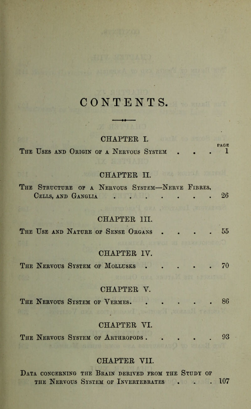 CONTENTS CHAPTEE I. PAGE The Uses and Origin of a Nervous System ... 1 CHAPTER II. The Structure op a Nervous System—Nerve Fibres, Cells, and Ganglia 26 CHAPTER III. The Use and Nature of Sense Organs .... 55 CHAPTER IV. The Nervous System of Mollusks 70 CHAPTER V. The Nervous System of Vermes 86 CHAPTER VI. The Nervous System of Arthropods 93 CHAPTER VII. Data concerning the Brain derived from the Study of THE Nervous System of Invertebrates . . . 107