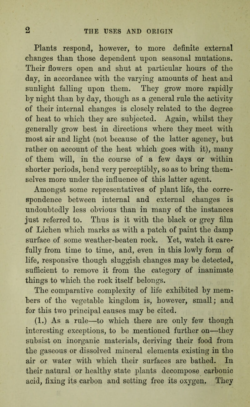 Plants respond, however, to more definite external changes than those dependent upon seasonal mutations. Their flowers open and shut at particular hours of the day, in accordance with the varying amounts of heat and sunlight falling upon them. They grow more rapidly by night than by day, though as a general rule the activity of their internal changes is closely related to the degree of heat to which they are subjected. Again, whilst they generally grow best in directions where they meet with most air and light (not because of the latter agency, but rather on account of the heat which goes with it), many of them will, in the course of a few days or within shorter periods, bend very perceptibly, so as to bring them- selves more under the influence of this latter agent. Amongst some representatives of plant life, the corre- spondence between internal and external changes is undoubtedly less obvious than in many of the instances just referred to. Thus is it with the black or grey film of Lichen which marks as with a patch of paint the damp surface of some weather-beaten rock. Yet, watch it care- fully from time to time, and, even in this lowly form of life, responsive though sluggish changes may be detected, sufficient to remove it from the category of inanimate things to which the rock itself belongs. The comparative complexity of life exhibited by mem- bers of the vegetable kingdom is, however, small; and for this two principal causes may be cited. (1.) As a rule—to which there are only few though interesting exceptions, to be mentioned further on—they subsist on inorganic materials, deriving their food from the gaseous or dissolved mineral elements existing in the air or water with which their surfaces are bathed. In their natural or healthy state plants decompose carbonic acid, fixing its carbon and setting free its oxygen. They