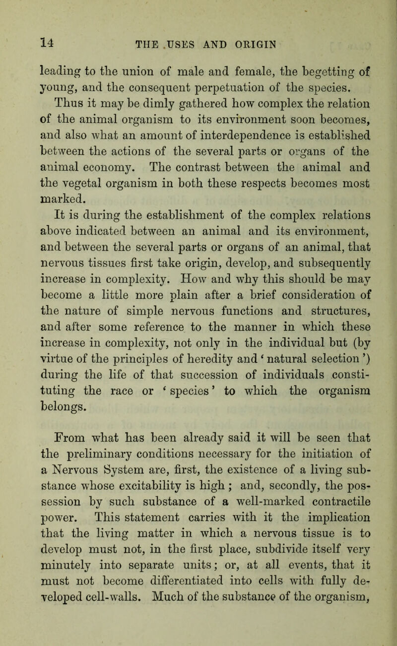 leading to the union of male and female, the begetting of young, and the consequent perpetuation of the species. Thus it may he dimly gathered how complex the relation of the animal organism to its environment soon becomes, and also what an amount of interdependence is established between the actions of the several parts or organs of the animal economy. The contrast between the animal and the vegetal organism in both these respects becomes most marked. It is during the establishment of the complex relations above indicated between an animal and its environment, and between the several parts or organs of an animal, that nervous tissues first take origin, develop, and subsequently increase in complexity. How and why this should be may become a little more plain after a brief consideration of the nature of simple nervous functions and structures, and after some reference to the manner in which these increase in complexity, not only in the individual but (by virtue of the principles of heredity and ‘ natural selection ’) during the life of that succession of individuals consti- tuting the race or ‘ species ’ to which the organism belongs. From what has been already said it will be seen that the preliminary conditions necessary for the initiation of a Nervous System are, first, the existence of a living sub- stance whose excitability is high ; and, secondly, the pos- session by such substance of a well-marked contractile power. This statement carries with it the implication that the living matter in which a nervous tissue is to develop must not, in the first place, subdivide itself very minutely into separate units; or, at all events, that it must not become differentiated into cells with fully de- veloped cell-walls. Much of the substance of the organism.