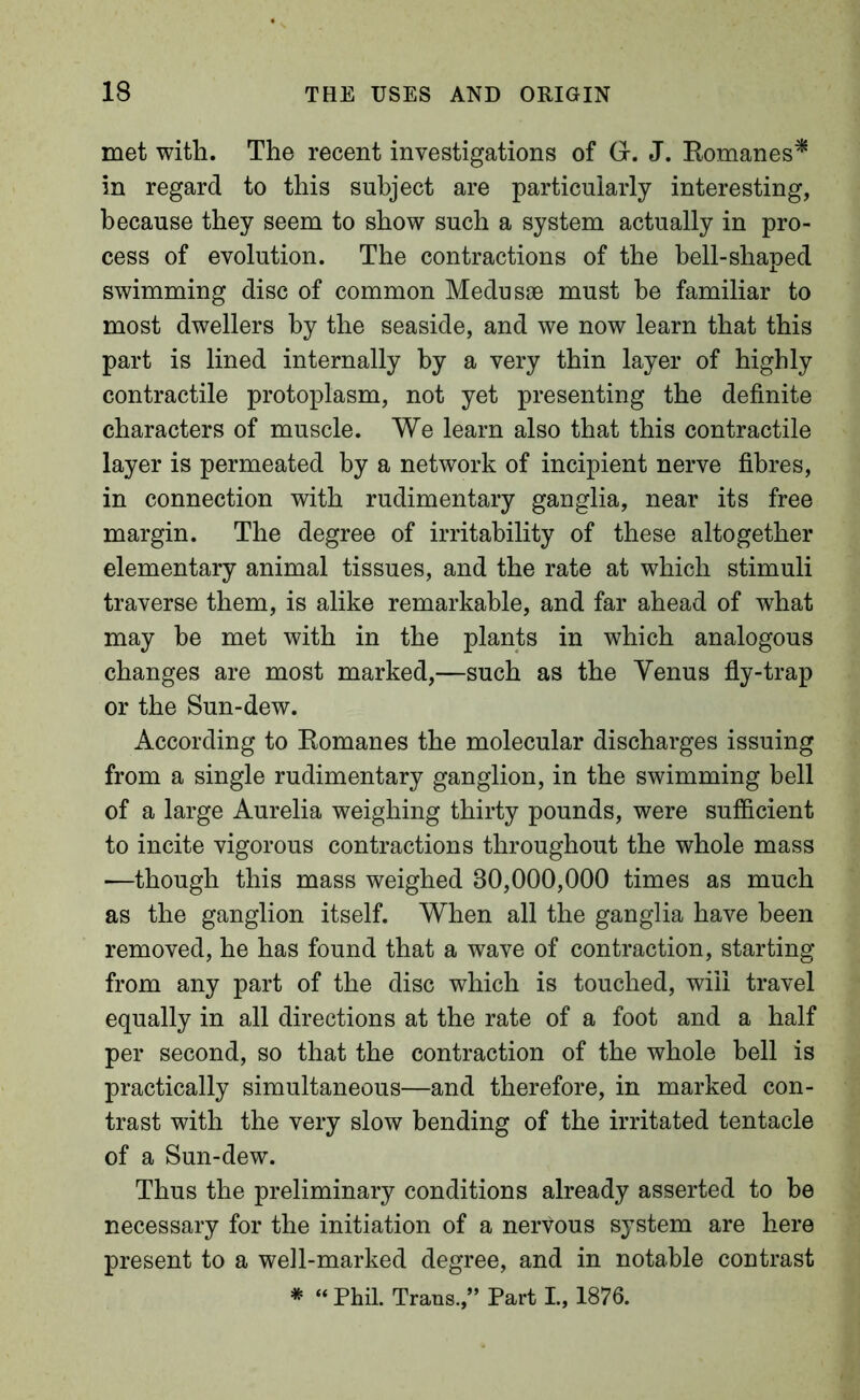 met with. The recent investigations of Gr. J. Komanes^ in regard to this subject are particularly interesting, because they seem to show such a system actually in pro- cess of evolution. The contractions of the bell-shaped swimming disc of common Medusse must be familiar to most dwellers by the seaside, and we now learn that this part is lined internally by a very thin layer of highly contractile protoplasm, not yet presenting the definite characters of muscle. We learn also that this contractile layer is permeated by a network of incipient nerve fibres, in connection with rudimentary ganglia, near its free margin. The degree of irritability of these altogether elementary animal tissues, and the rate at which stimuli traverse them, is alike remarkable, and far ahead of what may he met with in the plants in which analogous changes are most marked,—such as the Yenus fly-trap or the Sun-dew. According to Eomanes the molecular discharges issuing from a single rudimentary ganglion, in the swimming bell of a large Aurelia weighing thirty pounds, were sufficient to incite vigorous contractions throughout the whole mass —though this mass weighed 30,000,000 times as much as the ganglion itself. When all the ganglia have been removed, he has found that a wave of contraction, starting from any part of the disc which is touched, will travel equally in all directions at the rate of a foot and a half per second, so that the contraction of the whole hell is practically simultaneous—and therefore, in marked con- trast with the very slow bending of the irritated tentacle of a Sun-dew. Thus the preliminary conditions already asserted to be necessary for the initiation of a nervous system are here present to a well-marked degree, and in notable contrast * “ Phil. Trans.,” Part I., 1876.