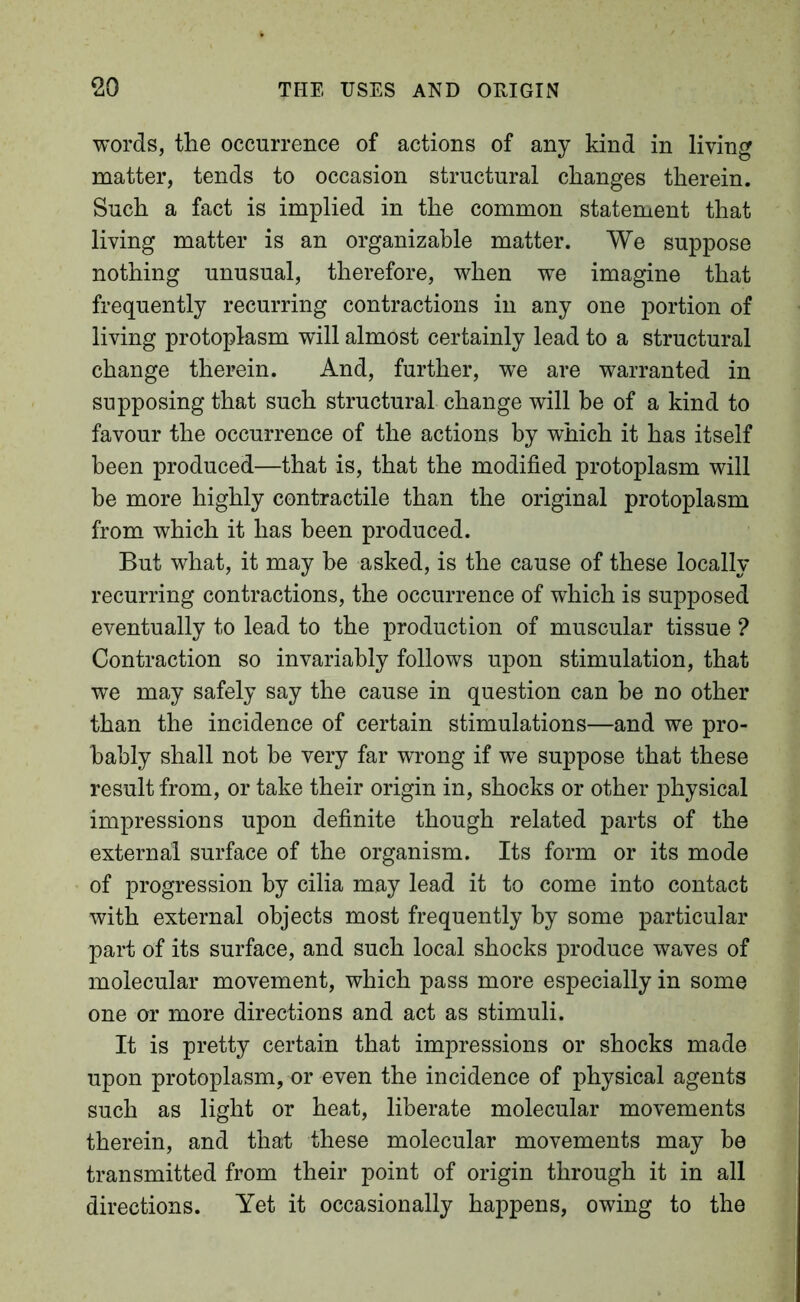 words, the occurrence of actions of any kind in living matter, tends to occasion structural changes therein. Such a fact is implied in the common statement that living matter is an organizable matter. We suppose nothing unusual, therefore, when we imagine that frequently recurring contractions in any one portion of living protoplasm will almost certainly lead to a structural change therein. And, further, we are warranted in supposing that such structural change will be of a kind to favour the occurrence of the actions by which it has itself been produced—that is, that the modified protoplasm will be more highly contractile than the original protoplasm from which it has been produced. But what, it may he asked, is the cause of these locally recurring contractions, the occurrence of which is supposed eventually to lead to the production of muscular tissue ? Contraction so invariably follows upon stimulation, that we may safely say the cause in question can he no other than the incidence of certain stimulations—and we pro- bably shall not be very far wrong if we suppose that these result from, or take their origin in, shocks or other physical impressions upon definite though related parts of the external surface of the organism. Its form or its mode of progression by cilia may lead it to come into contact with external objects most frequently by some particular part of its surface, and such local shocks produce waves of molecular movement, which pass more especially in some one or more directions and act as stimuli. It is pretty certain that impressions or shocks made upon protoplasm, or even the incidence of physical agents such as light or heat, liberate molecular movements therein, and that these molecular movements may be transmitted from their point of origin through it in all directions. Yet it occasionally happens, owing to the