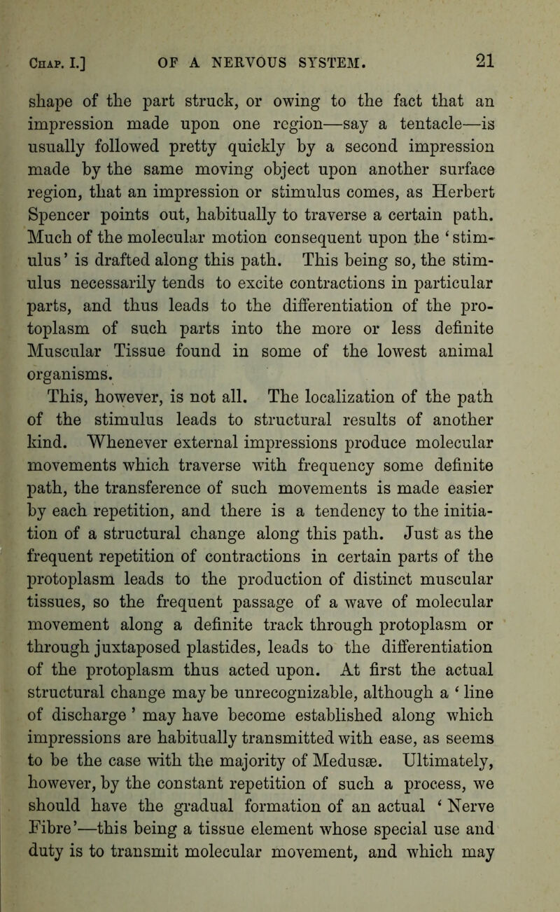 shape of the part struck, or owing to the fact that an impression made upon one region—say a tentacle—is usually followed pretty quickly by a second impression made by the same moving object upon another surface region, that an impression or stimulus comes, as Herbert Spencer points out, habitually to traverse a certain path. Much of the molecular motion consequent upon the ‘ stim- ulus ’ is drafted along this path. This being so, the stim- ulus necessarily tends to excite contractions in particular parts, and thus leads to the differentiation of the pro- toplasm of such parts into the more or less definite Muscular Tissue found in some of the lowest animal organisms. This, however, is not all. The localization of the path of the stimulus leads to structural results of another kind. Whenever external impressions produce molecular movements which traverse with frequency some definite path, the transference of such movements is made easier by each repetition, and there is a tendency to the initia- tion of a structural change along this path. Just as the frequent repetition of contractions in certain parts of the protoplasm leads to the production of distinct muscular tissues, so the frequent passage of a wave of molecular movement along a definite track through protoplasm or through juxtaposed plastides, leads to the differentiation of the protoplasm thus acted upon. At first the actual structural change may be unrecognizable, although a ‘ line of discharge ’ may have become established along which impressions are habitually transmitted with ease, as seems to be the case with the majority of Medusae. Ultimately, however, by the constant repetition of such a process, we should have the gradual formation of an actual ^ Nerve Fibre’—this being a tissue element whose special use and duty is to transmit molecular movement, and which may