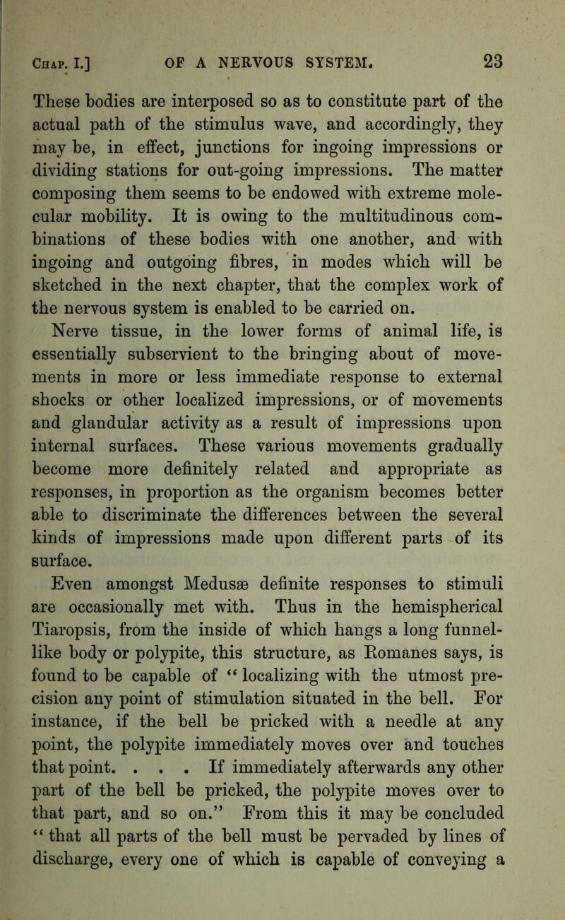 These bodies are interposed so as to constitute part of the actual path of the stimulus wave, and accordingly, they may be, in effect, junctions for ingoing impressions or dividing stations for out-going impressions. The matter composing them seems to be endowed with extreme mole- cular mobility. It is owing to the multitudinous com- binations of these bodies with one another, and with ingoing and outgoing fibres, in modes which will be sketched in the next chapter, that the complex work of the nervous system is enabled to be carried on. Nerve tissue, in the lower forms of animal life, is essentially subservient to the bringing about of move- ments in more or less immediate response to external shocks or other localized impressions, or of movements and glandular activity as a result of impressions upon internal surfaces. These various movements gradually become more definitely related and appropriate as responses, in proportion as the organism becomes better able to discriminate the differences between the several kinds of impressions made upon different parts of its surface. Even amongst Medusae definite responses to stimuli are occasionally met with. Thus in the hemispherical Tiaropsis, from the inside of which hangs a long funnel- like body or polypite, this structure, as Komanes says, is found to be capable of ‘‘ localizing with the utmost pre- cision any point of stimulation situated in the bell. For instance, if the bell be pricked with a needle at any point, the polypite immediately moves over and touches that point. ... If immediately afterwards any other- part of the bell be pricked, the polypite moves over to that part, and so on.” From this it may be concluded “ that all parts of the bell must be pervaded by lines of discharge, every one of which is capable of conveying a