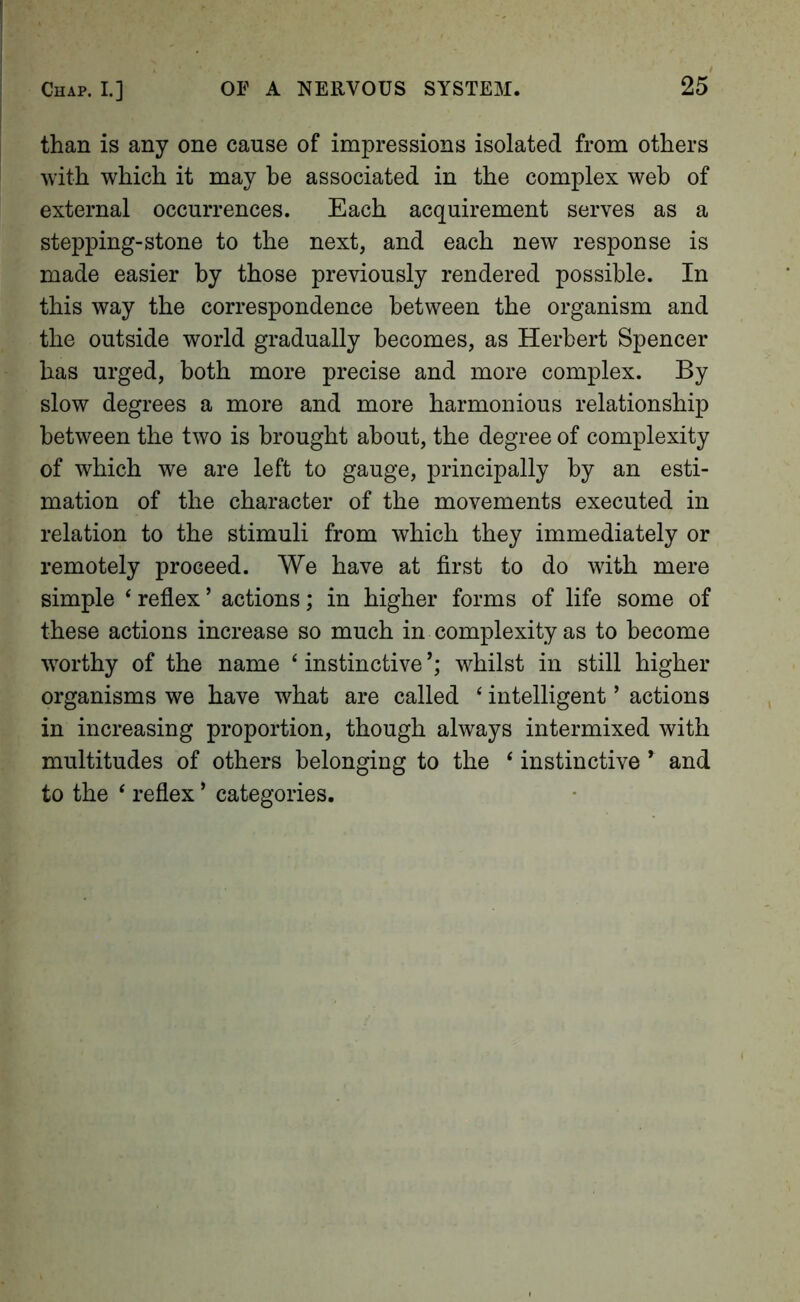 than is any one cause of impressions isolated from others with which it may he associated in the complex web of external occurrences. Each acquirement serves as a stepping-stone to the next, and each new response is made easier by those previously rendered possible. In this way the correspondence between the organism and the outside world gradually becomes, as Herbert Spencer has urged, both more precise and more complex. By slow degrees a more and more harmonious relationship between the two is brought about, the degree of complexity of which we are left to gauge, principally by an esti- mation of the character of the movements executed in relation to the stimuli from which they immediately or remotely proceed. We have at first to do with mere simple ‘ reflex ’ actions; in higher forms of life some of these actions increase so much in complexity as to become worthy of the name ‘ instinctive whilst in still higher organisms we have what are called ‘ intelligent ’ actions in increasing proportion, though always intermixed with multitudes of others belonging to the ‘ instinctive ^ and to the ‘ reflex ’ categories.