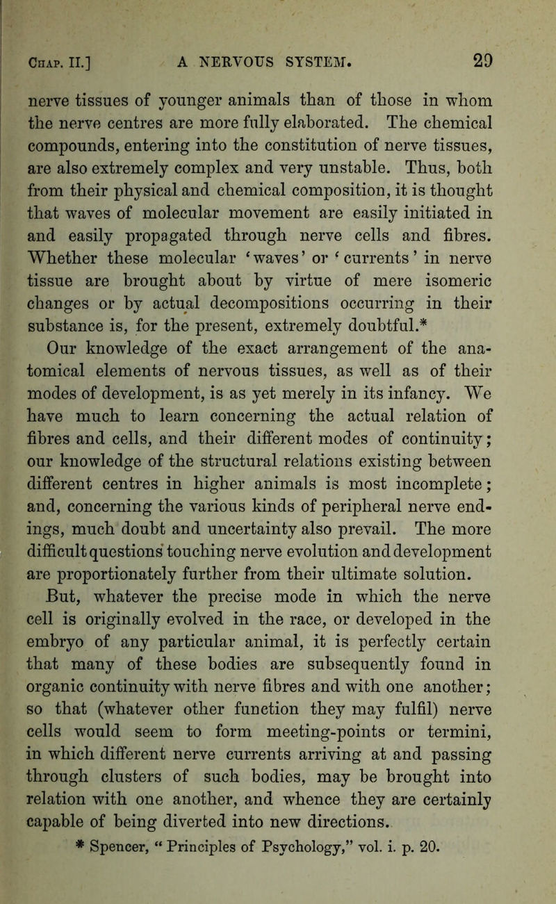 nerve tissues of younger animals than of those in whom the nerve centres are more fully elaborated. The chemical compounds, entering into the constitution of nerve tissues, are also extremely complex and very unstable. Thus, both from their physical and chemical composition, it is thought that waves of molecular movement are easily initiated in and easily propagated through nerve cells and fibres. Whether these molecular ‘ waves ’ or ' currents ’ in nerve tissue are brought about by virtue of mere isomeric changes or by actual decompositions occurring in their substance is, for the present, extremely doubtful.* Our knowledge of the exact arrangement of the ana- tomical elements of nervous tissues, as well as of their modes of development, is as yet merely in its infancy. We have much to learn concerning the actual relation of fibres and cells, and their different modes of continuity; our knowledge of the structural relations existing between different centres in higher animals is most incomplete; and, concerning the various kinds of peripheral nerve end- ings, much doubt and uncertainty also prevail. The more difiicult questions’touching nerve evolution and development are proportionately further from their ultimate solution. But, whatever the precise mode in which the nerve cell is originally evolved in the race, or developed in the embryo of any particular animal, it is perfectly certain that many of these bodies are subsequently found in organic continuity with nerve fibres and with one another; so that (whatever other function they may fulfil) nerve cells would seem to form meeting-points or termini, in which different nerve currents arriving at and passing through clusters of such bodies, may be brought into relation with one another, and whence they are certainly capable of being diverted into new directions. * Spencer, “ Principles of Psychology,” vol. i. p. 20.