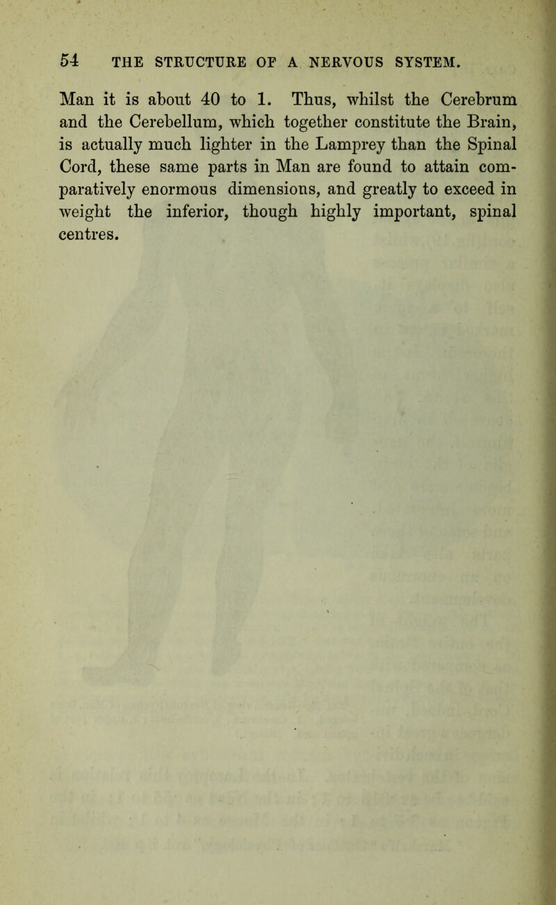 Man it is about 40 to 1. Thus, whilst the Cerebrum and the Cerebellum, which together constitute the Brain, is actually much lighter in the Lamprey than the Spinal Cord, these same parts in Man are found to attain com- paratively enormous dimensions, and greatly to exceed in weight the inferior, though highly important, spinal centres.