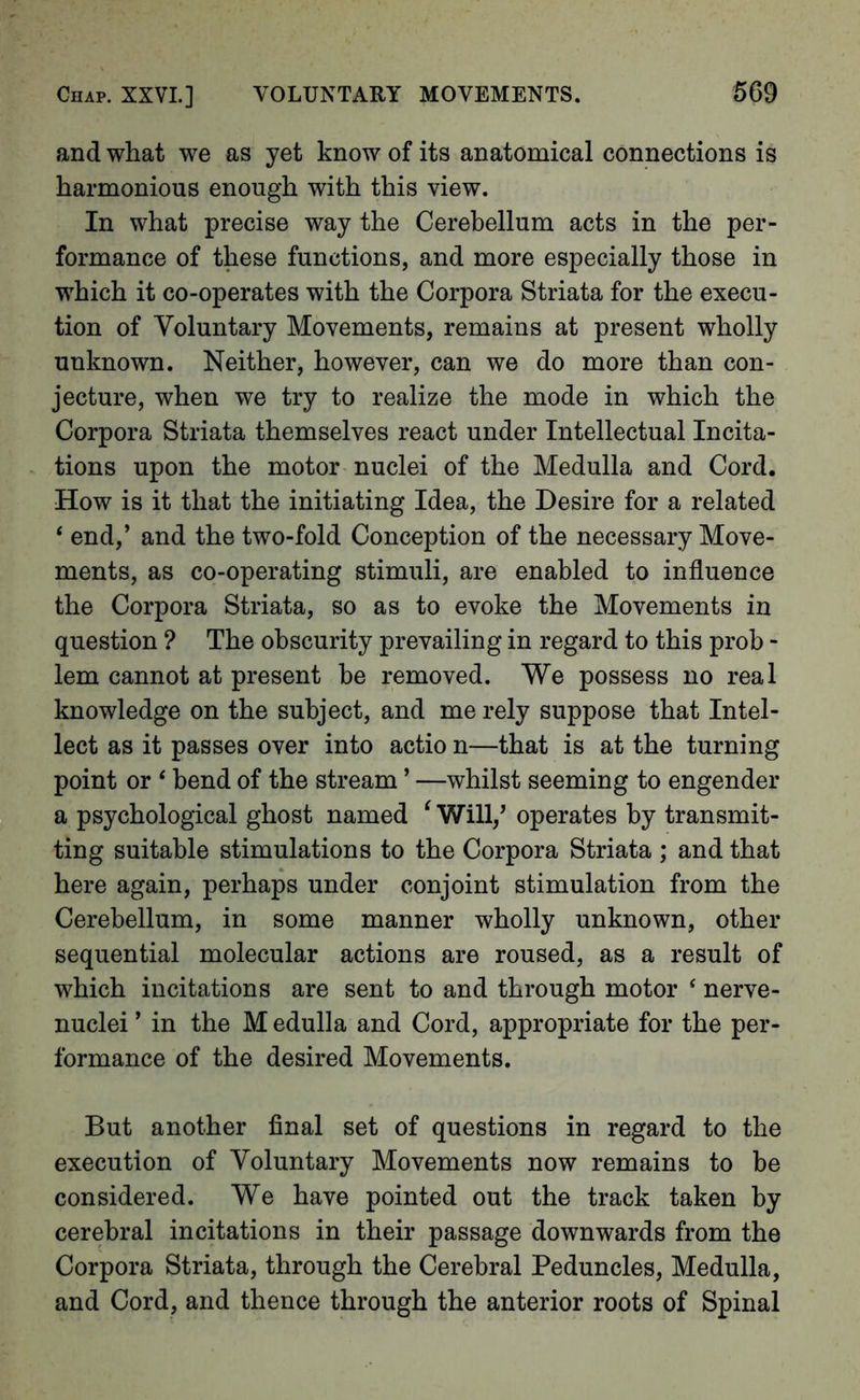 and what we as yet know of its anatomical connections is harmonious enough with this view. In what precise way the Cerebellum acts in the per- formance of these functions, and more especially those in which it co-operates with the Corpora Striata for the execu- tion of Voluntary Movements, remains at present wholly unknown. Neither, however, can we do more than con- jecture, when we try to realize the mode in which the Corpora Striata themselves react under Intellectual Incita- tions upon the motor nuclei of the Medulla and Cord. How is it that the initiating Idea, the Desire for a related ‘ end,’ and the two-fold Conception of the necessary Move- ments, as co-operating stimuli, are enabled to influence the Corpora Striata, so as to evoke the Movements in question ? The obscurity prevailing in regard to this prob - lem cannot at present be removed. We possess no real knowledge on the subject, and me rely suppose that Intel- lect as it passes over into actio n—that is at the turning point or ‘ bend of the stream ’ —whilst seeming to engender a psychological ghost named ^ Will/ operates by transmit- ting suitable stimulations to the Corpora Striata ; and that here again, perhaps under conjoint stimulation from the Cerebellum, in some manner wholly unknown, other sequential molecular actions are roused, as a result of which iiicitations are sent to and through motor ‘ nerve- nuclei ’ in the M edulla and Cord, appropriate for the per- formance of the desired Movements. But another final set of questions in regard to the execution of Voluntary Movements now remains to be considered. We have pointed out the track taken by cerebral incitations in their passage downwards from the Corpora Striata, through the Cerebral Peduncles, Medulla, and Cord, and thence through the anterior roots of Spinal