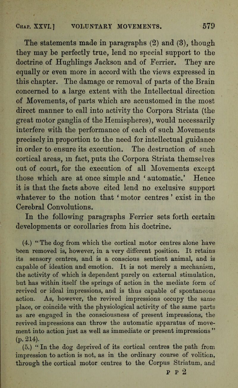 The statements made in paragraphs (2) and (3), though they may be perfectly true, lend no special support to the doctrine of Hughlings Jackson and of Ferrier. They are equally or even more in accord with the views expressed in this chapter. The damage or removal of parts of the Brain concerned to a large extent with the Intellectual direction of Movements, of parts which are accustomed in the most direct manner to call into activity the Corpora Striata (the great motor ganglia of the Hemispheres), would necessarily interfere with the performance of each of such Movements precisely in proportion to the need for intellectual guidance in order to ensure its execution. The destruction of such cortical areas, in fact, puts the Corpora Striata themselves out of court, for the execution of all Movements except those which are at once simple and ‘ automatic.’ Hence it is that the facts above cited lend no exclusive support whatever to the notion that ‘ motor centres ’ exist in the Cerebral Convolutions. In the following paragraphs Ferrier sets forth certain developments or corollaries from his doctrine. (4.) “ The dog from which the cortical motor centres alone have been removed is, however, in a very different position. It retains its sensory centres, and is a conscious sentient animal, and is capable of ideation and emotion. It is not merely a mechanism, the activity of which is dependent purely on external stimulation, but has within itself the springs of action in the mediate form of revived or ideal impressions, and is thus capable of spontaneous action. As, however, the revived impressions occupy the same place, or coincide with the physiological activity of the same parts as are engaged in the consciousness of present impressions, the revived impressions can throw the automatic apparatus of move- ment into action iust as well as immediate or present impressions ” (p. 214). (5.) “ In the dog deprived of its cortical centres the path from impression to action is not, as in the ordinary course of volition, through the cortical motor centres to the Corpus Striatum, and P P 2