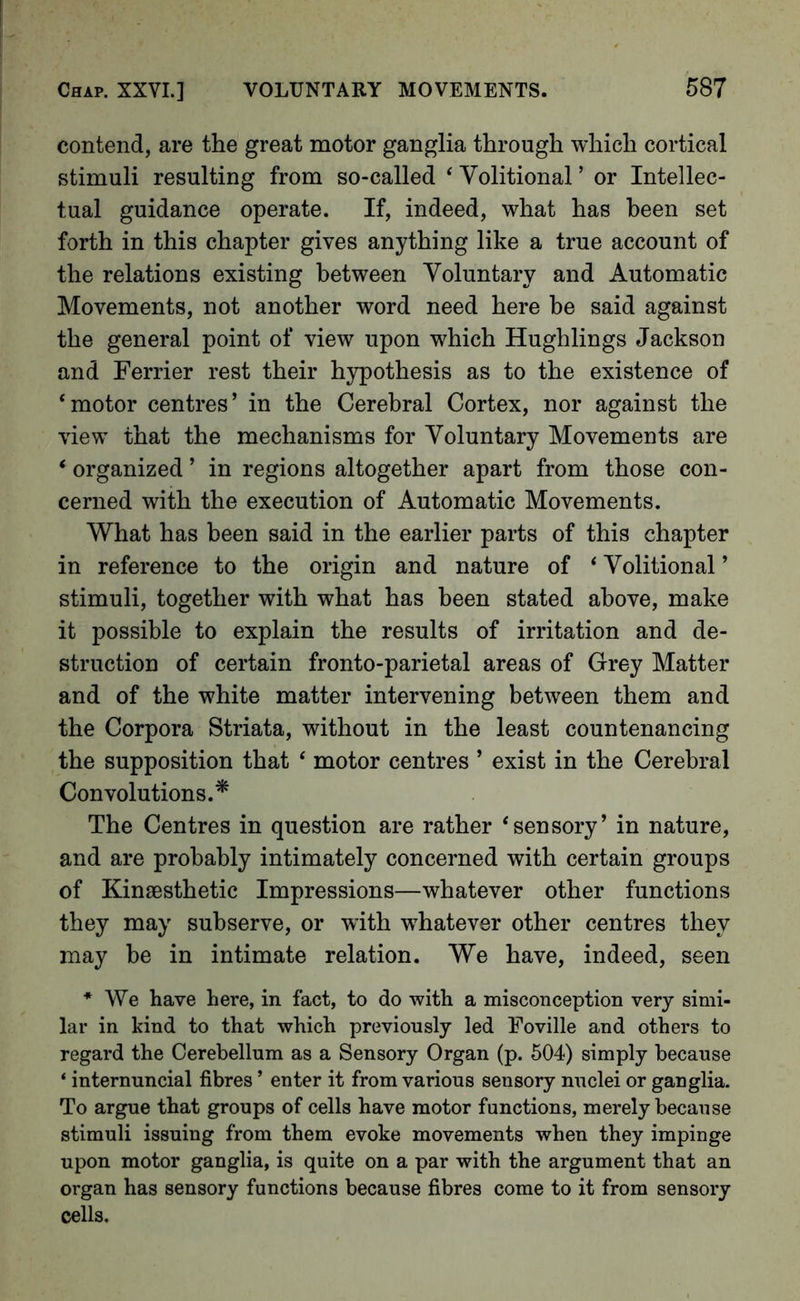 contend, are the great motor ganglia through which cortical stimuli resulting from so-called ‘ Volitional ’ or Intellec- tual guidance operate. If, indeed, what has been set forth in this chapter gives anything like a true account of the relations existing between Voluntary and Automatic Movements, not another word need here be said against the general point of view upon which Hughlings Jackson and Ferrier rest their hypothesis as to the existence of ‘motor centres’ in the Cerebral Cortex, nor against the view that the mechanisms for Voluntary Movements are * organized ’ in regions altogether apart from those con- cerned with the execution of Automatic Movements. What has been said in the earlier parts of this chapter in reference to the origin and nature of ‘ Volitional ’ stimuli, together with what has been stated above, make it possible to explain the results of irritation and de- struction of certain fronto-parietal areas of Grey Matter and of the white matter intervening between them and the Corpora Striata, without in the least countenancing the supposition that ‘ motor centres ’ exist in the Cerebral Convolutions.^ The Centres in question are rather ‘sensory’ in nature, and are probably intimately concerned with certain groups of Kinsesthetic Impressions—whatever other functions they may subserve, or with whatever other centres they may he in intimate relation. We have, indeed, seen * We have here, in fact, to do with a misconception very simi- lar in kind to that which previously led Foville and others to regard the Cerebellum as a Sensory Organ (p. 504) simply because ‘ internuncial fibres ’ enter it from various sensory nuclei or ganglia. To argue that groups of cells have motor functions, merely because stimuli issuing from them evoke movements when they impinge upon motor ganglia, is quite on a par with the argument that an organ has sensory functions because fibres come to it from sensory cells.