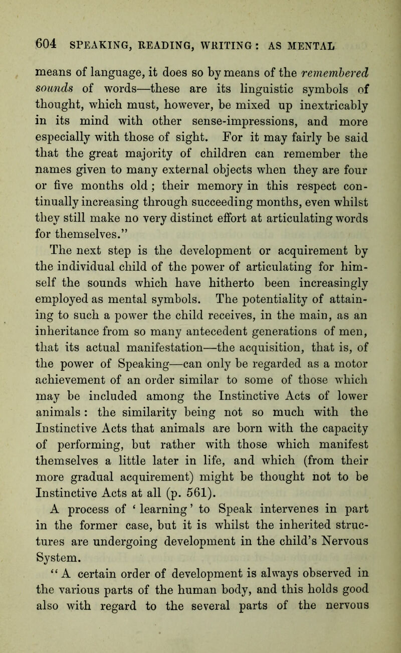means of language, it does so by means of the remembered sounds of words—these are its linguistic symbols of thought, which must, however, be mixed up inextricably in its mind with other sense-impressions, and more especially with those of sight. For it may fairly be said that the great majority of children can remember the names given to many external objects when they are four or five months old; their memory in this respect con- tinually increasing through succeeding months, even whilst they still make no very distinct effort at articulating words for themselves.” The next step is the development or acquirement by the individual child of the power of articulating for him- self the sounds which have hitherto been increasingly employed as mental symbols. The potentiality of attain- ing to such a power the child receives, in the main, as an inheritance from so many antecedent generations of men, that its actual manifestation—the acquisition, that is, of the power of Speaking—can only be regarded as a motor achievement of an order similar to some of those which may be included among the Instinctive Acts of lower animals: the similarity being not so much with the Instinctive Acts that animals are born with the capacity of performing, but rather with those which manifest themselves a little later in life, and which (from their more gradual acquirement) might be thought not to be Instinctive Acts at all (p. 561). A process of ‘ learning ’ to Speak intervenes in part in the former case, but it is whilst the inherited struc- tures are undergoing development in the child’s Nervous System. “A certain order of development is always observed in the various parts of the human body, and this holds good also with regard to the several parts of the nervous